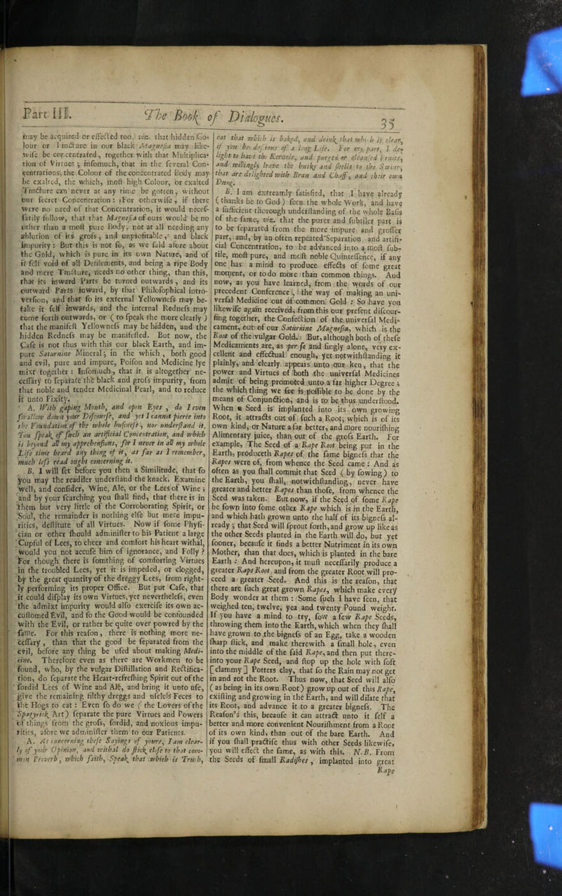 Dialopucs, o iriGy be acquired or cffe(flccl too, ziz. that hidden Co¬ lour or 3 indlurc in our black may like- wife be concentrated, together with that Multiplica¬ tion ot Virtues ^ infomuch, that in the feveral Con¬ centrations, the Colour of the concentrated Body may be exalted, the which, molf high Colour, or exalted Tindfure can never at any time be gotten, vvithout lour fccrct Concentration : {For otherwife, if there Were no need of that Concentration, it would necef- farily follow, that that Ma^fiejs a of outs would' be no other than a molt pure Body, not at all needing any ablution of its grofs, and unprofitableand black impurity: But this is not To, as we faid afore about the Gold, which is pure in its own Nature, and of it felf void of all Defilements, and being a ripe Body and mere Trndture, needs no other thing, than this, that its iriward Parts be turned outwards, and its outward Patts inward, by that Philofophical intro- verfion, and that fo its external Yellownefs may be¬ take it felf inwards, and the internal Rednefs may tome forth outwards, or ( to fpeak the more clearly ) that the manifeli Yellownefs may be bidden, and the hidden Rednefs may be manifefted. But now, the Cafe is not thus with this our black Earth, and im¬ pure Saturnine Mineral j in the which , both good and evil, pure and impure, Poifon and Medicine lye mix't together ; Infomuch, that it is altogether ne- celTary to feparate th£ black and grofs impurity, from that noble and tender Medicinal Pearl, and to reduce it unto Fixity. A, With gapitig Mouthy and open Ejes , do I even fa>allotv dorvn your Vifeourfe^ and yet I cannot pierce into the Eoundatml of the whole huftnefs, nor underftand it. Tou fpeak^of fftch an artifcial Cpncentration, and which is beyond all tny apprehenfions, for I never in all my whole 35 Eife time heard any thing of it^ as far as 1 remember^ much lefs riad ought concerning it. B. I will fet before you then a Similitude, that fo you may the readiler underftand the knack. Examine well, and confider, Wine, Ale, or the Lees of Wine > and by your fearching you (hall find, that there is in them but very little of the Corroborating Spirit, or Soul, the remainder is nothing elfe but mere impu¬ rities, deftitute of all Virtues. Now if fomc Phyfi- cian or other fhould adminifter to his Patient a large Cupful of Lees, to cheer and comfort his heart withal, would you not accufe hini of ignorance, and Folly ? For though there is fomthing of comforting Virtues in the troubled Lees, yet it is impeded, or clogged, by the great quantity of the dreggy Lees, from right¬ ly performing its proper Office. But put Cafe, that it could difplay its own Virtues, yet nevcrthelefs, even the admixt impurity would alfo exercife its own ac- cuftomed Evil, and fo the Good would be Confounded with the Evil, or rather be quite over powred by the fame. For this reafon, . there is nothing more ne- ceflary , than that the good be feparated from the evil, before any thing be uled about making Medi~ cine. Therefore even as there are Workmen to be found, who, by the vulgar Diftillation and Reftifica- tion, do feparate the Heart-refreftiing Spirit out of the ' fordid Lees of Wine and AlS, and bring it unto ufe, give the remaining filthy dreggs and ufelels Feces to the Hogs to eat : Even fo do we ( the Lovers of the 'Spagyricl{^ Krt) feparate the pure Virtues and Powers of things from the grofs, fordid, and noxious impu¬ rities, afore we adminifter them to our Patients. A. As concerning thefe Sayings of yours., lam clear- ly of your Opinion^ and withal do fiicl{^ cUfe to that com- m:n 1 reverb ^ which faith^ .Spea\ that which is Tru-hj eat that which is balked., and drin\^ that whi h is clear.^ if you he def.rous of a long Life. For nty, part., 1 de^ light to have the Kernels., and purged or cleansed triiits^ and willingly leave the husks and fisells to the Stvine^ that are delighted with Bran and Chaffs and their own D/iftg, I am exfreamly fatisfied, that I have already (thanks be to God ) fecn the whole Work, and have a fufficient thorough underftanding of the whole Bafis of the fame, viz. that the purer and fubcilcr part is to be feparated from the more -impure and grofter part,.and, by an often repeated'Separation and artifi¬ cial Concentration, to be advanced into a nioft fub- tile, moft pure, and moft noble QuintelTence, if any one has a mind to produce effeiSs of fome great moment, or to do more than common things. And now, as you have learned, from the vyords of our precedent Conference ■, 1. the way of making an uni- yerfal- Medicine out of common. Gold ; So have you likewife agafih received, from this our prefent difeour- fing together, the Conftdion of thcjuniverfal Medi¬ cament, our. of our Saturnine Jldagnefra^ which is the Root of theivulgar Gold.i But, althopgh both of thefe Medicaments are, as per fe gnd fingly alone, very ex¬ cellent and cffedfual' enough, yet nplwithftanding it plainly, and clearly appears untOTOur ken, that the power and Virtues of both the univerfal Medicines admit of being promoted ..unto a f^r higher Degree i the which thing wc j&e tsjpoffible to be done by the means of Conjunt^ioh,' and is to be.thus underftood. When « Seed is implanted into its'own growing Root, it attracts out of: ftich a. Root; which is of its own kind, or Nature: a far better, and more nourilhing Alimentary juice, thap out of the grofs Earth. For example. The Seed of a Rape Roor_being put in the Earth, produceth off; the fame bignefs that the Rapes were of, from whence the Seed came ; And as often as you fhall commit that Seed ( by fowing ) to the Earth, you ffiall, notwithftanding, never have greater and better Rapes than thofe, from whence the Seed was taken. But now, if the Seed of fome Rape be (own into fome other Rape which is in the Earth, and which hath grown unto the half of its bignefs al¬ ready ■, that Seed will fprout forth, and grow up like as the other Seeds planted in the Earth will do, but yet fooner, becaufe it finds a better Nutriment in its own Mother, than that does, which is planted in the bare Earth •• And hereupon, it tnuft neccffarily produce a greater Rape Root, and from the greater Root will pro¬ ceed a greater Seed. And this is the reafon, that there are fuch great grown Rapes^ which make every Body wonder at them : Some fuch I have feen, that weighed ten, twelve, yea and twenty Pound weight. If you have a mind to try, fow a few Rape Seeds, throwing them into the Earth, which when they ffiall have grown fo the bignefs of an Egg, take a wooden ffiarp ftick, and make therewith a fmall hole, even into the middle of the faid Rape., znd then put there¬ into your Rape Seed, and flop up the hole with foft [clammy 3 Potters clay, that fo the Rain may not get in and rot the Root. Thus now, that Seed will alfo ( as being in its own Root) grow up out of this Rape^ exifting and growing in the Earth, and will dilate that its Root, and advance it to a greater bignefs. The Reafon’s this, becaufe it can attrad unto it felf a better and more convenient Nouriffiment from a Root of its own kind, than out of the bare Earth. And if you ffiall pradiife thus with other Seeds likewife, you will elfeft the fame, as with this. N.B. From the Seeds of fmall Radijhes, implanted into great
