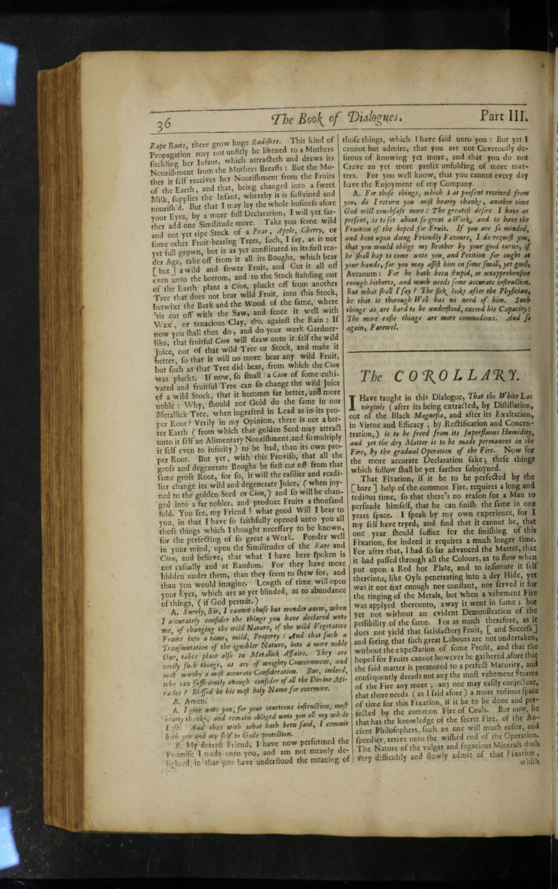 liap, RMf/, the.e grow Hugo k'nd of Propagation may not unfitly be likened to a Mothets Si rg her Infant, which attradcth and draws tts Nourifliment from the Mothers Brealls: But the Mo¬ ther it fclf receives her Nourifliment from rhe Fruits If the Earth, and that, being changed into a fweet Milk fupplies the infant, whereby jt is fuflamed and nourifli'd. But that I may lay the whole bufinefs afore Zr Eyes, by a more full Declaration, I wnll yet far- ihet add one Similitude more. Take you fome wild and not yet ripe Stock of a Pear, Jfple, Cheny, or fome other Fruit-beating Trees, fncf>i J h'!' yet full grown, but is as yet conftituted in itsfirflten- Lr Age, take off from it all its Boughs wh-ch laear fbut 1 a wild and fower Fruit, and Gut it all off even unto the bottom, and to the Stock Handing out of the Earth plant a Cwa, pluckt off frorn another Tree that does not beat wild Fruit, into this Stock, betwixt the Bark and the Wood of the fame, where ’tis cut off with the Saw, and fence it well with Wax or tenacious Clay, againft the Ram . now you (hall thus do, and do your work Gardner- like, that fruitful Chn will draw unto it felf the wild luice, out of that wild Tree or Stock, >nd make it betted, fo that it will no more bear any wild Fruit, but fuch as that Tree did bear, from which theCr.» was pluckt, Ifnow,fo fmall a C,M of forne cui,,. vated and fruitful Tree can fo change the wild Juice of a wild Stock, that it becomes far betteT, anfl more noble Why, (hould not Gold do the fame in our Metallick Tree, when ingrafted in Lead as milts pro¬ per Root.i Verily in my Opinion, there is not abe^ ter Earth ( from which that golden Seed may attraa vinto it fdfan Alimentary Nouriflinaent,and fo multiply it felf even to infinity) to be had, than its own pro¬ per Root. But yet, with this Provifo, that all the srofs and degenerate Boughs be firft cut off from that fame grofs Root, for fo, it will the eafilier and readi- lier charge its wild and degenerate Juice, f whenjoy- ned to the golden^Seed or Cion,-) and fo will be chan¬ ged into a far nobler, and produce Fruits a thoutand fold. You fee, my Friend ! what good Will I bear to you, in that I have fo faithfully opened unto you all thofe things which 1 thought necelfary to be known, for the perfe<Siing of fo great a Work. Ponder well in your mind, upon the Similitudes of the Rape and and believe, that what I have here fpoken is not cafually and at Random. For they have more hidden under them, than they feem to fliew for, and than you would imagine. Length of time will open your Eyes, which are as yet blinded, as to abundance of things, ( if God permit.) A. Surely^ Sir^ I camot chufe hut vponder anew^ vehen J acmrately \ofifider the things you have declared unto of changing the mid Nature, of the mid Vegetattve Fruiis into a tame ^ mild. Property: ^nd that fuch a rranfmutation of the ignobler Nature, into a more noble One takes place alfo in MetaVkk /Iffairs. Ihey are verih fu^h things, as are of weighty Concernment, and mod worthy a moji accurate Confederation. But, mdeed, who can fuficfently enough confider of all the Vtvine Mi¬ racles .? Blejfed be his moji holy Name for evermore. B. Amen. • a n- n- A. Inve unto you, for your courteous tnfiru^on, moji hearty thahkj; and remain obliged unto you aU my rrhde Life. And- thus with what hath been fatd, I commit both you and my felf to Gods protection. 8. My deateft Friend, I have now performed the Promife I made unto you, and am not meanly de¬ li j/!i red, in that you have underftood the meaning ot thofe things, which 1 have faid unto you : But yet I cannot but admire, that you are not Covctoully de- lirous of knowing yet more, and that you do not Crave an yet more prolix unfolding of more mat¬ ters. For you well know, that you cannot every day have the Enjoyment of my Company. A. For thofe things, which 1 at prefeni received from do I return you moji hearty thanky, another time God will vouchfafe more r The greateji dejire I have at prefent, is to fet about fo great a JTork,, and to have the Fruition of the hoped for Fruit. If you are fo minded, and bent upon doing Friendly Favours, I do requeji you, that you would oblige my Brother by your good turns, if he Jhall hap to come unto you, and Petition for ought at your hands.) for you may afjifl him in fome fmall, yet good. Arcanum: For he hath been fiupid, or unapprehenfive enough hitherto, and much needs fome accurate injiruClion. But what (hall I fay ? The fick^ look/ after the Phyfeian, be that is thorough fFell has no need of him. Such things as are hard to be underftood, exceed his Capacity: The more eafie things are more commodious. And fo again, Farewel. The c 0%0 LLA%1. I Have taught in this Dialogue, Fhat the Tfhite Lac virginis ( after its being extrarted, by Diftillation, out of the Black Magnefta, and after its Exaltation, in Virtue and Efficacy , by Redification and Concen¬ tration,) is to he freed from its (uperfluous Humidity, and yet the dry Matter is to be made permanent in the Fire, by the gradual Operation of the Fire. Now for the more accurate Declaration fake*, thefe things which follow ffiall be yet farther fubjoyned. That Fixation, if it be to be perfeded by the l^bare] help of the common Fire, requires a long and tedious time, fo that there’s no reafon for a Man to perfuade himfelf, that he can finiih the fame in one years fpace. I fpeak by my own experience, for I my felf have tryed, and find that it cannot be, that one year fhould fuffice for the finiffiing of this Fixation, for indeed it requires a much longer time. For after that, I had fo far advanced the Matter, that it had paired through all the Colours, as to flow when put upon a Red hot Plate, and to infinoate it felf thereinto, like Oyls penetrating into a dry was it not fixt enough ncr conflant, nor ferved it tor the tinging of the Metals, but When a vehement Fire was applycd thereunto, away it went in fume j but yet not without an evident Detnonftration of the poffibility of the fame. For as much therefore, as it does not yield that fatisfadory Fruit, [ and Succefs J and feeing that fuch great Labours are not undertaken, without the expedation of fome Profit, and that me hoped for Fruits cannot however be gathered,at ore thaj the faid matter is promoted to aperfed Maturity, and confequently dreads not any the mofl vehement Storms of the Fire any more any one may eafily conjeaure, that there needs ( as 1 faid afore ) a more tedious fpace of time for this Fixation, if it be to be done and per¬ fected by the common Fire of Coals. But now, he that has the knowledge of the fecret Fire, of the An¬ cient Philofophers, fuch an one will much eaficr, and fpeedier, arrive unto the wifhed end of the Operation. The Nature of the vulgar and fligacious Minerals doth , very difficultly and flowly admit of that »