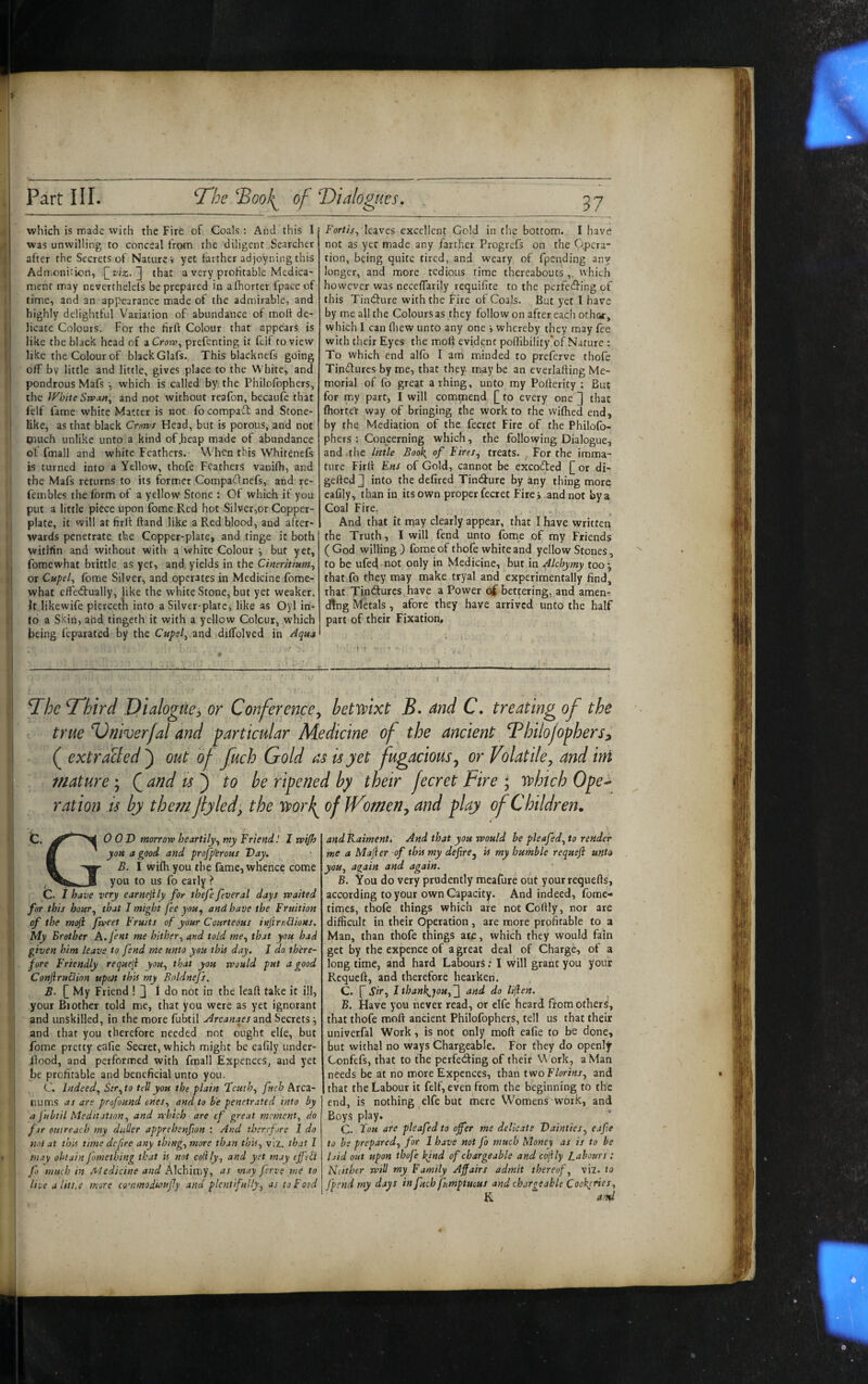 Partili. ^Bool^ of dialogues. i which is made with the Fire of Coals: And this I was unwilling to conceal from the diligent Searcher after the Secrets of Nature i yet farther adjoyning this Admonition, that a very profitable Medica- I ment may neverthelefs be prepared in afhorter fpace of ' time, and an appearance made of the admirable, and i highly delightful Variation of abundance of moft de¬ licate Colours. For the lirft Colour that appears is i like the black head of a Crorv^ prefenting it feif to view I like the Colour of black Glafs. This blacknefs going off by little and little, gives place to the White, and pondrous Mafs •, which is called by the Philofophers, the White Siva»^ and not without reafon, becaufc that I Felf fame white Matter is not fo compadl and Stone¬ like, as that black Cr/irpt Head, but is porous, and not I piuch unlike unto a kind of .heap made of abundance ! ot fmall and white Feathers. When this Whitenefs is turned into a Yellow, thofe Feathers vauifh, and the Mafs returns to its former Compailnefs, and re- I fembles the form of a yellow Stone : Of which if you I put a little piece upon fome Red hot Silver,or Copper- i plate, it will at firit ftand like a Red blood, and after¬ wards penetrate the Copper-plate, and tinge it both witllin and without with a white Colour but yet, ij fomewhat brittle as yet, and yields in the Cineritium^ j or Cupel, fome Silver, and operates in Medicine fome- ‘ what effedually, like the white Stone, but yet weaker. It likewife piercetli into a Silver-plate, like as Oyl in- 1 to a Skin, ahd tingeth it with a yellow Colour, which ! being feparated by the Cupel, and diffolved in 37_ Fortis, leaves excellent Gold in the bottom. I have not as yet made any farther Progrefs on the Qpera” tion, being quite tired,, and weary, of fpending any longer, and more tedious time thereabouts ,. which however was necefTarily requifite to the perfedfing of this Tindlure with the Fire of Coals. But yet I have by me all the Colours as they follow on after each oth&r, which I can fliew unto any one i whereby they may fee with their Eyes the moR evident pofiibility'of Nature : To which end alfo I am minded to preferve thofe Tindures by me, that they, may be an everlafting Me¬ morial of fo great arhing, unto my Pofterity : But for my part, I will commend [[ to every one ] that fhortet way of bringing the work to the wilhed end, by the Mediation of the fecret Fire of the Philofo¬ phers : Concerning which, the following Dialogue, and .the little Book, of Fires, treats. . For the imma¬ ture Firli Ens of Gold, cannot be excodted £ or di- gefted 2 into the defired Tindfure by any thing more eafily, than in its own proper fecret Firei and not by a Coal Fire, . . And that it may clearly appear, that I have written the Truth, I will fend unto fome of my Friends (God willing ) fome of thofe white and yellow Stones, to be ufed not only in Medicine, but in Alchymy too; that fo they may make tryal and experimentally find, that TintSurcs have a Power ci bettering, and amen^ ding Metals, afore they have arrived unto the half part of their Fixation, Bhe T'hird Dialogue^ or Conference^ betwixt B» Md C. treating of the true B)niver/al and particular Medicine of the ancient Bhilojophers^ ( extracted^ out of fuch Gold as is yet fugacious^ or Volatile y and ini mature; and ts^ to be ripened by their fecret Fire ; which Ope-^ ration is by themjlyled^, the worf of Womens and play of Children. C. 0 OD morrow heartily, my Friend! I mjh B you a good and profp'erous Day. ft B. I wiih you the fame, wherice come 1 you to us fo early ? C. I have very earnejily for thefe feveral days waited for this hour, that I might fee you, and have the Fruition of the moft fweet Fruits of your Courteous inftri'Mions. My Brother A./e«t me hither, and told me, that you bad given him leave to fend me unto you thU day. I do th'ere- i fore Friendly requeli you, that you would put a good Conftrudion upon thif my Bflldnejs. ^ B. My Friend ! 3 I do not in the leaft take it ill, your Biother told me, that you were as yet ignorant and unskilled, in the more fubtil Arcana^es mdi Secrets; and that you therefore needed not ought elle, but : fome pretty eafie Secret, which might be eafily under- llood, and performed with fraall Expetices, and yet be profitable and beneficial unto you. , C. Indeed, Sir,to tell you the plain feuth, fuch Arca- nums as are profound ones, and to be penetrated into by a fubtil Meditation, and which are cf great moment, do far outreach my duller apprehenfion : And therefore 1 do I mi at this time deftre any thing, more than this, viz. that I j may obtain fometbing that is not colily, and yet may efftCi fo much in Medicine and Alchimy, as may fens me to j live a littie more commodunsfy and plentifully, as to Food and Kaiment. And that you would be pleafed, to render me a Mafter of this my defire, is my humble requeft unto you, again and again. B. You do very prudently meafure out yourrequefts, according to your own Capacity. And indeed, fome- times, thofe things which are not Colfly, nor are difficult in their Operation, are more profitable to a Man, than thofe things are, which they would fain get by the expence of a great deal of Charge, of a long time, and hard Labours; I will grant you your Requeft, and therefore hearken. Sir, I than}{^jou,^ and do lijlen. B. Have you never read, or elfe heard from others, that thofe moft ancient Philofophers, tell us that their univerfal Work, is not only moft eafie to be done, but withal no ways Chargeable. For they do openly Confefs, that to the perfeding of their Work, a Man needs be at no more Expcnces, than two F/or/wz, and ! that the Labour it felf, even from the beginning to the end, is nothing ^ elfe but mere Womens work, and Boys play. C. Fou are pleafed to ofer me delicate Dainties, eafie to be prepared, for 1 have not fo much Money as is to be hid out upon thofe kjnd of chargeable and cofily Labours : Neither will my Family Affairs admit thereof, viz. to fpsnd my days in fuch fumptuous and chargeable Cookeries, K