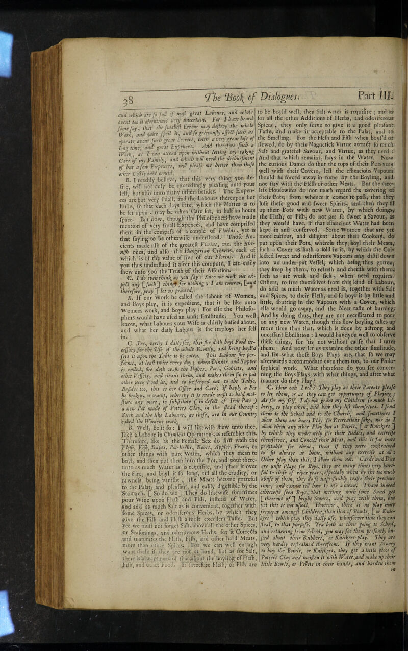 ^,rhkh are jo f.II of mnj\ greH Labours and tphofe event too U oftentimes very uncertain, b or 1 have heard forne fay, that the fmalleji Errour may defray^ the nwole IFork, and quite foil it, and fo grievoufy afe^ juch as operate about fuch great Secrets, with a very great lojs of long time, and great Expences. And therefore fuch a Wm\, as I can attend upon without letting my taking Care of my Family, and which will need the disburfment of but a few Expences, will pleafe me better than thofe other Cojily ones ivould. B. I readily believe, that this very thing you de¬ li c, will nor only be exceedingly pleafiiig unto your felf, but alfo unto m.aliy dthiers faelides. The Expen¬ ces are but very fmall, and the Labours thereupon but little, fo thk each days Fire, which the Matter is to he fet upon , niay be taken Care for, in half an hours fpace. But now, though the Philofophers have made mention of very fmall Expences,. and have comprifed them in the cot-npafs of a couple of Elands, yet is that laying to be otherwife underftood. Thofe An¬ cients made .ufe of the greateft Florins, yizi the nifh ones/ and alfo the Hungarian Crowns, each of which is of the value of five of our Florida And if you thus underftand it after this compute, I can ealily Ihew unto you the Truth of their AlTcrtionj e. I do even think, as you fay : Sure we mnft Hot ex¬ pedi, any \_fuch2 thin^ for nothing > 1 am content, {jind therefore,pray~] let us proceed,. B. If our Work be called the labour of Women, and Boys play, it is expedient, that it be like unto Womens work, and Boys play ; For elfe the Philofo¬ phers would have ufed an unfit fimilitude. You well know, what Labours your Wife is chiefly bulled about, and what her daily Labour is Ihe imploys her felf if* - . • C. Tes, veriy 1 daily fee, that jhs doth boyl F ood ne- cejjary for the Ufe of the whole F^amily, and being boyl d feti it upon the fable to be eaten, T-his Labour jhe per¬ forms, at leaf! twice every doy \ when t>inKer and Supper is ended, (he doth wajh the Fifes, Pots, Goblets, and other Vejje'ls, and cleans them, and makes them fit to put other new Food in, and to be ferved out to the fable. Befides too, this is her Ofiice and Care\ if haply a Pet be broken, or crackt, whereby it is made unfit to .hold moi- jitire any more, to fubflitute (in defeVt of Iron Pots a new Pot mads of Potters Clay, in the flead thereof: Such and the like Labours, as thefe, are in our Country called the Womens work. B. Well, be' it fo ; I w\\\ likewife lhe\Y unto thee, Tuch a Labour in Chymical Operations,as refembles this. Therefore, like as the Female Sex do firft walh the Flejh, Fijh, Rapes, Pot-h'er*bs, Roots, Apples, Pears, or other things with pure Water, which they mean to boyl, and then put them into the Pot, and pour there¬ unto as much VVater 'as is requifife, and place it over the Fire, and boyl it fo long, fill all the crudity, or rawnefs being yaniflit , the Meats become grateful to the Palat, and pleafant, and eafily digefiible by the Stomach. L So do we J They do likewife fometimes pour Wine upon Fltfli and FiOi, inftead of Water, and add as much Salt as is convenient, together with fome Spices, or odoriferous Herbs, by which they give the Filb and Fkfh a rhofi: excellent Tafle. But yet we mull not forget Salto^abovc all the other Spices, or Seafonings, and odorikrous Herbs, for it Corretffs .and maturates the Flclh, FiOa, and other hard Meats, more than oth^r Spices. For we can well enough want tl'.efe if they are not at hand, hut as for Salt, there is always.need of thatiabout the boyling'of Flelh, I'itb, and Oilier FooeL If'ihtfefore Flelh, dr Fiih are Part III. to be boy Id well, then Salt water is requifite and aS’ for all the other Additions of Herbs, and odoriferous Spices , they only ferve to give it a good pleafant Tarte, and make it acceptable to the Palar, and to the Smelling. For theFIeflaand Fifli when boyl’d of fiewed, do by their Magnttick Virtue attratff fo much Salt and grateful Savour, and Virtue, as they need : And that which remains, fiays in the Water. Now the curious Dames do fhut the tops of their Pots very well with their Covers, left the efficacious Vapours ffiould be forced away in fume by the'Eoyling, and not flay with theTleffi of other Meats. But the care- kfs Houfewifes do not much regard the covering of their Pob, from whence it comes to pafs, that they lofe thefe good and fweet Spirits, and then they fit up their Pots with new Wafer, by which doings, the Flefh/ or Fifh, do not get fo fweet a Savour, as they would have, if that efficacious Water had been kept in and conferved. Some Women that are yet more curious, and diligent about their Cookery, do put upon their Pots, wherein they boyl their Meats, fuch a Cover as hath a fold in it, by which the Col- ledfed fweet and odoriferous Vapours may diftildowrt into an under-put Veffel, which being thus gotten, they keep by them, to refrefh and chefifh with themj fuch as are weak and fick, when need requires. OtherSj to free themfelves from this kind of Labour, do add as much Water as need is, together with Sale and Spices, to their Flefh, and fo boyl it by little and little, fbutting in the Vapours with a Cover, which elfe would go away, and the Meat tafte of burning: And by doing thus, they are not neceffitated to pour on any new Water, though this flow boyling takes up more time than that, which is done by altrong and UDceifant Ebullition : I would have you well to obferve th''efe things, for ’tis not without caufe that I utter them. And now let us examine the other fimilitude, and fee what thofe Boys Plays are, that fo we may afterwards accommodate even them too, to our Philo- fophical work. What therefore do you fee concer¬ ning the Boys Plays, with what things, and after what manner do they Play } C. How can I tell ? fhey play as their Parents pleafe to let them, or as they can get opportunity of Playing ; As for my felf J do not grant my Children fo much Li¬ berty, to play when, and how they liji themfelves. I fend them to the School and to the Church, and fometimes I allow thern one hours Play for Recreations fakp, nor do 1 allow them any other Play but at Bowls, []cr Knickers ]J by which they moderately fiir their Bodies, and exereije themfelves, and ConcoSt their Meat, and this is far more profitable for them, than if they were conjirained to fit always at home, without any exercife at all: Other play than this, I allow them not. Cards and Fice are unfit plays for Boys, they are many' times very hurt¬ ful to rh fe of riper years, efpecially when by the too much abufe of them, they do fo unprcfitably wajie '-their precious time, and cannot tell how to ufe a mean. I have indeed otherwife feen Boys, that meeting with fome Sand get \[^thereout of^ bright Stones, and play with them, but jyft this is not ufual. However , there is no play more frequent amongfi Children,than that of Bowls, [/or Knic¬ kers /] which play they daily ufe, whatfoever time they can Jieal, to that purpofe, Lea both at their going to School^ and returning from School, you may fee them prefently bu- fied about their Rubbers, or Knickers-play. Ihey are very hardly rejirained therefrom. If they want A'Joney to buy the Bowls, or Knickers, they get a little piece of Potters Clay and moilien it with Water,and make up their little Bowls, or Pellets in their hands^ and harden them L‘he Book of Dialogues. I I I ( '( i ■5 \ ( I ( I d, 4 1 i '.i I