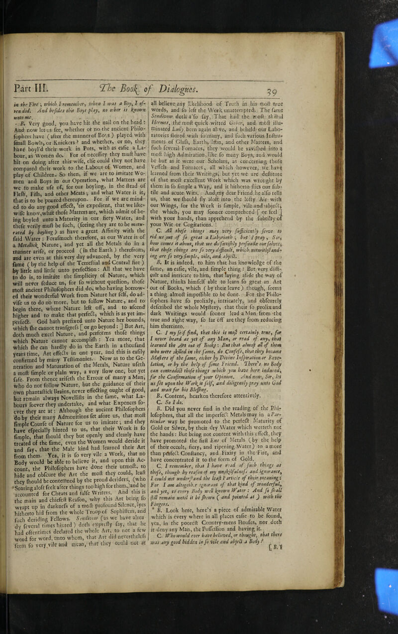 un did. And befidet th'n Boys play, no other is k^own unto me, , . ; ' - B. Very good, you have hit the nail on the head : And now let us fee, whether or no the ancient Pbilo- fophers have (after the mannerof Bo’,s ) played with fmall Bowls, or Knickers > and whether, or no, they have boyl’d their work in Pots, with as ealie a La¬ bour, as Women do. For of necelTity they muft have- hit on doing after this wile, elfe could they not have compared their work to the Labour of Women, and play of Children. So then, if we are to imitate Wo¬ men and Boys in our Operation, what Matters are we to make ufe of, for our boyling, in the ftcad of Flefli, Fifli, and other Meats ^ and what Water is it, that is to be poured thereupon. For if we are mind¬ ed to do any good effed:, ’tis expedient, that we like- wife know,what thofe Matters are, which admit of be¬ ing boyled unto a Maturity in our fiety Water, and thefe verily muft be fuch, (feeing they are to be matu- rated by boyling) as have a great Affinity with the Paid Water : Forafmuch therefore, as our Water is of a Metallici Nature, and yet all the Metals do in a manner arife, or proceed (ih the Earth ) therefrom, and ate even at this very day advanced, by the very fame ( by the help of the Terreftial and Central fire ) by little and little unto perfedion: All that we have tn do is, to imitate the fimplicity of Nature, which will never feduce us, for fo without queftion, thofe moft ancient Philofophers did do, who having borrow¬ ed their wonderful Work from Nature her felf, doad- vife us to do no more, but to follow Nature, and to begin there, where Nature left off, and to afeend higher and to make that perfeft, which is as yet im- perfed. God hath prefixed unto Nature her bounds, which (he cannot tranfgrefs or go beyond: |] But Art, doth much excel Nature, and performs thofe things which Nature cannot accomplilh ; Yea more, that which (he can hardly do in the Earth in a thoufand years time. Art effe^s in one year, and this is eafily confirmed by many Teftimonies. Now as to the Ge¬ neration and Maturation of the Metals, Nature u(eth a moft fimple or plain way, a very flow one, but yet fafe. From thence arifeth the Errour of many a Man, who do not follow Nature, but the guidance of their 6wn phantaftick Brains, never effeding ought of good, but remain always Novcllifts in the fame, what La¬ bours foever they undertake, and what Expences fo- ever they are at: Although the ancient Philofophers do by their many Admonitions fet afore us, that inoft fimple Courfe of Nature for us to imitate ^ and they have efpecially hinted to us, that their Work is fo fimple, that (hould they but openly and clearly have treated of the (ame, even the Women would deride it and fay, that the Male kind had learned their Art from them. Yea, it is fo very vile a Work, that no Body would be able to believe it, and upon this Ac¬ count, the Philofophers have done their utmoft, to hide and obfeure the Art the moft they could, leaft they (hould be contemned by the proud deriders, (who Soaring aloft feek after things too high for them,)and be accounted for Cheats and falfe Writers. Ahd this is the main and chiefeft Reafon, why this Art being fo wrapt up in darkuefs of a moft profound Silence, lyes hitherto hid from the whole Troop of Sophifteis, and fuch deriding Fellows. Sindivcw (as wc have alrea dy feveral times hinted ) doth exprefty fay, that he had oftentimes declared the whole Art, to nor a few word for word, Unto whom, that Art did neveithelcfs ■feem fo veryThe'and mean, that they could not ai all believe any likelihood of Truth in his moft true words, and fo left the Work unattempted. The fame Ssndivow doth a'fo fay,.That had the moft. skilful Hermes, the moft quick wicted Gebcr, and moft illu¬ minated Lully been again alive, and beheld our Labo- j ratories -ftored with io many, and fuch various Inftru.» I ments of Glafs, Earthy Irtjn, and other A'latters, and j fuch feveral Fornaces, they would be ravifbed into ^ I mofi high Admiration,like fo many Boys, anci.would be but as it were our Scholars, as concerniug thofe Veffels and Fornaces, all which however, vve have learned from their Writings, but yet we are deftitutq of that moft excellent Work which was wrought by them in fo fimple a Way,, and it hitherto flies our fub- tile and acute Wits.. Aud,tTiy dear Friend,he alfo tells us, that we (hould fly aloft into the lofty Air with our Wings, for the Work is fimple, vile .and tabjeft, the which, you may fooncr comprehend f or feel 1 with your hands, than apprehend by the fubtilcy of your Wit or Cogitations. C. AH thefe things may very fufficiently ferve to rid us put of fo great a Labyrinthbut 1 pray ^ Sir, how comes it about^ that we do fottijhly perfuade: our felvss, that thoje things are fo very difficult, wbich.notwithjland-r ing are fo very (imple, vile, and abfCi. B, It is indeed, to him that has knowledge of the fame, an eafie, vile, and fimple thing : But very diffi¬ cult and intricate to him, that laying afide the vway of Nature, thinks himfelf able to learn fo great an Art out of Books, which ( by their leave), though, feems a thing almoft impollible to be done. ' For the Pitilo- fophers have fo prolixly, intricately, and obfcurely deferibed the whole Myftery, that their fo prolix and dark Writings would fooner lead a Man from'the true and right way, fo far oft' are they from reducing him thereinto. * C. / my felf find, that this is mofi certainly true, for I never heard as yet of any Man, or read of any, that learned the Art out of Bookj: But that almofi all of them who were shffied in the fame, do Confefs, that they became Mafiers of the fame, either by Vivine Infpiration or Reve~ lation, or by the help of fame Friend. 1 heroes no Body can contradici thofe things which you have here induced, for the Confirmation of your Opinion. And now. Sir, let US fet upon the fP^ork^it felf, and diligently pray unto God and wait for his Bleffing. B. Content, hearken therefore attentively. C. So I do. B. Did you never find in the reading of the Phi¬ lofophers, that all the imperfeft Metals may in zPar^ ticular way be promoted to the perfect: Maturity of Gold or Silver, by their dry Water which wetteth not the hands; But being not content with this effedl, they have promoted the firft Ens of Metals ( by the help of their occult, fiery, and ripening Water) to amore than pftfedft Conftancy, and Fixiiy in the Fire, and have conceptrated rt to the form of Gold. C. I remember, that I have read of juch things as thefe, though by reafon of my unskjlfalnef and ignorance, I could not underfi and the leafi i article of their meaning”. For I am altogeiha ignorant of that kind of wonderful, and yet, to every Body well known ater : And fo jhall fill remain until it bi (hewn ( and pointed at f with the Fingers. ^ ‘ B. Look here, here’s a piece of admirable Water which is every where in all places eafie to be found, yea, in the pooreft Country-mens Houfes, nor doth: it deny any Man, thePolTellion and having it. C. Who would ever have believed, or thought, that there was any good hidden in fo vile and ab 'peFt a Body ?