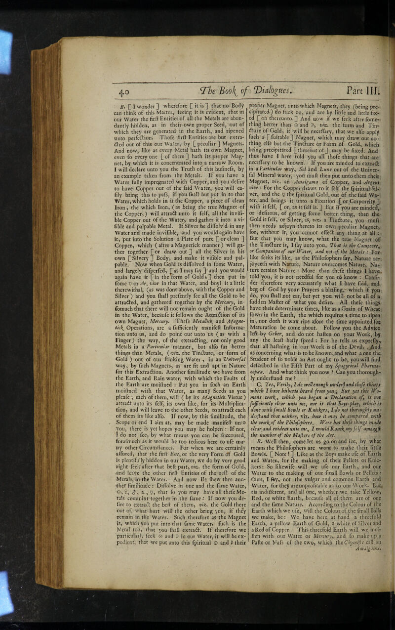 B. [] I wonder] wherefore C it is ] that no Body can think of this Matter, feeing it is evident, rhat in our Water the firft Entities of all the Metals are abun¬ dantly hidden, as in their own proper Seed, out of which they are generated in the Earth, and ripened unto perfeftion. Thofe firft Entities are but extra- ded out of this our Water, by [ peculiar ] Magnets. And now, like as every Metal hath its own Magnet, even fo everyone [of them] hath its proper Mag¬ net, by which it is concentrated into a narrow Room. I will declare unto you the Truth of this bufinefs, by an example taken from the Metals. If you have a Water fully impregnated with Copper, and ^ou delire to have Copper out of the faid Water, you will ea- llly bring this to pafs, if you fl«all but put in to that Water, which holds in it the Copper, a piece of clean Iron, the which Iron, (as being the true Magnet of the Copper,) will attrad unto it felf, all the invifi- ble Copper out of the Water, and gather it into a vi- lible and palpable Metal. If Silver be diflToIv’d in any Water and made invifible, and you would again have it, put into the Solution a Plate of pure [ or clean ] Copper, which ( after a Magnetick manner) will ga¬ ther together [or draw out] all the Silver in his own [Silvery] Body, and make it vifible and pal¬ pable. Now when Gold is diflblved in fome Water, and largely difperfed, ^ as I may fay ] and you would again have it [in the form of Gold,] then put in {ome ^ or Ar. vive in that Water, and boyl it a little therewithal, (as was done above, with the Copper and Sih'er ) and you fliall prefently fee all the Gold to be attiadfed, and gathered together by the Mercury,, in- fomuch that there will not remain ought of the Gold in the Water, becaufe it follows the Attradfion of its own Magnet, Mercury. Thefe MetsUtek^ and Magne- ikk^ Operations, are a fufficiently manifeft Informa¬ tion unto us, and do point out unto ’us ( as with a Finger } the way, of the extracting, not only good Metals in a Particular manner, but alfo far better things than Metals, ('viz. the Tincture, or form of Gold ) out of our ftinking Water , in an Vniverfal way, by fuch Magnets, as are fit and apt in Nature for this Extraction. Another fimilitude we have from the Earth, and Rain water, with which the Fruits of the Earth are moiftned : Put you in fuch an Earth moiftned with that Water, as many Seeds as you pleafe •, each of them, will ( by its Magnetick Virtue) attract unto its felf, its own like, for its Multiplica¬ tion, and will leave to the other Seeds, to attract each of them its like alfo. If now, by this fimilitude, the . Scope or end I aim at, may be made manifeft unto you, there is yet hopes you may be holpen : If not, I do not fee, by what means you can be fuccoured, forafmuch as it would be too tedious here to ufe ma¬ ny other Circumftances. For when we are certainly alfured, that the ftrft E«/, or the very Form oT Gold is plcntifu'ly hidden in our Water, we do by very good riglit feek after that beft part,w2.. the form of Gold, and leave the other firft Entities of the relt of the Metals, in the Water. And now He Ihew thee ano¬ ther fimilitude : DilTolve in one and the fame Water, G, J, (J, X , U, that fo you may have all thefe Me¬ tals commixt together in the fame •’ If now you de¬ fire to extract the beft of them, viz. the Gold there out of, what hurt Will the other bring you, if the*y remain in the Water. Such therefore as the Magnet is, which you put into that fame Water, fuch is the Metal too, that you (hall extracif. If therefore we particularly feek 0 and D in our Water, it will be ex¬ pedient, that we put unto this fpiritual o and I> their proper Magnet, unto which Magnets, they (being pre¬ cipitated) do ftick On, and are by little and little fix- ed [oh thereunto.] And now if we feek afterfomc- thing better than O and D, viz. the form and Tin¬ cture of Geld, it will be neceflary, that we alfo apply fuch a [ fuitable] Magnet, which may draw out no¬ thing elfe but the Tineffure or Form of Gold, which being precipitated [thereout of] may be fixed. And thus have I here told yOu all thofe things that are neceflary to be known. If you are minded to extract in z Particular Way, Sol and Lane out of the Univer- fal Mineral water, yoii muft then put unto them their Magnet, viz. an Amalgama of Copper, and Argent vive : For the Copper draws to it felf the fpiritual Sil¬ ver, and the 5 the fpiritual Gold, out of the faid Wa¬ ter, and brings it unto a Fixation [ or Corporeity ] with it felf, [ or, as it felf is. ] But if you are minded, or defirous, of getting fome better thing, than the Gold if felf, or Silver, is, viz. a Tincfliute, you muft then needs adjoyn thereto its own peculiar Magnet, for, without it, you cannot cffecT any thing at all : But that you may know, what the true Magnet of the Tineffure is, I fay unto you, lhat is the Compeere, or Companion of our l^ater, and not of the Metals : For- like feeks its like, as the Philofophers fay, Nature re-, joyceth with Nature, Nature overcomes Nature, Na¬ ture retains Nature : More than thefe thipgs I have, told you, it is not needful for you to know : Confi- der therefore very accurately what I have faid, and beg of God by your Prayers a blcfling,-which if you do, you fliall pot eir, but yet you will not be all of a fudden Mafter of what you defire. All thefe things have their determinate times, like as a Grain of Wheat fown in the Earth, the which requires a time to ripen in, nor doth it wax ripe afore the time appointed foe Maturation be come about. Follow you the Advice left By and do ncDt haften on your Work, by any the leaft hafly fpecd : For he tells us exprefly, that all haftning in our Work is of the Devil. <,Aod as concerning what is to be known, and what a one the Student of fo noble an Art ought to be, you will find deferibed in the Fifth Part of my Spagyrical Pharma- copjta. And what think you now ? Can you thorough¬ ly ufiderftand me.^ C. Xe/, Verily I do well enough under^and thofe things which I have hitherto heard from you ^ But yet this JVo- mens work^., which you began a 'Declaration of is not fuficiently clear unto >we, nor is that Boys-plaj^ which is done with fmall Bowls cr Knickers., I do not thoroughly un- derjiand that neither, vii. how it may be compared w'lth the work^of the Philofophers. Were but thefe things made clear and evident unto me, I wouldKanck^my felf amongji the number of the Majiers efthe Art. B. Well then, come let us go on and fee, by what means the Philofophers are wont to make their little Bowls. [ Note ! ] Like as the Boys make ufe of Earth and Water, for the making of their Pellets or Knic¬ kers: So likewife will we ufe our Earth, and our Water to the making of our fmall Bowls or Pellets: Curs, I fty, not the vulgar and common Earth and Water, for they are unprofitable as to our U'ork. But. tis indifferent, and all cine, whether we take Yellow, Red, or white Earth, bccaufe all of them arc of one and the fame Nature. According to the Colour of the Earth which we ufe, will the Colour of the fmall Balls we make, be: We have here at hand a tiireefold Earth, a yellow Earth of Gold, a white of Silver and a Red of Copper. This threefold Earth will we moi- flen with our Water or Mercury, and fo make up a Pafte or Mafs of the two, which thcChymiiis call.an Amalgama. ht