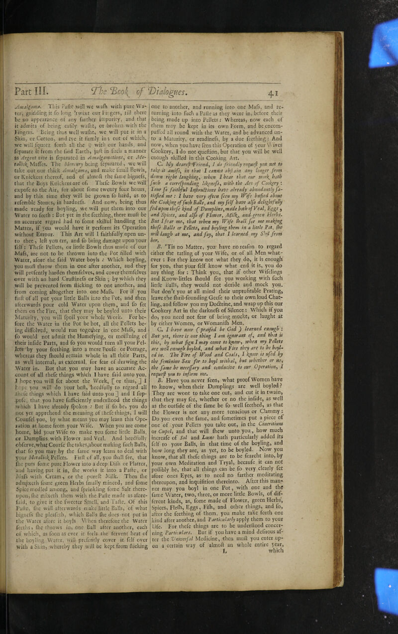 yimal^amiX. This Palie xvill we wafix with pure Wa¬ ter, griiiciing it To long ’tvvixt our hirgers, til! there be Ko appearance ot any farther impurity, and that it admits of being' ealily wafi'.t, or broken, with the Fingers. Being thus well wafht, we will put it in a Skin, or Cotton, and tye it firmly in j out of which, vvc will fqueez forth all the 5 with our hands, and feparate it from the faid Earth, julr in fucii a m.anner as Argent the is fcparated in Amalgamations^ or A'le- tal'ick^Mzffts. The being feparated, we W'ill take one our thick Anialgama^ and make fmall Bowls, or Knickers thereof, and of almofi: the fatne bignefs, that the Boys Knickers are of. Thefe Bowls we will expofe to the Air, for about fome twenty four hours, and by this time they will be grown fo hard, as to lefetnble Stones, in hardnefs. And now, being thus made ready for boyling, we will put them into our Water to feeth : But yet in the feething, there muff be an accurate regard had to fome skilful handling the Matter, if you would have it perform its Operation without Errour. This Art will I faithfully open un¬ to thee , Ich you err, and (b bring damage upon your felf: Thefe Pellets, or little Bowls thus made of our Mafs, are not to be thrown into the Pot filled with Water, afore the faid Water boy Is .• Which boyling, you muft throw them in one after another, and they will prefcntly harden themfelves, and cover themfelves over with an hard Cruftinefs or Skin y by which they will be prevented from (licking to one another, and from coming altogether into one Mafs. For if you firft of all put your little Balls into the Pot, and then afterwards pour cold Water upon them, and fo fet them on the Fire, that they may be boyled unto their Maturity, you will fpoil your whole Work. For be¬ fore the Water in the Pot be hot, all the Pellets be¬ ing dilfolved, would run togetjier in one Mafs, and fo would not admit the Humefying, or moiftning of their infide Parts, and fo you w'ould turn all your Pel¬ lets by your feething into a mere Poufe or Pottage, whereas they fhould remain whole in all their Parts, as well internal, as external, for fear of drawing the •Water in. But that you may have an accurate Ac¬ count of all thefe things which I have laid unto you, J hope you will fet about the Work, or thus, J I hope you will do your beft, ‘heedtully to regard all ihcTe things which I have faid unto you] and I fup- •pofe. that you have fufficiently underftood the things which 1 have already fpoksn : But if fo be, you do not yet apprehend the meaning of thefe things, I will Counfel yon, by what means you may learn this Ope¬ ration at home from your Wife. When you are come home, bid your Wife to make you fome little Balls, or Dumplins with Flower and Veal. And hcedfully obferve,wha^ Courfe file takes,about ma'king fuch Balls, that fo you may by the fame way learn to deal with your MetallickJ^oWtts- Firfi of all, you fiiall fee, that file puts fome pure Flower into a deep Difii or Platter, and having put it in, fiie works it into aPafie, or Mafs with Cream, or the pureft Milk. Then fiie adni^ixeth fome green Herbs finally minced, and fome Spice medied antong, and fprinkling fome Salt there¬ upon, fiie m.ixcth them with the Palle made as afore- laid, to give it the fweeter Smell, and Tallc, Of this Palle, ri>e will afterwards niake little Balls, of what bignefs fiie pleafeth, which Balls fiie docs-not put in ilie Water afore it boyls W'hcn therefore the Water lecths, file throws in, one Ball after another, each of which, as foon as ever it feels the fervent heat of the boyling Water, will prefcntly cover it felf over with a Skill, whereby they will be kept from fticking one to another, and running into one Mafs, and re¬ turning into fuch a Palle as they were in, before their being made up into Pellets; Whereas, now each of them may be kept in its own Form, and be encom- pafied all round with the Water, and be advanced un¬ to a Maturity, or readinefs, by a due feething; And now', when you have feenthis Operation of your V’i ives Cookery, I do not queftion, but that you will be well enough skilled in this Cooking Art. C. My deare^ 'Friend^ J do friendly rerjuejl you not to taky it amifs^ in that I cannot abjiain any longer from down right laughing.^ when I hear that our work^ hath fuch a correfponding lil{enefs^ with the Art of Cookery ; Tour fo faithful InjiruSlions have already ahmdantly fa- tisfied me : I have very often feea my IVife bufxed about the Cooking of fuch Balls, and my felf have alfo delightfully fed upon thefe kind of 'Dumplins^ made both of Veal, Eggs j and Spices, and alfo of Flower, Adilk,, and greett tlerbi. But I fear me, that when my Wife (hall fee me making thefe Balls or FeVets, and boyling them in a little Fot^ (he will laugh at me, and fay, that I learned my SSU from her. B. ’Tis no Matter, you have noreafon to regard either the tailing of your Wife, or of all Men what¬ ever : For they know not what they do, it is enough' for you, that your felf know what end it is, you do any thing Tor : Think you, that if other Wifelings and Know-littles fiiould fee you working with fuch little Balls, they would not deride and mock you. But don’t you at all mind their unprofitable Prating, leave the fiiril-founding Geefe to their own loud Chat- ling, and follow you my Do;3:rine, and wrap up this our Cookery Art in the darknels of Silence : Which if you do, you need not fear of being mockt, or laught at by either Women, orWomanilh Men. C. I have now (praifed be God ) learned enough t But yet, there is one thing I am ignorant of, and that is this, by what pgnimay come to know, when my Pellets are well enough boyled, and what Fire they are to be boyl¬ ed in. The Fire of Wood and Coals, I know is ufed by the feminine Sex for to boyl withal, but whether or no^ the fame he necejfary and conducive to our Operation, 1 requef you to inform me. B. Have you never feen, what proof Women have to know, when their Dumplings are well boyled? They are wont to take one out, and cut it in twain, that they may fee, whether or no the infide, as well as the outfide of the fame be fo well feethed, as that the Flower is not any more tenacious or Clammy: Do you even the fame, and fometimes put a piece of one of your Pellets you take out, in the Cineritium or Cupel, and that will Ihew unto you, how much increafe of Sol and Luns hath particularly added its felf to your Balls, in that time of the boyling, and how long they are, as yet, to be boyled. Now you know, that all thefe things are to be fearcht into, by your own Meditation and Tryal, becaufe it can not poffibly be, that all things can be fo very clearly fet afore ones Eyes, as to need no farther meditating thereupon, and inquifition thereinto. After this man¬ ner may you boyl in one Pot, with one and thfi fame Water, two, three, or more little Bowls, of dif¬ ferent kinds, as, fome made of Flower, green Herbs', Spices, Flcfli, Eggs, Fifii, and other things, and fo, after the feething of them, you make take forth one kind after another, and Particularly them to your Life. For thefe things are to be underftood concer¬ ning Partietdars. But if you have a mind defirous af¬ ter the Vniverjal Medicine, then muft you enter up¬ on a certain way of almoft an whole entire year, L which Wi
