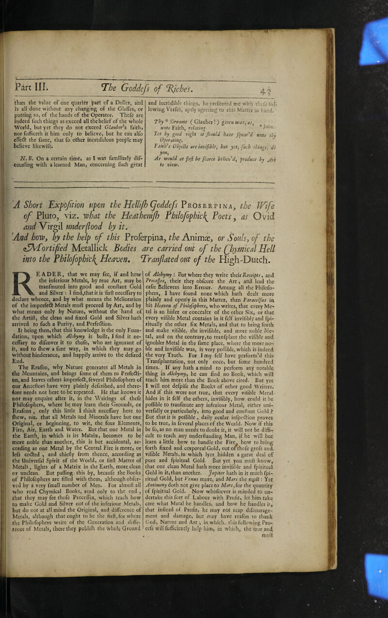 The Goddejs of Iddcheu than the value of one quarter ^art of a Doller, and is all done without any changing of the Glaffes, or putting to, of the hands of the Operator. Thefe are indeed fuch things as exceed all the belief of the whole World, but yet they do not exceed Glattber’s faith, nor fufficeth it him only to believe, but he can alfo effedt the fame, that fo other incredulous people may believe likewife. 2V. B. On a certain time, as I was familiarly dif- feourfing with a learned Man, concerning fuch great and incredible things, he prcfented me with thcTe fol¬ lowing Verfes, aptly agreeing to this Matter in hand, t Thy ^ Slrname ( Glauber ! ) given vpas^ as^ unto Faith, relating ^Jolin. Jet by good right it Jhould have fquar’d unto thy Operating, BaitlPs Objeds are invifible^ but yet, fuch things, do you. As vpould at firji be fcarce believ'^d, produce by to view. A Short Expojition ufon the HeUiJhi^oddefs the Wife of Pluto, viz. ’T^hat the Heathenijh Tbilofophicl^ Poets ^ as Ovid and Virgil under food by it. And how, by the help of this Proferpina, the Ammx, or Souls, of the aSKPortified Metalli'cJc Bodies are carried out of the Qoymical Hell into the Philofophicl^ Heaven. Tranfated out of the High-Dutch. Reader, that we may fee, if and how the inferiour Metals, by true Art, may be tranfmuted into good and conftant Gold and Silver : I find,that it is firft neceflary to declare whence, and by what means the Melioration of the imperfctS: Metals mulf proceed by Art, and by what means only by Nature, without the hand of the Artift, the clean and fixed Gold and Silver hath arrived to fuch a Purity, and Perfection. It being then, that this knowledge is the only Foun¬ dation, upon which AUhymy is built, I find it ne- ceffary to difcover it to thofe, who are ignorant of it, and to (hew a fure way, in which they may go without hinderance, and happily arrive to the defired End. The Reafon, why Nature generates all Metals in the Mountains, and brings fbme of them to Perfedi- on, and leaves others imperfedf, feveral Philofophers of our Anceftors have very plainly defcribed, and there¬ fore needs not here to be repeated. He that knows it not may enquire after it, in the Writings of thefe Philofophers, where he may learn their Grounds, or Reafons , only this little I think neceflary here to (hew, viz. that all Metals and Minerals have but one Original, or beginning, to wit, the four Elements, Pire, Air, Earth and Water. But that one Metal in the Earth, in which is its Matrix, becomes to be more noble than another, this is but accidental, ac¬ cording as one Metal by the Central Fire is more, or lels coded , and chiefly from thence, according as the Univerfal Spirit of the World, or firft Matter of Metals, lights of a Matrix in the Earth, more clean or unclean. But palling this by, becaufe the Books of Philofophers are filled with them, although obfer- \'ed by a very fmall number of Men. For almoft all who read Chymical Books, read only to the end , that they may fee thofe Procefles, which teach how to make Gold and Silver out of the inferiour Metals, but do not at all mind the Original, and difference of Metals, although that ought to be the firft, for where the Philofophers write of the Generation and diffe¬ rence of Metals, there they publifli the whole Ground of Alchymy .i But where they \vrite xheit Receipts, and Procejjes, their they obfeure the Art, and lead the eafie Believers into Errour. Among all the Philofo¬ phers, I have found none which hath dealt more plainly and openly in this Matter, than Paracelfus in his Heaven of Philofophers, who writes, that every Me-* tal is an hider or concealer of the other Six, or that every vifible Metal contains in it felf inviliblyand fpi- ritually the other fix Metals, and that to bring forth and make vifible, the invifible, and more noble Me¬ tal, and on the contrary,to tranfplant the vifible and ignobler Metal in the fame place, where the more no-; ble and invifible was, i§ very poffible, which is indeed the Very Truth. For I my felf have perform’d this Tranfplantatipn, not only once, but fome hundred times. . If any hath a mind to perform any notable thing in Alchymy, he can find no Book, which will teach him mope than the Book above cited. But yet I will not defpife the Books of other good Writers, And if this were not true, that every vifible Metal, hides in it felf the others, invifibly, how could it be poflible to tranfmute any inferiour Metal, either uni- verfally or particularly, into good and conftant Gold ? But that it is poflible , daily ocular infpetSlion proves to be true, in feveral places of the World. Now if this be fo, as no man needs; to doubt it, it will not be diffi¬ cult to teach any uqderftanding Man, if he will but learn a little how tp handle the Fire, how to bring forth fixed and corporeal Gold, out of thofe grofs and, vifible Metals, in which lyes,,hidden a great deal of pure and fpiritual Gold. But yet you muft know, that one clean Metal hath more invifible and fpiritual Gold in it, than another, Jupiter hath in it much fpi- ritual Gold, but Venus more, and Mars the n\oft : Yet Antimony doth not give placeto Mars,foT the quantity of fpiritual Gold. Now whbfoever is minded to un¬ dertake this fort of Labour with Profit, let him take care what Metal he handles, and how he handles if, that inftead of Profit, he may not reap difeourage- ment and damage, but may have reafon to thank God, Nature and Art', in which, tlusfolIowingPro- cefs willfufficrently help him, in which, the true and. moft