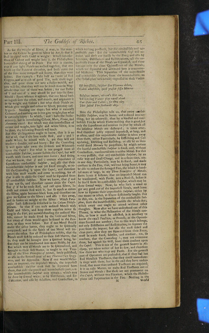 As for the weight of Silver, it may, in like man¬ ner as the Colour be given to Silver by Arf,ro that it Ihall be cijual with Gold in weight : Which introdu- ttion of Colour and weight into D, the Philofophers have called doling of its Potes For this is certain, tliat it any light hUtals are melted together, that one hilcth up the Pores of the other, and both come out of the Fire more compadf and heavy, than they were before. For example : Take halt an Cunce ot Red Copper,and as much of good Tin, melt thefe toge¬ ther, and pour them out into a Bullet-mould, and you will fee, that they vi’ill not be much more in Mag¬ nitude than one of them was before^ for one Bullet of ? and one of may almoft be put into the fame Mould : From whence it appears, that one Metal hath an ingrefs into the other, and mends, and augments it in it^ weight aUd Colour > but What thofe Metals are whicli give weight and colour to Silver, you may eali- ly gutfs. Nothing can tinge, but what is naturally Coloured,and nothing can better give weight,than what is naturally heavy t In which, 5 and f haVe the Preht” iTiinency, but in introducingCdlodr,M^rr, f'’enus^iu^ Antimony excel. But which way this introduaion of co'our and weight, into light and white Silver, is to be done, the following Procefs will teach. But this the Ingenious ought to know, that it is no Art at all, that if the Iron made Red, and 5 and b made White, be mixed with D, yet they Will not render it durable, red and heavy : But the Corroding T will quite take away the Rednefs and Whitenefs upon the Cupel : For what is not purged from all combuftible Sulphur, connot fullain theC«/f/, but will vanifh with Saturn, and turn into Scori£ : And feeing that we know, that S and y contain abundance ot fuperfluous combuftible Sulphur, and^alfb that their incombuftible Sulphur is not yet fixed enough to re- fift the Corroding T? upon the Cupel, and thererorc with him muft vanifh and come to nothing, tor all that is able to abide the Cupel muft be feparated from all combuftible Sulphur, Now we know, that S and y are not fo, and therefore cannot abide the Cupel. For $ if he be made Red, and caft upon Silver, he doth not remain Red with it, but fb nauch as enters the Silver, again becomes black Iron, and therefore can give no Colour to the Silver ^ and alfb y flies away, and fo leaves no weight to the Silver : Which celfus hath fufficiently deferibed in his Caelum Thilofo- 'pborum. So that if one melt unfixed Metals With Gold and Silver, and keep them together never fo long in the Fire, yet notwithftanding the unfixed Me¬ tals, cannot be made fixed by the Gold and Silver, but every of them Would again be found in the Exa¬ men, as they were before. But if One Metal fhould make the other better, they ought to be fpiritually conjpyned, and fo the Spirit of One Metal will im¬ prove the other. For all Philofophers teftifie, that the fdetals muft fiift be reduced to their firft Matter, that is, they muft be brought into a fpiritual being, be¬ fore they can be tranfmuted into more Noble, by Art. But which way all Metals are to be fpiritualized, and brought to their firft Matter, is taught in my Trea- tife of the Haree Principles of Ae/etals, lately publifhed, as alfo in the Seventh part of my Pharmacnpxa Spagy- rica, and its Appendix. Now if one would Melio¬ rate, or improve, the im.perteft Metals, the imperfecS combuftible Sulphur muft firft be feparated from them,that onlv thepureft and incombuftible part, t/.’Z. the incombuftible Sulphur may remain ', which may be done by feveral ways •, as by Dilhllation, and Re- flilicatioR; and alfb by Aduftion, and Combuftion, in which nothing periflieth, but tlie combullible and un¬ profitable part ; But the incombuftible Cy! ftill re¬ mains, and doth not perifh by tlie Fire j and alfo by Solutions, Diftillations and Rectifications, ail tne un¬ profitable Feces of the Metals are feparated, and there remains oftlv the clean QuintcfTence of the Metals < wMch are feparated and advanced into a concentra¬ ted Medicine. It his Separation ^f the unprofitabk and combuftible Sulphur, from the incombullible, an (3!d Phildfophet hath nbtably exprcffed in thefe VerfeSi Ejl impoffhile. Sulphur fine Flamma delere. Calcis adttfttbile, quod prxftai fojja Miners.- Sulphur impute, rvscaydt blot nut, I ill Circling P'Limes play round about Our Oars and Calces •, for tlfen they Ihis Jubtil Fire foribmth obeyi Here the Philofopher tells us, that every c^btl- buftible may be burnt, and reduced into no¬ thing, but nO otherwife, than by a kindled and com¬ buftible Fire,by whofe Flame nothing that isgood,buC only the fuperfluous and noxious Siuphur by which all the inferiour Metals are deftroyed , is taken away. And therefore juftly reputed imperfeCf, as long, and as often, until this unprofitable Sulphur is taken away from them, either Particularly, by DifTolving and Co¬ agulating, Diftilling and ReCfifing, or elfe by an Uni- verfal fixed Mercury by projection, by which meaiis the hurtful combuftible Sulphur is fixed, and, without Combuftion, tranfmuted into a nobler Metal. For this is very poffiblc, that any combuftible Sulphur, by an eafie way and fmall Charge, and in a fhort time, viz^ ill one day. Particularly, may be fo fixed, and made conflant in the Fire, that, without being burnt, it may be able to endure the ftrongeft Fire, the which is hand¬ led more at large, in my fhree Principles of Metals. From hence it follows, that no imperfeCl Metal can be tranfmuted, with Profit, into a PerfeCf, before it be free’d from its combuftible Sulphur,■w'axch rnay be done feveral ways. Now, he who hath a mmd to get any good,out of the imperfeCl Metals, muft learn how to feparate their unprofitable either by one means or other, as I have 1 in this, viz. in the Separation of the combuftib e Sul- I ph'ur, from the incombuftible, confifts the whole Art; 'which every one ought to attend without other thoughts. Now after we have underftood out ot this Theory, in what the Melioration of the Met^s con¬ fifts, or how it muft be it is neceffary to know the exaft Pradice, or Procefs, as the Operati- tionsfucceed one another : For to this work belongs, not only Diftillation and Rectification, toTeparate th6 pure from the impure, but alfo the moft fubtil and clean parts, after they are feparated from their Feces, mtift be made fixed, fubtiler, and conflant, vez, lo conflant, that the Corroding I, may them, but agaioft his Will, leave thein conflant upon the Cupel. This is one of the greateft Secrets in Al- chymy, yet taken notice of but bv few and therefore few there are who reap any Profit- the part of Operators are perfuaded, that if they had but Red Metallick Tin^ures, that they could immediate¬ ly tinc^e with them, but in the end they have under¬ ftood,that more than unfixed TinClures are required^ It is an eafie Matter, to make Red TinClures out c-. Stones and Metals : But thefe arc not xhs Cupel, without true Fixation, which the Philolo- pheis call Perpetuation in th^ Fire. Nothing m die