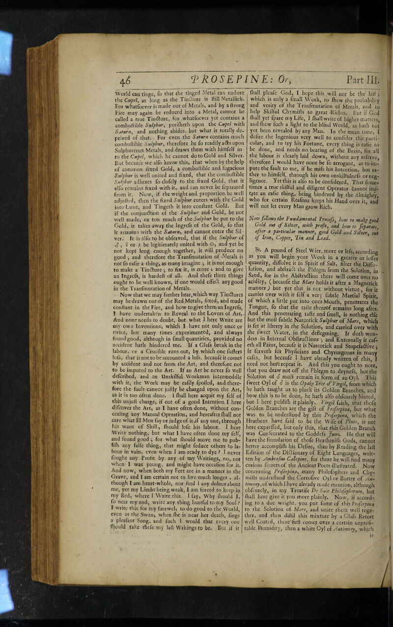World can tinge, fo that the tinged Metal can endnie the Cupel, as long as the Tindure is (till Metallick. For whatfoever is made out of Metals, and by aftrong Fire may again be reduced into a Metal, cannot be called a true Tindlure, for whatfoever yet contains a combultible Sulphur, perifheth upon the Cupel with Saturn, and nothing abides, but what is totally de¬ prived of that. For even the Saturn contains much combuftible Sulphur, therefore he fo readily ads upon Sulphureous Metals, and draws them with himfelf in¬ to the Cupel, which he cannot do to Gold and Silver. But becaufe we alfo know this, that when by the help of common fixed Gold, a combuftible and fugacious Sulphur is well united and fixed, that the combuftible Sulphur adheres fo clofely fo the fixed Gold, that it alfo remains fixed with it, and can never be feparated from it. Now, if the weight and proportion be well adjufted, then the fixed Sulphur enters with the Gold intoLune, and Tingcth it into conftant Gold. But if the conjundion of the Sulphur and Gold, be not well made, or too much of the Sulphur be put to the Gold, it takes away the Ingrefs of the Gold, fo that it remains with the Saturn, and cannot enter the Sil¬ ver. It is alfo to be obferved, that if the Sulphur of ^ , $ or be legitimately united with G, and yet be not kept long enough together, it will produce no good and therefore the Tranfmutation of Metals is not fo ealie a thing, as many imagine •, it is not enough to make a Tindure •, to fix it, is more > and to give an Ingrefs, is hardeft of all. And thefe three things ought to be well known, if one would efted any good in the Tranfmutation of Metals., Now that we may farther hear,which way Tindures may be drawn out of the Red Metals, fixed, and made conftant in the Fire, and how to give them an Ingrefs, I have undertaken to Reveal to the Lovers of Art. And none needs to doubt, but what 1 here Write arc my own Inventions, which I have not only once or twice, but many times experimented, and always found good, although in fmall quantities, provided no accident hath hindered me. If a Glafs break in the labour, or a Crucible runs out, by which one fufters iofs, tliat is not to be accounted a lofs, becaufc it comes by accident and not from the Art, and therefure not to be imputed to the Art. If an Art be never fo well deferibed, and an Unskilful Workman intermeddle with it, the Work may be eafily Ipoiled, and there¬ fore the fault cannot juftly be charged upon the Art, as it is too often done. 1 fhall here acquit my felf of this unjuft charge, if out of a good Intention I here difeover the Art, as I have often done, without con¬ cealing any Manual Operation, and hereafter (hall not care what Ill Men fay or judge of it,if any one, through his want of Skill, Ihould lofe his labour. I here Write nothing, but what I have often done my felf, and found good for what fhould move me to pub- Ii(h any falfe thing, that might feduce others to la¬ bour in vain, even when I am ready to dye > I never fought any Profit by any of my Writings, no, not when I was young, and might have occalion for it. And now, when both my Feet are in a manner in the Grave, and I am certain not to live much longer , al¬ me, yet my Limbs being weak, I am forced to keep in my Bed, where I Write this. 1 fay, Why fiiould I, fo near my end, write any thing hurtful to my Soul ? I write this for my farewel, to do good to the World, even as the Swan, when fhe is near her death, fings a pleafant Song, and fuch I would that every one fhould take thefe my laft Wriungs to be. Biu if it ftull plcafe God, I hope this will not be the laft j i which is only a fmall Work, to fhew the probability and verity of the Tranfmutation of Metals, and to ! help SkiKul Chymifts to great Riches. hutifGcd ftiall yet fparc my Life, I fhall write of higher matters, • i and fliew fuch a light to the blind World, as hath not ^ yet been revealed by any Man. In he mean time, I I dcliie the Ingenious very well to confider this parti- I cular, and to try his Fortune, every thing is eafie to be done, and needs no beating of the Brain, for aft ; the labour is clearly laid down, without any referve, | therefore I would have none be fo arrogant, as to im¬ pute the fault to me, if he mifs his Intention, but ra~ j ther to himfelf, through his own unskilfulncfs orneg- | ligence. Yet this is alfi) to be confidered. That foitie- times a true skilful and diligent Operator iannot inii- j tjte an eafie thing, being hindered by the Almight'y, ‘ who for certain Rcafons keeps his Hand over it, and will not let every Man grow Rich. Notv follows the Fundamental Vrocefs, how to mah^ good | Gold out of Silver, with profit, and how to feparate, after a particular manner, good Gold and Silver, out of Iron, Copper, Tin and Lead. A pound of Steel Wicr, more or Icfs, according as you will begin your Work in a greater or leffer quantify, diffolve it in Spirit of Salt, filter the DilTo- lution, and abftraft the Phlegm from the Solution, in Sand, for in the Abftratftion there will come over no acidity, ( becaufe the Mars holds it after a Magnetick manner J but yet this is net without virtue, for it carries over with it felf a very fubtle Martial Spirit, of which a little put into ones Mouth, penetrates the Tongue, fb that the tafte thereof remains long after. And this penetrating tafte and fmell, is nothing elfe but the molt fubtle Narcotick Sulphur of Mars, which is fet at liberty in the Solution, and carried over with the fweet W'ater, in the deflegming. If doth won¬ ders in Internal Obftrudions y and Externally it eaf- eth all Pains, becaufe it is Narcotick and Stupefadtive y It lerveth for Phyficians and Chyrurgeons in many cafes, but becaufe I have already written of this, I need not here repeat it. And this you ought to note, that you draw not olf the Phlegm to drynefs, but the Solution of S muft remain in form of an Oyl. This fweet Oyl of <? is the 0pake Free of Virgil, from which he hath taught us to pluck its Golden Branches, and how this is to be done, he hath alfo obfourcly hinted, but I here publilh it plainly. Virgil faith, that thofe Golden Branches are the gift of Troferpina, but what was to be underftood by this Proferpina, which the Heathens have faid to be the Wife of Pluto, is not here exprelTed, but only this, that this Golden Branch was Confecrated to the Goddefs Juno. He that will have the foundation of thofe Pleatheniili Gods, cannot better accomplift) his Defire, than by Reading the laft Edition of the Ditftionary of Eight Languages, writ¬ ten by y^mhrofm Ca^epine, for there he will find many curious fccrets of the Ancient Poets illuftrated. Now ; concerning Proferpina, many Philofophers and Chy¬ mifts underftand the Corrofive Oyl or Butter of yin-> obfourcly, in my Treatife J)e Sale Philofophornm, but fiiall here give it you more plainly. Now, if accord¬ ing to a due weight, you put fome of this Proferpina to the Solution of Mars, and unite them well toge¬ ther, and then diftil this mixture by a Glafs Retort well Coated, there firft comes over a certain unprofi¬ table Humidity, then a white Oyl of jdntimony, which