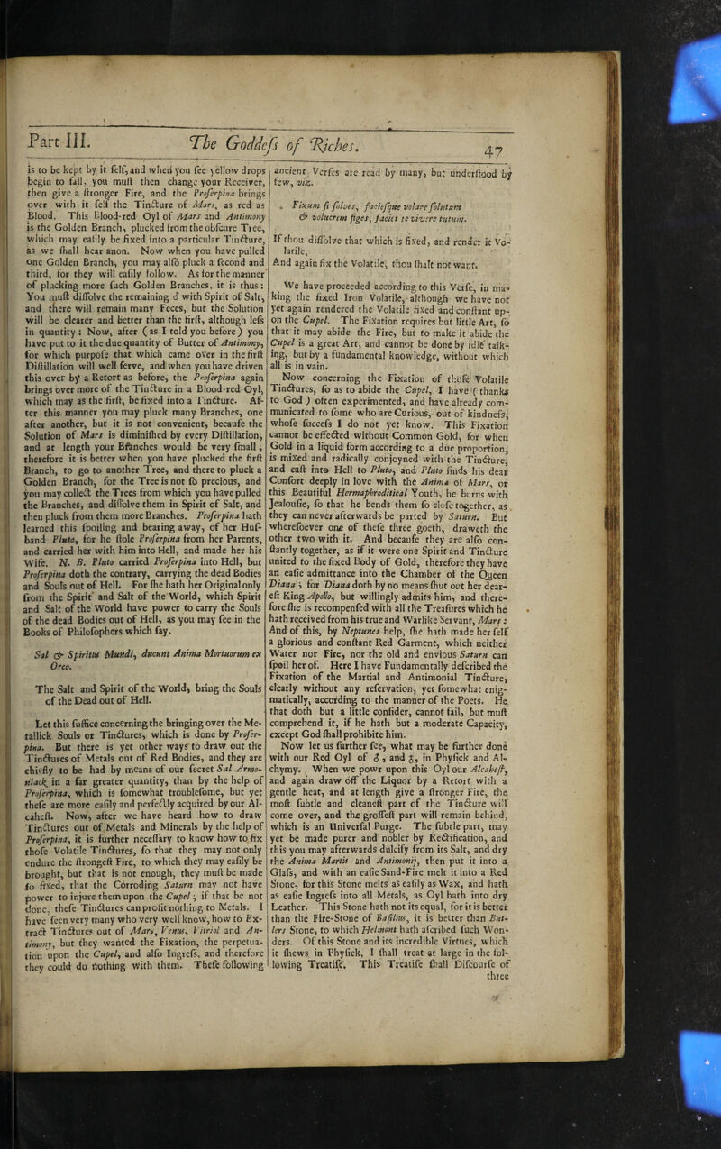 T^he Goddcp of Riches, is to be kept by it felf, and when you fee yellow drops begin to fall, you muft then change your Receiver, then give a Ihonger Fire, and the Fr^tferpha brings over with it felf the Tincture of Adurs, as red as Blood. This Elood-red Oyl of Ad^rs and Anttmo>ty is the Golden Branch-, plucked from the obfcure Tree, ■u which may ealily be fixed into a particular TiruS’ure, p as wc fhall hear anon. Now when you have pulled ji One Golden Branch, you may alfo pluck a fecond and ,|j third, for they will eafily follow. As for the manner p of plucking more fuch Golden Branches, it is thus: jj You mufl dilTolve the remaining 6 with Spirit of Salt, I and there will remain many Feces, but the Solution iji will be clearer and better than the firft, although lefs I in quantity : Now, after (as I told you before) you f have put to it the due quantity of Butter of Antimony pj for which purpofe that which came over in thefirft I Diftillation will well ferve, and when you have driven f:.{ this over by a Retort as before, the Proferpina again jfj brings over more of the Tincture in a Blood-red Oyl, I' which may as the firft, be fixed into a TincSure. Af- li ter this manner you may pluck many Branches, one 'jl' after another, but it is not convenient, becauf^ the |j Solution of Mars is diminifhed by every Diftillation, and at length your Bftmches would be very fmall •, therefore it is better when you have plucked the firft Branch, to go to another Tree, and there to pluck a j Golden Branch, for the Tree is not £b precious, and you may colled the Trees from which you have pulled , the Branches, and difiblve them in Spirit of Salt, and * then pluck from them more Branches. Proferpinahzth ' learned this fpoiling and bearing away, of her Huf- 1 band Fluto^ for he ftole Froferpina from her Parents, i and carried her with him into Hell, and made her his Wife. N. B, Pinto carried Froferpina into Hell, but Froferpina doth the contrary, carrying the dead Bodies : and Souls out of Hell. For (he hath her Original only from the Spirit’ and Salt of the World, which Spirit and Salt of the World have power to carry the Souls 1 of the dead Bodies out of Hell, as you may fee in the ' Books of Philofophcrs which fay. Sal & Spiritm Mundi^ ducum Anima Mortuorum ex Orco. The Salt and Spirit of the World, bring the Souls j of the Dead out of Hell. Let this fuffice concerning the bringing over the Me- tallick Souls or Tindtures, which is done by Profer- pina. But there is yet other ways to draw out the Tindures of Metals out of Red Bodies, and they are chiefly to be had by means of our fecret Sal Armo- ; niack^ in a far greater quantity, than by the help of Froferpina, which is fomewhat troublefome, but yet thefe are more eafily and perfedly acquired by our Al- caheft. Now, after we have heard how to draw Tinctures out of Metals and Minerals by the help of Froferpina, it is further necelTary to know how to fix { thofe Volatile Tindures, fo that they may not only I endure the ftrongeft Fire, to which they may eafily be - i brought, but that is not enough, they muft be made Sio fixed, that the Corroding Saturn may not have power to injure them upon the Cupel ■, if that be not done, thefe Tindures can profit nothing to Metals. I have feen very many who very well know, how to Ex- ^1 trad Tindure? out of Man^ Veniu, Vitriol and An- || timony, but they wanted the Fixation, the perpetua¬ tion upon the Cupel, and alfo Ingrefs, and therefore i/'l: they could do ilothing with them. Thefe following 47 ancient, Verfis arc read by many, but underftood by few, viz. . Fixum ji fohes, facitfque volare folutum & volucrem figes, faciet te vivere tutam. If fhou diliblve that which is fi.xed, and render it Vo¬ latile, '• And again fix the Volatile, thou (haft not want. ^ We have proceeded according to this Verfe, in ma¬ king the fixed Iron Volatile, although we have not yet again rendered the Volatile fixed and confiant up¬ on the Cupel, The Fixation requires but little Art, fo that it may abide the Fire, but fo make it abide the Cupel is a great Art, and cannot be done by idl^ talk¬ ing, but by a fundamental knowledge, without which all is in vain. Now concerning the Fixation of thbfc-''Volatile Tindlures, fb as to abide the Cupel, I have T thanks to God ) often experimented, and have already com¬ municated to fome who are Carious, out of kjndnefs, whofe fuccefs I do not yet know. This Fixation cannot be effeded without Common Gold, for when Gold in a liquid form according to a due proportion, is mixed and radically conjoyned with the Tindture, and caft into Hell to Pluto, and Pluto finds his dear Confort deeply in love with the Anima of Mars, or this Beautiful Hermaphroditical Youth, he burns with Jealoufie, fo that he bends them fo elefe together, as they can never afterwards be parted by Saturn. But wherefoever one of thefe three goeth, draweth the other two with it. And becaufe they are alfo con- ftantly together, as if it were one Spirit and Tindurc united to the fixed Body of Gold, therefore they have an eafie admittance into the Chamber of the Queen Tiiana ', for Diana doth by no means (hut out her dear- eft King Apollo, but willingly admits him, and there¬ fore fhe is recompenfed with all the Treafures which he hath received from his true and Warlike Servant, Mars: And of this, by Neptunes help, fhe hath made her felf a glorious and conflant Red Garment, which neither Water nor Fire, nor the old and envious Saturn can fpeil her of. Here I have Fundamentally deferibed the Fixation of the Martial and Antimonial Tindfure, clearly without any refervation, yet fomewhat enig¬ matically, according to the manner of the Poets. He. that doth but a little confider, cannot fail, but muft comprehend it, if he hath but a moderate Capacity, except God fhall prohibite him. Now let us further fee, what may be further done with our Red Oyl of (J, and J, in Phyfick and AI- chyray. When we powr upon this Oyl our Alcahef, and again draw off the Liquor by a Retort with a gentle heat, and at length give a ftronger Fire, the moft fubtle and cleanett part of the Tindlure will come over, and the groffeft part will remain behind, which is an Univerfal Purge. The fubtle part, may yet be made purer and nobler by Redlification, and this you may afterwards dulcify from its Salt, and dry the Anima Martis and Antimonij, then put it into a Glafs, and with an eafie Sand-Fire melt it into a Red Stone, for this Stone melts as eafily as Wax, and hath as eafie Ingrefs into all Metals, as Oyl hath into dry Leather. This Stone hath not its equal, for if is better than the Fire-Stone of Baftlm, it is better than But¬ lers Stone, to which Helment hath aferibed fuch Won¬ ders. Of this Stone and its incredible Virtues, which it fliews in Phyfick, I (hall treat at large in the fol¬ lowing Treatife. This Treaiife fhall Difeourfe of three