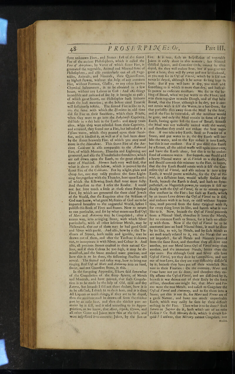 ^8 three unknown Fires, and Stones; Frft of t!ic fecret fire of the ancient Philofophers, which is called the Ftre of Artephins., by Virtue of which fccret Fire, is generated the vegetable, Animal and Mineral Hone of Philofophers, and alfo particularly out of all Vege¬ tables, Animals, and Minerals, their QuintefTence, or higheh Power, without the help of any common Fire, without Furnace, GlafTes, or any other known Chymical Inftrurnents, is to be obtained in a few hours, W’ithout any Labour or Coft ; And aH'o things incredible and unheard of are by it brought to pafs of which great Secret, no Philofopher hath hitherto made the leaft mentionas the before cited Treatife will fufliciently teftifie. The fecond Fire is like to it, viz. the fame with which the Ifraelites in old time did fet Fire to their Sacrifices, which their PrieHs, when they were to go into the Babylonif Captivity, did hide in dry hole in the Earth j and many years after, when they were releafed from their Captivity, and returned, they found not a Fire, but inflead of it a Vifcom water, which they poured upon their Sacri¬ fice, and it kindled it, as. well as if it had been done by the fccret heavenly Fire, of which you may read more in the Maccabeus. This fecret Fire of the An¬ cient Caldeans is alfo comparable to the Mthereal Fire, of W’hich Meteors, Thunder and Lightning are generated, and alfo the Thunderbolts thcmfelves, which are calf down upon the Earth, to the great affonifh- ment of Mankind. Hermes hath very well faid, that what is above is alfo below, which is proved by the fecret Fire of the Caldeans. For by a light, plain and cheap Art, one may eafily produce the fame Light¬ ning fire,together with the Thunder, here upon Earth i of which the following Book fhall treat more fully. And therefore to that I refer the Reader. I could not but here touch a little at thefc three Principal Fires, by which are generated the three chief Jewels of the World, that the Enquirer after the Wifdom of God may know, what great Mj fteries of God are to be imparted hereafter to the ungrateful World, before I publifh this Book of Fires and Stones. Now to return to our particular, and fee by what means our Red Oyl of Mars and Antimony may be Coagulated, after a nearer way, into a tinging Stone, with which Silver particularly, with all other inferiour Metals, may be Meliorated, that out of them may be had good Gold and Silver with profit. And alfo, how by it the Tin- <^lures of Stones, both noble and ignoble, may be drawn out of them, and after the TintSture is drawn out, to incorporate it with Silver, and Colour it. And alfo, all precious Stones exalted in their natural Co¬ lour, and if their Colour be too high, it may be di- minifbed, and the Stone rendred more precious, and how this is to be done, the following Praefice will reveal. The fecond and eafier way, how to bring our tinging Red Oyl of Mars and Antimony into an hard, fweet, and not Corrofive Stone, is this. In the foregoing Appendix, I have faid fomewhat of the Coagulation ol the tharp Spirits, of Metals and Minerals, and have proved, that fuch Coagula¬ tion is to -be made by the help of Old, cold and dry Saturn., but becaufe I did not there declare, how it is to be eflfefted, I think fit to do it here, and it is thus. All Liquors or moifl things, if they are to be dryed, then the rnoillure muft be drawn off from the thicker part by an eafie hear, and then the thicker part re¬ mains by it fclf, and is ufed according to ics Appro¬ priation, as we know, that Aloes., Afyrrh, Opium., and all other Gums a.nd Juices were thin at the firli, and were inTpifTated into concrete Juices, by the Sun or Fire. It is true, fuch an InfipifTatson of vegetable juices is eafily dune in this manner but Mineral ] diilillcd Spirits, and Corrofive Oyls, cannot he thuS \ dryed, for they will endure heat, but if you give too 1 great a heat, they will fly away and not be thickned, I as you may fee in Oyl of Vitriol., which by it felf Can f never be dryed, although it be never fo long kept i.n | heat. But if you will have it dry, you mult add i fomething to it which is more than dry, and hath aE fo power to exficcate moifture. We fee in the ba¬ king of Bread, when we put water to the Flour, and mix them Together to make Dough, and of that bake ! Bread, that the Flour, although it bgdfy, yet it can¬ not retain with it ftlf the Water, in a hot Oven, for that perfcdly flies away from the Meal by the hear, and if the Fire be cncreafed, all the moiffurc would || be gone, and only the Meal remain in form of a dry Earth, having quite loft the form of Bread,- bccaufc the Meal was not radically united with* the watery and therefore they could not endure the heat toge¬ ther. If one take a dry Earth, Sand or Powder of al Stone, and put water to it, the dry Earth will im¬ bibe the water, and to the Eye reduce it into Earth, but this is not conftant. for if you diftil this Earth' I by a Retort, all the added wat?r will again come over,- and leave the Earth alone, but this is to be under- ftood of common water. But fuppofe, one fhould add a heavy Mineral water as ol. Vitrioli to a dry Earth, and fhould commit this mixture to the Fire, in hopes, that the dry Earth fhould retain with ft felf the Cor¬ rofive Oyl of Vitriol., ar.,d alfo reduce it into a dry Earth, it would prove a miftake, for the Oyl of Vi¬ triol, in a fufficient heat, would wholly forfake the Earth, becaufe the Earth is dead, and hath no Sym- pathetick, or Magnetick power, to conjoyn it felf ra¬ dically with the Oyl of Vitriol, fo as to remain toge¬ ther conftant in the Fire i but fuch an Earth, whicU ' by an innate Love dfaws the Oyl of Vhriol to it felf, and endures with it in heat, or cold without Separa¬ tion, maft proceed from the fame Original with ir, for every thing loves its like, and hateth what is un¬ like to if. Now, becaufe the Oyl of Vitriol proceeds || from a Mineral kind, therefore it loves the Metals, but no common Earth or Stones, for it hath no affini- i ty with them. Now if the Oyl of Vitriol be to be converted into an hard Mineral ftone, it muft be done by its like, to wit, by Metals, and by fuch Metals as are moft nearly related to it, viz. the MetaJs that are yet imperfedt, for all Metals and Minerals proceed from the fame Root, and therefore they all Jove one another, yet one Metal loves Oyl of Vitriol more than another, and tbe immature Metals, better than the ripe ones. For although Gold and Silver alfo love Oyl of Vitriol, yet they doit by Compulfion, and not out of true Love, for they are very difficultly dilTolv’d by it, becaufe they have put off their vitriolick Na¬ ture in their Fixation : On the contrary. Mars and Venus have not yet fo done, and therefore they ea¬ fily. alTume the Oyl of Vitriol, and are diffolved by if, becaufe it was driven out of their Body by the fores ol Fire, therefore one might fay, that Mars and Ee- mis were the true Metals, and eafieft to Coagulate the I Oyl of Vitriol and Antimony, and to fix them into a Stone, yet this is not fb, for Mars and Venus are of a grofs Nature, and have too much unprofitable 1 Earth, which may eafily be feen by their difficult . : melting in the Fire. Then what is to be done ? Snail ' Saturn or Jupiter do it, both which are of an ealic Fufidn f Or, (hall Mercury do it, which is abvays Li¬ quid ? I anfwer, that Mercury cannot Coagulate, no? ;' iiiake. i
