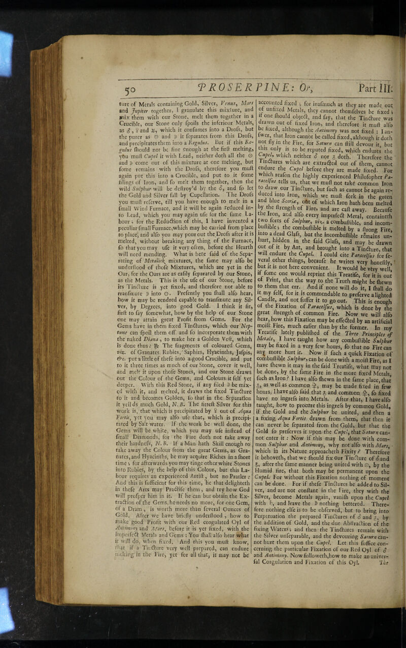 tureof Mefals containing Gold,'Silver, Vemis^ Mars and Jupiter together, I granulate this mixture, and »ix them with our Stone, melt them together in a Crucible, our Stone only fpoils the inferiour Metals, as Jand which it confumes into a Drofs, but the purer as O and D it feparates from this Drofs, and precipitates them into a But if this Ke- p^ttUis ftiould not be fine enough at the firff melting, ybu mud Cupel it with Lead, neither doth all the O and D come out of this mixture at one melting, but forae remains with the Drofs, therefore you mud again put this into a Crucible, and put to it fbme filings of Iron, and fo melt them together, then the wild Sulphur will be dellroy’d by the d, and fp let the Gold and Silver fall by Cupcllation. The Drofs you mud referve, till you have enbugh to melt in a fmall Wind Furnace, and it will be again reduced in¬ to Lead, which you may again ufe (or the fame La¬ bour ; for the Reduction of this, I have invented a peculiar fmall Furnace,which may be carried from place to placed and alfo you may pour out the Drofs after it is melted, without breaking any thing of the Furnace, fo that you may ufe it very often, before the Hearth will need mending. What is here faid of the Sepa¬ rating of Metallic^ mixtures, the fame may alfo be underdood of thofe Mixtures, which are yet in the Oar, for the Oars are as eafily feparated by our Stone, as the Metals. This is the ufe of our Stone, before its Tindure is yet fixed, and therefore not able to rranfmute D into o. Prefently you fhall alfo hear, how it may be rendred capable to tranfmute any Sil¬ ver, by Degrees, into good Gold. I think it fit, fird to fay fomewhat, how by the help of our Stone one may attain great Profit from Gems. For the Gems have in them fixed Tindtures, which our Nep- tme can fpoil them off. and fo incorporate them with the naked Diana ^ to make her a Golden Ved, which is done thus .* 9^ The fragments of coloured Gems, z>iz. of Granates Rubies,' Saphirs, Hyacinths, Jafpis, &c. put a little of thefe into a.good Crucible, and put to it three rimes as much of our Stone, cover it well, and melt it upon thofe Stones, and our Stone draws out the Colour of the Gems, and Colours it felf yet deeper. With this Red Stone, if any filed D be mix¬ ed with it, and melted, it draws the fixed Tindfure to it and becomes Golden, fo that in the Separation it yeilds much Gold, N.B. The fitted Silver for this W'ork is, that which is precipitated by $ out of ^-^qua DortU^ yet you may alfo ufe that, which is precipi¬ tated by Salt water. If the work be well done, the Gems will be white, which you may ufe indead of final! Diamonds, for the Fire doth not take away their hardnefs, N. B. If a Man hath Skill enough to take away the Colour from the great Gems, as Gra- nafes,and Hyacinths, he may acquire Riches inafiiort time •, for afterwards you may tinge other white Stones info Rubies, by the help of this Colour, but this La¬ bour requires an experienced Artid , but no Pratler ; And this is fufficient for this time, he that delighteth in thefe Arts may Pradfife them, and try how God will profper him in it. If he can but obtain the Ex¬ traction of the Gems, he needs no more, for one Gem, of a Dram , is worth more than feveral Ounces of Gold. After we have briefly underdood , how to make good Profit with our Red coagulated Oyl of Antini.nty and Alars^ before it is yet fixed, with the impcvfedt Metals and Gems ; You fhall alfo hear what it will do, when fixed. And this you mud know, that if a Tit;dfure very well prepared, can endure niching in the Fire, yet for all that, it may not be accounted fixed ^ for inafmuch as they are made out ot unfixed Metals, they cannot themfelves be fixed i 1 one ould objeeff, and fay, that the Tincture was drawn out of fixed Iron, and therefore it mud alfo be fixed, although i\\e. Antimnny was not fixed : lan- fwer, that Iron cannot be called fixed, although it doth not fly in the Fire, for Saturn can dill devour it, but this only is to be reputed fixed, which endures the ^upeU which neither $ nor J doth. Therefore the ' i inCtures which are extracted out of them, cannot endure the Cupel before they are made fixed. For which reafon the highly experienced Philofopher Pa- racel/us tells us, that we mud not take common Iron to draw our Tindture, but fuch as cannot be again re- duced into Iron, which we mud feek in the green and blue Scoria, ofit of which Iron hath been melted by the drength of Fire, and are cad away. Becaufe the Iron, and alfo every imperfeta Metal, containcth t wo forts of Sulphur, vi^. a combudible, and incom- budible i the combudible is melted by a drong Fire, into a dead Glafs, but the incombudible remains un¬ hurt, hidden in the faid Glafs, and may be drawn out of It by Art, and brought into a Tindfure, that will endure the Cupel. I could cite Paracelfus for fe¬ veral other things, becaufe he writes very honedly, f but It is not here convenient. It would be vtry well, if fome one would reprint this Treatife, for it is out of Print, that the way to the Truth might be (hewn to them that err.^ And if none will do it, I (hall do It my felf^ for it is commendable to preferve alighted Candle, and not fulfer it to go out. This is enough of the Fixation Paracelfus, which is done by the great drength of common Fire. Now we will alfo hear, how this Fixation may be effedfed by an artificial moift Fire, much eaficr than by the former. In my Treatife lately publifhed of the Three Principles of Metals, I have taught how any combudible Sulphur may be fixed in a very few hours, fo that no Fire can an^ more hurt it. Now if fuch a quick Fixation of combudible Sulphur, can be done with a moid Fire, as I have fhewn it may in the faid Treatife, what may not be done, by the fame Fire in the more fixed Metals, fuch as Iron ? I have alfo fhewn in the fame place, that 5, as well as common ij, may be made fixed in few hours, I have alfo faid that J and common fo fixed have no ingrefs into Metals. After that, I have alfo taught, how to procure this ingrefs by common Gold, if,the Gold and tbt Sulphur be united, and then a a fixing Aqua Fortis drawn from them, that then it can never be feparated from the Gold, but that the Gold fo preferves it upon the CupeJ,ihztSaturnczn- not enter it : Now if this may be done with com¬ mon Sulphur and Antimony, why not alfo v/iih Mars, which in its Nature approacheth Fixity ? Therefore it behoveth, that we fhould fix our TinTure of dand 5, after the fame manner being united with 0, by the Humid fire, that both may be permanent upon the Crspel. For without this Fixation nothing of moment can be done. For if thefe TinTures be added to Sil¬ ver, and are not conflant in the Fire, they with the Silver, become Metals again, vanifh upon the Cupel with r?, and leave the D nothing bettered. There¬ fore nothing elfe is to be obferved, but to bring into Perpetuation the prepared Tinftures of S and p, by the addition of Gold, and the due AbltraTion of the fixing Waters i and then the Tiniffures remain with the Silver unfeparable, and the devouring Saturn can¬ not hurt them upon the Cupel. Let this fuffice con¬ cerning the particular Fixation of our Red Oyl of $ and Antimony. Now folIowetb,how to make anuniver- fal Coagulation and Fixation of this Oyl. 'iLs 7-
