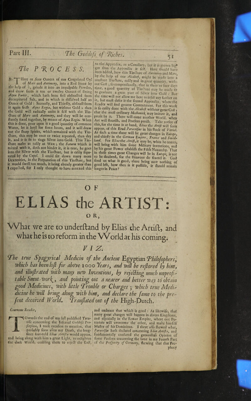 Part III. The Goddcfs, of TJches. The P % 0 C E S S. Pi. ’”1^ Hree or. four Ounces of our Coagulated Oyl J- of Mars and Antimony^ into a Red Stone by the help of h, grinde it into an impalpable Powder, and draw frotp it ten or twelve Ounces of ftrong ; Aqna Fertis, which hath been firft abftradfed from j decrepitated Salt, and in which is dilTolved half an 1 Ounce of Gold : Secondly, and Thirdly, abflra(St from it again frelh Aqua Kegia^ but without Gold i then the Gold will radically unite it felf with the Tin- (ffure of Mars and Antimony^ and they will be con- llantly fixed together, by means of Aqua Kegia. When I this is done, pour upon it a good quantity of common I Water, let it boyl for fome hours, and it will draw j out the (harp Spirits, which remained with the Tin- 1 dfure, this may be once or twice repeated, then dry it, and it is fit to tinge Silver into Gold. This Tin- dure melts as eafily as Wax •, the Saturn which is mixed with it, doth not hinder it, it is true, he goes j into the Silver with the Tindure, but is eafily fepa- 1 rated by the Cupel. I could fet down many more j Dexterities, in the Preparation of this Tindure, but I it would fwell too much, it being already greater than ! I expeded, for I only thought to have annexed this. to the Appendix, as a Corollary, but it is grown big* ger than the Appendix it felf. Here fhould have been added, how this Tindure oiAntimeny and y the help of our Alcahefi.^ might be made into a conhant Ttne^lure, eafily and in great quantity, with¬ out oft I, fb compendioufly,'that in three or four days time, a good quantify of Tindure may be made fit to graduate a great part of Silver into Gold ; But the time will not allow me here to inflft any farther on If, but muff defer it the fecond Appendix, where the Reader will find greater Contentment. For this work IS fo eafily done with the a4lcahejl without great Goft ^ that the inoh ordinary may imitate it, and profit by it. There will come another World, when Art will flourifli, and Pratlers perifh. Take notice of this, for the time is at hand, Elias the Artiji will foon appear, of this Read Paracelfus in his Book of Vitriol. At fuch a time there will be great changes in Europe^ and chiefly in the German Empire, France and Ssved^ land For Elias the Arti^,\t may be, when becomes, will bring with him fome Military inventions, and by his great Power eflablifh the Fifth Monarchy. That in thefe times great Changes will be in Europe^ is not to be doubted, for the Heavens do foretel it. God fend us what is good, there being now nothing of good left, how then is it poflible, it fhould remain longer in Peace? j OF : ELIAS the ARTIST: DR, I What we are to underftand by Elias the Artift, and I what he is to reform in the V^rld at his coming; VIZ: f The true Spagyrical Medicin of the Ancient Egyptian Thilojophers} ; which has beenlojl for ahoye looo Years, and will be reflored by him, I and illujlrated with many new Inventions, by rejeBing much unpref^ y, table SmutAVorf, and pointing out a nearer and better way to obtain • f good Medicines, with little Trouble or Charges ; which true MedU I dicine he will bring along with him, and declare the fame to the pre- fent deceived World, Tranfated out of the High-Dutch. 1 'I I I i Courteous Reader., Towards the end of my lafl publifhed Trca- tife concerning the Infernal Goddefs Pro- ferpina., I took cccafion to mention, that probably foon after my Death, the long- fince fore-told Elias Artifa would appear, and bring along with him a great Light, to enlighten the dark World, enabling them to rejebl the Evil, and embrace that which is gOod : As likewife, that many great changes will happen in divers Kingdoms, and efpecially in the Woman Empire, where one Po¬ tentate will overcome the other, and make himfelf j Matter of his Dominions. I there alfo fhewed what, I Paracelfus hath declared concerning Elias Artifla., and i fundamentally confuted the groundless Opinion of • fome Pei Tons concerning the lame in my Fourth Parc I of the Profperity of Germany, fliewing that that Pro¬ phecy
