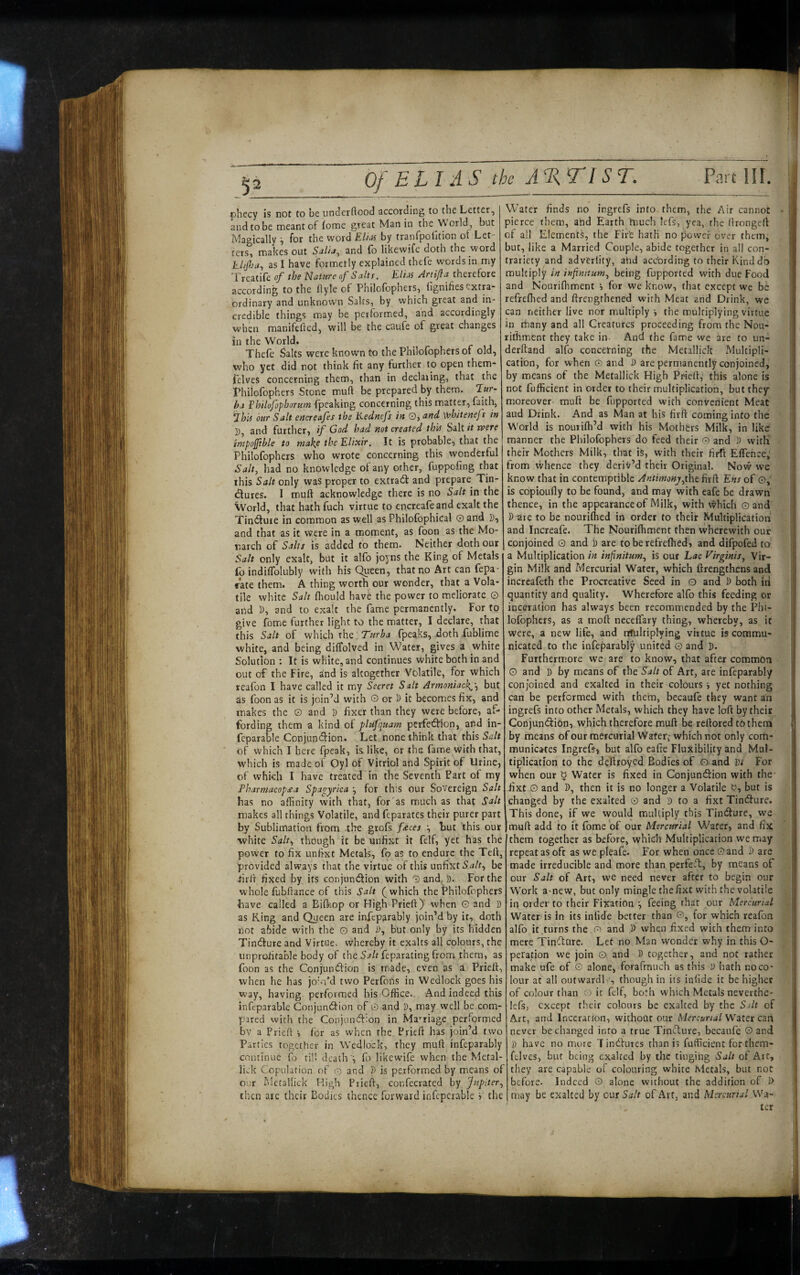 '5^ Of ELI AS tbs A%TI ST. Part HI. phecy is not to be underflood according to the Letter, and to be meant of fome great Man in the World but Magically ^ for the word ElhM by tranfpofition ot Let¬ ters, makes out Salia^ and fo likewife doth the word khjhu., as I have formerly explained thefe words in my Treatife of the Natare of Salts. Elits Artifta therefore according to the Hyle of Philofophers, lignifies extra* ordinary and unknown Salts, by which great and in¬ credible things may be performed, and accordingly when manifefted, will be the caufe of great changes in the World. Thefe Salts were known to the Philofophers of old, who yet did not think fit any further to open them* felves concerning them, than in declaring, that the Thilofophers Stone mud be prepared by them. T«r- ba Philofophorum fpeaking concerning this matter, faith, LhA bar Salt eacreafes the Liednefs in O, and Vrhiteneft in ]), and further, if God had not created this Salt it were impojjible to tnakje the Elixir, It is probable, that the Philofophers who wrote concerning this wonderful Salt, had no knowledge of any other, fuppofing that this Salt only was proper to extradl and prepare^ Tin- ^ures. I muft acknowledge there is no Salt in the World, that hath fuch virtue to encreafeand exalt the Tindtuie in common as well as Philofophical O and D, and that as it were in a moment, as foon as the Mo¬ narch of Salts is added to them. Neither doth our Salt only exalt, but it alfo joyns the King of Metals fo indiflblubly with his Queen, that no Art can fepa- ffate them. A thing worth our wonder, that a Vola* tile white Salt flrould have the power to meliorate Q and D, and to exalt the fame permanently. For to give Home further light to the matter, I declare, that this Salt of which the: fpeaks, doth fublime white, and being diffolved in Water, gives a white Solution : It is white, and continues white both in and out of the Fire, and is altogether Volatile, for which reafon I have called it my Secret Salt Armoniach^-., but as foon as it is join’d with O or D it becomes fix, and makes the O and D fixer than they were before, af¬ fording them a kind of plafqaam perfection, and in* feparable Conjunction. Let none think that this Salt of which I here fpeak, is like, or the fame with that, which is made of Oyl of Vitriol and Spirit of Urine, of which I have treated in the Seventh Fart of my Fharmacop£a Spagyrica ', for th'S our Sovereign Salt has no affinity with that, for as much as that Salt makes all things Volatile, and feparates their purer part by Sublimation from the grofs f<eces •, but this our white Salt., though it be unfixt it felf, yet has the power to fix unfixt Metals, fo as to endure the Tell, provided always that the virtue of this unfixt be iirll fixed by its conjunction with 0and^^D. For the whole fubflance of this Salt (which the Philofophers have called a Bifl-iop or High Prieft) when G and j) as King and Queen are infeparably join’d by it, doth not abide with the G and i), but only by its hidden Tincture and Virtue, whereby it exalts all colours, the unprofitable body of the Sj/t feparating from them, as foon as the Conjunction is made, even as a Priefl, when he has joki’d two Perfoiis in Wedlock goes his way, having performed his Office. And indeed this infcparable Conjunction of G and D, may well be com* pared with the Conjunction in Ma-'riage performed bv a Priefl i for as when the Priefl has join’d two Parties together in Wedlock, they mull: infeparably continue fo rill death fo likewife when the Metal- liek Copulation of o and D is performed by means of our hletallick High Priefl, confccrated Jupiter, then are their Bodies thence forward infcperable '■> the Water finds no ingrefs into them, the Air cannot pierce them, and Earth hiuch lefs, yea, the llrongcft of all Elements, the Fife hath no power over them, but, like a Married Couple, abide together in all con* traricty and adverlity, ahd according to their Kind do multiply in infinitum, being fupported with due Food and Nourifhment i for we know, that except we be refrefhed and flrengthened with Meat and Drink, we can neither live nor multiply j the multiplying virtue in tfiany and all Creatures proceeding from the Nou- riffiment they take in- Ancl the fame we are to un- derftand alfo concerning the Metallick Multipli* cation, for when G and D are permanently conjoined, by means of the Metallick High Priefl, this alone is not fufficient in order to their multiplication, but they moreover muft be fupported with convenient Meat aud Drink. And as Man at his firft coming into the World is nourifh’d with his Mothers Milk, in like manner the Philofophers do feed their G and D witli their Mothers Milk, that iS, with their firft EfTefice, from whence they deriv’d their Original. Now we know that in contemptible Antimonj,tht fitf\ Ehs of G,' is copioully to be found, and may with eafe be drawn thence, in the appearance of Milk, with which Q and P are to be nourifhed in order to their Multiplication and Increafe. The Nourifhment then wherewith our conjoined G and P are to be refrefhed, and difpofed to a Multiplication in infinitum, is out Lac Virginis, Vir¬ gin Milk and Mercurial Water, which firengthens and increafeth the Procreative Seed in O and P both iti quantity and quality. Wherefore alfo this feeding or inceration has always been recommended by the Phi* lofophcrs, as a moft neceffary thing, whereby, as it were, a new life, and tifultiplying virtue is commu¬ nicated to the infeparably united G and P. Furthermore we are to know, that after common G and p by means of x\it Salt of Art, are infeparably conjoined and exalted in their colours i yet nothing can be performed with theim, becaufe they want an ingrefs into other Metals, which they have loft by their ConjuntSion, which therefore muft be reftored tPthetn by means of our mercurial Water,- which not only com* municates Ingrefs, but alfo eafie Fluxibility and Mul¬ tiplication to the deflroyed Bodies of © and Vi For when our '0 Water is fixed in Conjunftion with the- iixt G and P, then it is no longer a Volatile '0, but is changed by the exalted G and P to a fixt Tincfture. This done, if we would multiply this Tindure, we muft add to it fome of our Mercurial Water, and fix them together as before, whidh Multiplication we may repeat as oft as we pleafe. For when once Gand P are made irreducible and more than perfefl, by means of our Salt of Art, we need never after to begin our Work amew, but only mingle the fixt with the volatile in Older to their Fixation ■, feeing that our Mercurial Water is in its infide better than ©, for which reafon alfo it turns the O) and P when fixed with them into mere Tinflure. Let no Man wonder why in this O* peration we join G and P together, and not rather make ufe of G alone, forafmuch as this P hath noco* lour at all outwardl ', though in its infide it be higher of colour than o it felf, both which Metals neverthe- lefs, except their colours be exalted by the Silt of Art, and Inceration, without our Mercurial Wzlzx cm never be changed into a true TincTiure, becaufe Gand p have no more Tineftures than is fufficient forthem- ftlves, but being exalted by the tinging Salt of Art, they are capable of colouring white Metals, but not before. Indeed G alone without the addition of f> may be exalted by our Salt of Art, and Mercurial Wa* ter
