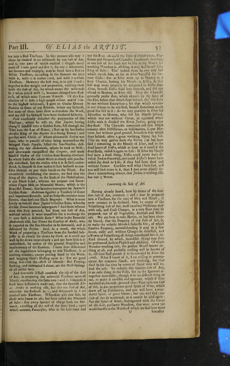 ;!, 1 i I I, ’.f b dI I Part III. Of ELI AS the A%T1ST. ter into a Rea Tincture. In like manner alfo may D alone be exalted in its vvhitenefs by our Salt of Art, and one,part of which exalted D tingeth many parts of $ into good and Hxt D, for our 5 wherewith we incerate and multiply, may be fixed into a Red or White Tin<9ture, according to the ferment we jovn wkh k, with O it makes a red, and with D a white Tindure. However the beft way .is to put Gand » together in due weight and proportion, exalting them with the Salt of Art, by which means the whitcnefs in D when join‘d with e, becomes changed into Red- nefs, of which naine Eyes are W'knefs. Of this Ex¬ altation of 0 into a high purple colour, and bf S in¬ ftration to (bme of my Friends, before my Sicknefs, but none of them have finoe undertaken the Work, and my felf by Sicknefs have been hindered hitherto. Ovid excellently deferibes the preparation of this Tindure, where he tells us, that Jupiter^ having chang’d himfelf into a Golden Rain, fell through the Tiles into the Lap of Dojtae, (ftiut up by her Father Acrifm King of the Argives in a ftrong Tower) and got her with Child, of whom afterwards Ferfeiu was born, who in procefs of time being mounted on the Winged Horfe Pegafui, killed the Sea-Monfter, deli¬ vering the fait Andromeda^ whom he took to Wife and afterwards vanquilhed the Gargons ^ and made bimfelf Matter of the Goldcn-fruit-bearing-Orchard. In which Fable the whole Work is clearly and pundtu- ally deferibed, but the reafon why it is fo little under- ttood, is,becaufe fo few makes it their butinefs to con¬ fidet thereof, or put their hands to the Work. For attentively confidering the matter, we find that the King of the Argives^ in the fenfeof the Philofophers, is our Black Lead, whence we prepare our Snow- white f^irgiit Milk^ or Mercurial Water, which is the Beautiful VaUae^ that becomes inpregnate by Jnpiter^s Golden Rain. Archivum fignifies a Treafury of fecret and important Records, and no SubjetSs contains more fecrets, than doth our Black Magnefia. What is more lovely to behold than Jupiter's Golden Rain, whereby the fair Oanae becomes impregnate ? And from whence does this Rain proceed, but from our Salt of Art, without which it were impoffible for 2/. to change the O into fuch a dcfirable Rain ? What is the Beautiful Andromeda elfe, but Diana the Confbrt of Apollo^ who is expofed to the Sea-Monfter to be devoured, and is delivered by Perfeus. And, in a word, the whole Work of preparing a Tindlure from the forefaid Sub¬ jects is lb clearly fet down by Ovid, as it could not well be fet down more clearly » and yet how little is ic underftood, by reafon of the general Stupidity and inadvertency of the Readers. 1 have here difeovered all the ingredients belonging to this Tindfurc, fo as nothing remains, except putting hand to the Work, and begging God’s Blefling upon it: For no good thing was ever the cffe(3: of idlenefs; But Fraying, Seeking, and unwearied Labour, ate the Well-Springs of all ufeful Arts. And herewith I fhall contlude the ufe of the Salt of Art, in preparing the univerfal Tindure upon all Metals, tranfmuting the fame into Gand J). I fappofe it ■hath been fufficicntly made out, that the foretold Eli¬ as Artijia is nothing elfe, but this our of Art, whereby the Rednefs in i-, and Whitenefs in D are exalted into Tindure. Wherefore alfo this Salt, by thofe who know its ufe, has been called the Monarch of Salts ; For every Species of things hath its Mo¬ narch, excelling alt the rett of the fame kind •, upon Which account, Frfrjcf/y/r/, who in his Life-time had not his Peer, ch ain’d the Title of Philofophers, Phy- ficians and Monarch ofChymifts. Forafmuch. therefore., as our Salt of Art hath not its like, in the World, fol' working Wonders in AIcbimy.^ it n\3.y Well becall’d the King of Salts : Tho’ indeed there be one only Sale which excels him, as far as Elias ‘exceird his Ser¬ vant Eli/ha : For as Elias went up to Heaven in a fiery Chariot, leaving his Mantle to fo this Salt may more properly be conapared to EUJha than Elias-, becaufe EUJha llaid here beneath, and did not afeend to Heaven, as E-Uas did. Now the Chymifts generally prefer that, which afeends by the force of the Fire, before that which ftays behind, tho’ this Rule be not without Exceptions i for that which remains is not always to be rejeded, becaufe fometimes much good lies hid in it : As we may perceive in Elias his Afeenfion to Heaven, who left his Mantle behind, which Was not without Virtue, as appeared wheti EUJha with it divided the River Jardan, going over dry-ftiod. The Chymifts commonly call that which remains after Diftillation, or Sublimation, Caput Mor~ tunm, but without good ground, becaufe in that which ftays behind, often a great vivifying Virtus? lies hid. This we may gather from the Virtue C^s has been faid ) remaining in the Mantle of Elias, and in the dead bones of EUJIsa, which as foon as it touch’d the dead Body, raifed it again to Life: If EUas his Mantle had been a dead thing, EUJlsa could never have di¬ vided therewith, nor could EUJha's bones have raifed the dead td Life, if they had been dead and without Power. Confider well what 1 have faid, and you will find more in if, than I dare more plainly de¬ clare 5 remembring always, that Jordan is nothing elfe, but our § Water. Concerning the Salt of Art. Having already heard, how by means of the fixa¬ tive Salt of Art, common G and D fnay be prepared into a Tincture, for the cure of Men and Metals y it now remains to be declared, how, by means of the Vclatiliiing Salt of Art, moft excellent Medicines may with cafe, and fmall Charges, in a very fhort time be prepared, out of all Vegetables, Animals and Mine¬ rals. We are here to take Notice, as has been alrea¬ dy hinted, that the Property of our Salt of Art, is, to make the volatile Subjects fi^t j oi which fixative Property, notwithftanding it may in a few hours, eafily and without Charges be devefted, and a Power of Volatilizing all things introduced into it, in- ftead thereof, by which, incredible th ngs may then be performed, both in Phyfick and Alchimy. Of which Wonder-working Sa/r, the prefent World knows no¬ thing at all, and probably nothing will be known of it, till God Ihall permit it to be revealed by EUas the ArtiiU What I know of it, I am vvilling to commu¬ nicate for common Good, not doubting, but that God in his due time by means of Good men will re¬ veal the reft.' To volati'ze this fixative Salt of Art, is an cafie thing to the Wife, but to the Ignorant al¬ together incredible ', though it be no difficult thing to roe, to make it credible and apparent, vvhieh if thou wbuldcftdolikewife, proceed thus; Pouf upon out Salt of Art, in due proportion good Spirit of Wine, which draw oif by Diftillation, and you will have a won¬ derful Spirit, of great Virtue *, but you will find )our Salt of Art fo weakened, as it cannot be ufed again : But the Spirit of Wine, .Impregnated with the Virtue cf the Salt, performs Wonders, that were never yec made known to the World,of which we Ihall hear more ‘ O hereafter