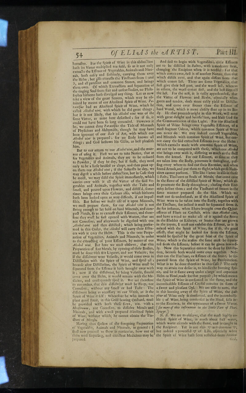 5+ Of ELl^oiS the ARTIST. hereafter For the Spirit of Wine in this ablira^ion hath its Virtue multiplied ten fold, fo as it not only extrafls the Eifence of Vegetables, Animals and lYline- X both eafily and fuddenly, carrying them over the Helm ^ but alfo extrads the Tindtures from © and ]) and all precious and common Stones, and brings them over. Of which Extradion and Separation of the tinging Soul from fixt and unfixt Bodies, no Philo- fopher hitherto hath divulged any thing. Let us now take a view of the great Secrets, which may be ob¬ tained by means of our Alcolized Spirit of Wine, a- racelfus had an Alcolized Spirit of Wine, wnich he called Jlcohol vhi, with which he did great things^ but it is not likely, that his Alcohol vini was of the fame Virtue, as mine here deferibed for if fo, it could not have been fo long concealed. However it be, we cannot deny Faraceljus the Title of Monarch of Phyficians and Alchymifts, though he may have been ignorant of our Salt of Art, with which our Alcohol vini is prepared i for no Body knows all things', and God beftows his Gifts, as beft pleafeth him. . . But to our return to our Alcohol viut^zxid the man* ner of ufing it. Firft we are to take Notice, that as for Vegetables and Animals, they are to be reduced to Powder, if they be dry, but if frefh, they need only to be a lictle' bruifed or chopt, and then pour up¬ on them our Alcohol vini j if the Subjects be dry, we tnay digeft a while before abffra^lion, but in Cafe they be moift, we may diftil the Spirit immediately, which carries over with it all the Virtue of the faid Ve¬ getables and Animals, together with the Tafte and Smell, and poured upon Flowers, and diftill’d, fome- times brings over their Colours alfb, which hitherto hath been looked upon as . very difficult, ifnotimpof- fible. But before we make ufe of it upon Minerals, we muft prepare them, for our Alcohol noini is not Ifrong enough to lay hold on hard Minerals, and com pad Metals, fo as to extrad their Effences, and there¬ fore they muft be firft opened with Waters, that are not Corrofive, and afterwards be digefted with our u4lcohol vini and then diftilled ^ which being perfor¬ med in this Order, the Alcohol will carry their Eften- ces with it over the Helm. ‘This is the true Prepa¬ ration of Vegetables, Animals and Minerals, in order to the extrading of your Effences, by means of our Alcohol vini. But here we muft obferve, that this Preparation of fixt Metals, by opening of their Bodies, muft be done with fixt Liquors, and not Volatile^ for if the diffolvent were Volatile, it would come over in Diftillation with the Spirit of Wine, and fpoil all i becaufe after Diftillation, the Spirit of Wine muft be feparated from the Effence it hath brought over with it I, now if the diffolvent, by being Volatile, fhould come over the Heim, it would remain with the Me¬ dicine, and confequently fpoil if. We are therefore to remember, that this diffolvent muft be Firey, not Corrofive, without any Smell or bad Tafte : The diffolvent being as ncceffary to our Work, as is the Spirit of Wine it fdf : Wherefore he who intends to plant good Fruit, in this Gold-bearing Orchard, muft be provided with both thefe Keys, viz. with a Menjirnum., not Corrofive, to diffolve Metals and Minerals, and with a well prepared Alcolized Spirit of W’ine, without which, he cannot obtain the Tin- dure of Mettjls. Having thus fpoken of the foregoing Preparation of Vegetables, Animals and Minerals, in general : I fiiall now proceed to fhew in particular, how out of them moft furpafling, and excellent Medicines may be prepared. And firft fo begin with Vegetables i their Effences are to be diftilled in Balneo^ with a moderate heat, changing the Recipient when it is needful; For that which comes over, firft is of another Nature, than that which diftils- next, and that again differs from that which comes laft. There are fome Vegetables., that firft give their beft part, and the worft laft, whereas in others, the worft comes firft, and the beft flays till the laft. For the reft, it is eafily apprehended, that the Virtue of Flowers and Herbs, cfpecially when green and tender, doth more eafily yield to Diflilla- tion, and come over fconer than the Effence of hard Wood, which is more clofely ftmt up in its Bo¬ dy. He that proceeds aright in this Work, will meet with great delight and Satisfaftiorr, and blefs God for the Communication of this Light. For oUr Alcolized Spirit of Wine brings over Vegetable Effences, of a moft fragrant Odour, which common Spirit of Wine can never do : We may indeed extraeft Vegetables, and Minerals with common Spirit of Wine, but can¬ not carry the faid extradted Effences over the Helm : Which extrads made with common Spirit of Wine, are not to be compared with thofe, which our Alcohol vini brings over with it, differing as much as the fhell from the kernel. For our Effences, as foon as they are taken into the Body, penetrate it throughout, paf- ling every where to find out their Enemies, and when found Attack,and put them to flight,which grofs Medi¬ cines cannot perform. The like Virtue: is alfo in thofe 5 Salts.^ Tindures or Souls of Metals^ that come over in the flame of the diftilled Spirit of Wine,' which at- fo penetrate the Body throughout, chafing their Ene¬ mies before themand the Tindures of Stones in fhe fame manner prepared do the like. Which we muft not fo underftand, as if the Alcolized Spirit of Wine were to be taken into the Body, together with the Tindure, for indeed it muft be feparated from iL As for inftance, when I have brought over the Quint- effence of Flints or Cryftals, with (hje Alcohol vinr.^ and have a mind to make ufe of it againft the Stone in the Bladder or Kidneys, or Stones that are grown in the joynts, I muft not exhibit this Effence, as it is mixed with the Spirit of Wine, for if lb, the good effed, that might be looked for from the Effence, would be fpoiled by the great heat of the Spirit of Wine, which is the reafon the fame muft be fepara¬ ted from the Effence, before it can be given inward- ]y. Now this Separation cannot be done by Diflilla- tion, becaufe both would come over together. Nei¬ ther can the Tindure, or Effence of the Stone, be fe¬ parated from the Spirit of Wine, by Precipitation. What is to be done therefore in this Cafe ? The only way to attain our defire is, to kindle the burning Spi¬ rit, and let it flame away under a large and capacious Helm or Head,made for that purpofe ^ by which means the Spirit of Wine is confumed in the flame, and'the incombuftible Effence of Cryllal remains in form of a fweet and pleafant Oyl. We are alfo to note, that in this burning away of the Spirit of Wine, the Sul^ fhnr of Wine only is confumed, and the incombufti¬ ble § of Wine, being condenfed in the Head, falls in¬ to the Receiver, in the appearance of a fweet Water. fee more of this injirnment in the Sixth Fart of Phar. Spa^yr.'] N. B. We are to obferve, that the moft highly re- dified Spirit of Wine, is much about half water, which water afeends with the flame, and is caught in the Recipient. Yet is not this v any common v, but indeed a powerful v of Life, efpecially when ' the Spirit of Wine hath been redified from Aroma- tical,