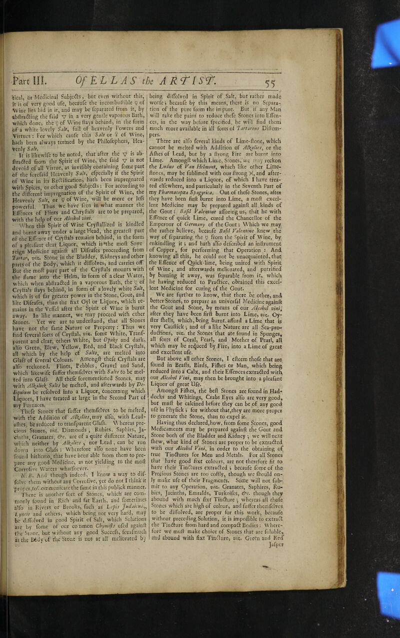I t[ '! I if 1 I; I { f. I I i I t. h”; 5 Part Hi. Of ELLAS the A R Tisr. iical, or Medicinal Subjeds, but even without this, it is of very good ufe, becaufe the incombulHble y of Wine lies hid in it, and may be feparated from it, by abdradling the faid V in a very gentle vaporous Bath, which done, the 0 of Wine days behind, in the form of a white lovelyfull of heavenly Powers and Virtues: For vvhich caufe this Salt or 2 of Wine, hath been always termed by the Philofophers,. Hea- Venly Salt. It is likewife to be noted, that after the v js ab- flradfed from the Spirit of Wine, the faid v is not devoid of all Virtue, as invifibly containing fomepart of the forefaid Heavenly Salt, efpecially if the Spirit of Wine in its Re^lilication, hath been impregnated with Spices, or other good Subjeds; For according to the different impregnation of the Spirit of W’ine, the Heavenly Salt, or 9 of Wine, will be more or lefs powerful. Thus tve have feen in what manner the Effences of Flints and Chryftals are to be prepared, with the help of our Alcohol vini. When this Spirit of Wine Cryftalliied is kindled and burnt away under a large Head, the greateft part of the Effence of Cryftals remains behind, in the form of a pleafant clear Liquor, which is‘the mod Sove reign Medicine againd all Difeafes proceeding from Jartar, viz. Stone in the Bladder, Kidneys and other parts of the Body, which it diffolves, and carries off But (he mod; pure part of the Crydals mounts with the darae into the Helm, inform of a clear Water, which when abdraded in a vaporous Bath, the 5 of Crydals days behind, in form of a lovely white Salt, which is of far greater power in the Stone, Gout, and like Difeafes, than the fixt Oyl or Liquor, which re¬ mains in the Veffel after the Spirit of Wdne is burnt away. In like m.anner, we may proceed with ether Stones. Yet we are to underdand, that all Stones have not the fame Nature or Property : Thus we find feveral forts of Crydal, viz. fome White, Ttanf- parent and cleat, others White, but Ofahe and dark, alfo Green, Blew, Yellow, Red, and Black Crydals, all which by the help bf Salts, are melted into Glafs of feveral Colours. Amongd thefe Crydals are alfo reckoned. Flints, Pebbles, Gravel and Sand, which likewife fuffer themfelves with Salts to be mel¬ ted into Glafs. All thefe forementioned Stones, may with Jlkalick^ Salts be melted, and afterwards by Ve- liqnium be refolved into a Liquor, Concerning which Liquors, I have treated at large in the Second Part of my Furnaces. Thefe Stones that fuffer themfelves to be melted, with the Addition of Alkalies,mzy alfo, with Lead- afhes, be reduced to tranfparent Glafs. Whereas pre¬ cious Stones, viz. Diam.onds , Rubies, Saphirs, Ja¬ cinths, Granates, &c. are of a quite different Nature, which neither by Alkalies , nor Lead , can be run down into Glafs : Whtrefore alfo none have been found hitherto, that have been able from them to pre¬ pare any good Medicine, as not yielding to the mod Corrolive Waters whatfoever. N.B. And though indeed, I know a way to dif- folvc them without any Corrofive, yet do not I think it proper,toC.ommunicatc the fame in this publick manner. There is another fort of Stones, which' are com¬ monly found in Rich and fat Earth, and fometimes alfo in Rivers of Brooks, fuch as lapis Judaims,, Lyncis and others, which being not very hard, may be diffulved in good Spirit of .Salt, which Solutions are by fome of our conmon Chynii(is ufed againd (he Sronc, but without any good Succefs, forafmuch as the Btdy uf rhe Scons is not at all meliorated by 11 being diffoivcd in Spirit of Salt, but rather made worfe i becaufe by this means, there is no Separa¬ tion of the pure from (he impure. But if any Man will take the pains to reduce thefe Stones into Effen¬ ces, in the way before fpeciHed, he will find them much more available in all forts of fartarosss Didem- pers. There are alfo feveral kinds of Lime-done, which cannot be melted with Addition of Alkalies, or the Afhes of Lead, but by a drong Fire are burnt into Lime. Amongd which Lime, Stbnes,'w'e may reckon the Ludus of Van Helmont, which like other Lime- dofies, may be fublimed with our drong K, and after¬ wards reduced into a Liquor, of which I haVe trea¬ ted elfewhere, and particularly in the Seventh Part of my Pbarmacopxa Spagyrica. Out of thefe Stones, aftes they have been fird: burnt into Lime, a mod excel¬ lent Medicine may be prepared againd all kinds of the Gout: Bapl Valentine affbring us, that he with Effence of quick Lime, cured the Chancellor of the Emperour of Germany of the Gout: Which we may the rather believe, becaufe Bafil Valentine knew the way of feparating the b from the Spirit of Wine, by enkindling it i and hath alfo deferibed an indrumenc of Copper, for performing that Operation : And knowing all this, he could not be unacquainted, that the Effence of Quick-lime, being united with Spirit of Wine, and afterwards meliorated, and putrified by burning it away, was feparable from it, which he having reduced to Pradfice, obtained this excef- lent Medicine for curing of the Gout. We are further to know, that there be other, and better Stones, to prepare an univerfal Medicine againft the Gout and Stone, by means of our Alcohol vinii after they have been fird burnt into Lime, viz. Cy¬ der fhells, which, being burnt, afford a Lime that is very Caudick •, ind of a like Nature are all Sea-pro- dueffions, viz. the Stones that ate found in Spunges, all forts of Coral, Pearl, and Mother of Pearl, all which may be rei^uced by Fire, into a Lime of great and excellent ufe. But above all other Stones, I edeem thofe that are found in Beads, Birds, Fifties or Man, which being- reduced info a Calx, and their Effences extracted with our Alcohol Vint, may then be brought into a pleafant Liquor of great Ufe. Amongd: Fifties, the heft Stones are found in Had¬ docks and Whitings, Crabs Eyes alfo are very good, but muff be calcined before they can be of any good ufe in Phyfick > for without that,they are more proper to generate the Stone, than to expel it. Having thus declared,how, from fome Stones, good Medicaments may be prepared againft tlie Gout and Stone both of the Bladder and fCidney •, we will next ftiew, what kind of Stones are proper to be extracted with our Alcohol Vint, in order to the obtaining of true Tin(3:ures for Men and Metals. For all Stones that have good fixt colours, are not therefore fit to have their Tinfturcs extradfed •, becaufe fome of the Precious Stones are too codly, though we fhould on¬ ly make ufe of their Fragments. Some will not fuh- mit to any Operation, viz. Granates, Saphires, Ru¬ bies, Jacinths, Emralds, Turkoifes, &c. though they abound with m.uch fixt Tihdure whereas all thofe Stones which are high of colour, and fuffer themfelves to be diffolveJ, are proper for this work, becaufe without preceding Solution, it is impoilible to extradf the Tintffure from hard and compaeff Bodies : Where¬ fore we muff make choice of Scones that are foluble, aiid abound with fixt Tinfture, viz. Green and Red”