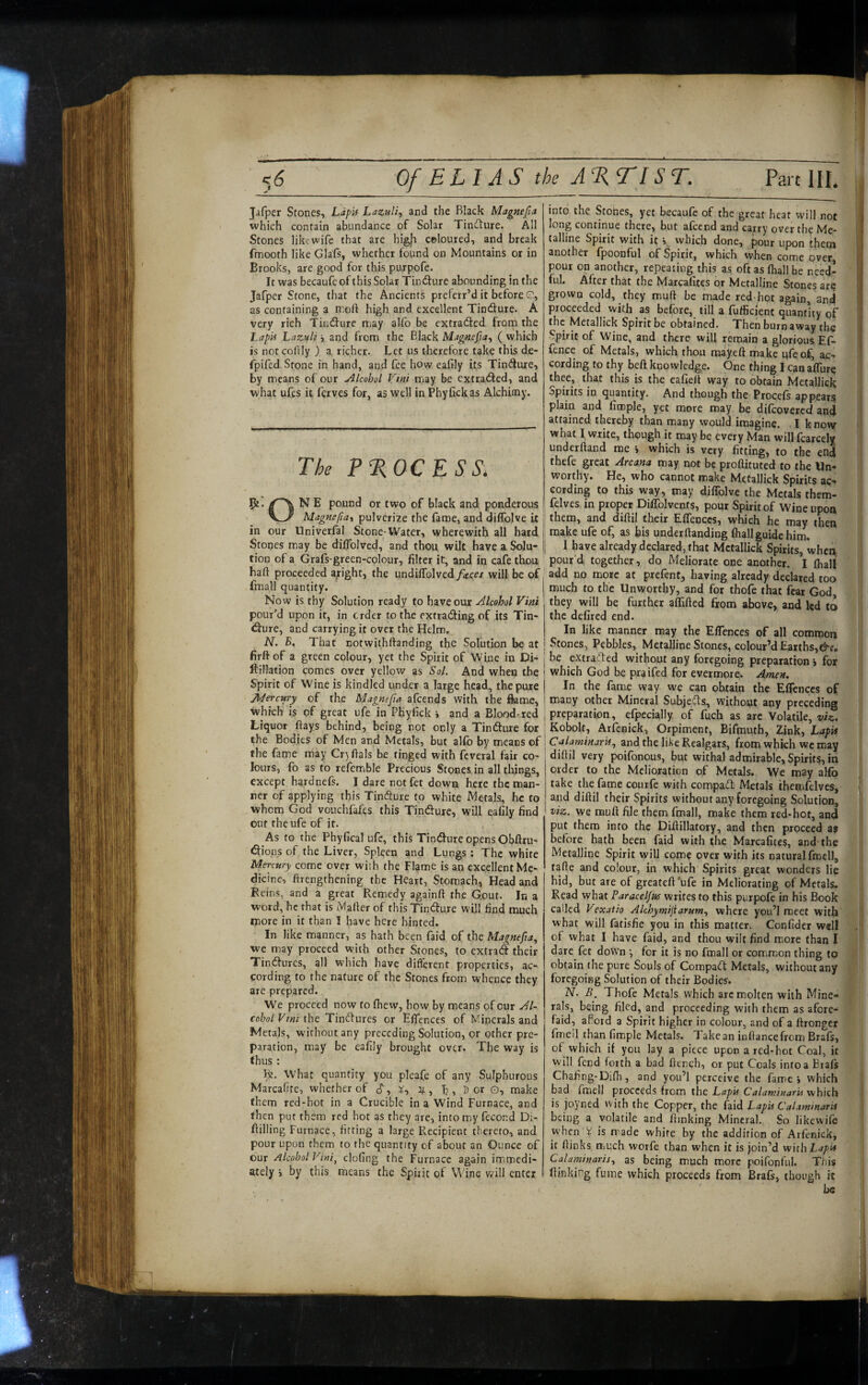 tn Jafper Scones, LipU Lazulf and the Black Magnefa which contain abundance of Solar Tinfture. All Stones likewife that are higji coloured, and break fmooth like Glafs, whether found on Mountains or in Brooks, are good for this purpofe. It was becaufeof this Solar Tindure abounding in the Jafper Stone, that the Ancients preferr’d it before O, as containing a moft high and excellent Tindure. A very rich Tiudure nnay allb be cxtraded from the LapE Lazuli i and from the Black Magnefta^ ( which is notcollly ) a richer. Let us therefore take this de- fpifed Stone in hand, and fee how eafily its Tindure, by means of our Alcohol Vtni may be exttaded, and what ufes it ferves for, as well in Phytickas Alchimy. The PTsOCESS. N E pound or two of black and ponderous Magnefta^ pulverize the fame, and diflblve it in our Univerfal Stone-Water, wherewith all hard Stones may be dilTolved, and thou wilt have a Solu¬ tion of a Grafs-green-colour, filter it, and in cafe thou baft proceeded aright, the undiiroIved/4:ce/ will be of fmall quantity. Now is thy Solution ready to have our Alcohol Vini pour’d upon it, in order to the extrading of its Tin¬ dure, and carrying it over the Helm, N. B. That notwithftanding the Solution be at firft of a green colour, yet the Spirit of Wbe in Di- ftillation comes over yellow as Sol. And when the Spirit of Wine is kindled under a large head, the pure jhiercury of the Magnefia afeends with the fkme, which is of great ufe in PKyfick > and a Blood-red Liquor ftays behind, being not only a Tindure for the Bodies of Men and Metals, but alfo by means of the fame may Cr^ftals be tinged with fcveral fair co¬ lours, fb as to refemble Precious Stones in all things, except hardnefs. I dare notfct down here the man¬ ner of applying this Tindure to white Metals, he to whom God vouchfafes this Tindure, will eafily find ont the ufe of it. As to the Phyfical ufe, this Tindure opens Obftru- dions of the Liver, Spleen and Lungs; The white Mercury come over wish the Flame is an excellent Me¬ dicine, ftrengthening the Heart, Stomach, Head and Reins, and a great Remedy againft the Gout. In a word, he that is Mailer of this Tindure will find much more in it than I have here hinted. In like manner, as hath been faid of the Magnefta., we may proceed vvith other &ones, to extrad their Tindures, all which have different properties, ac¬ cording to the nature of the Stones from whence they are prepared. We proceed now to fhew, how by means of our Al¬ cohol Vtni the Tindures or Elfences of Minerals and Metals, without any preceding Solution, or other pre¬ paration, may be eafily brought over. The way is thus: Bj. what quantity you pleafe of any Sulphurous Marcalite, whether of (?, D or o, make them red-hot in a Crucible in a Wind Furnace, and then put them red hot as they are, into m^y fecond Di- fiilling Furnace, fitting a large Recipient thereto, and pour upon them to the quantity of about an Ounce of our Alcohol Vini^ clofing the Furnace again immedi¬ ately i by this means the Spirit of Wine will enter into the Stones, yet becaufe of the great heat will not long continue there, but afeend and cauy over the Me¬ talline Spirit with it \ which done, pour upon them another fpoonful of Spirit, which when come over, pour on another, repeating this as oft as (hall be need¬ ful. After that the Marcalites or Metalline Stones ar? grown cold, they muft be made red-hot again, and proceeded with as before, till a fufficient quantity of the Metallick Spirit be obtained. Then burn away the Spirit of Wine, and there will remain a glorious, Ef- fence of Metals, which thou mayeft make ufe of, ac¬ cording to thy beft knowledge. One thing I can alTure thee, that this is the eafieft way to obtain Metallick Spirits in quantity. And though the Procels appears plain and fimple, yet more may be difeovereef and attained thereby than many would imagine. I know what I write, though it may be every Man willfcarcely underftand me i which is very fitting, to the end thefe great Arcana may not be proftituted to the Un¬ worthy. He, who cannot make Metallick Spirits ac¬ cording to this way, may diflblve the Metals them- felves in proper DilTolvents, pour Spirit of Wine upon them, and diftil their EfTcnccs, which he may then make ufe of, as bis underftanding fhall guide him. I have already declared, that Metallick Spirits, when pour’d together, do Meliorate one another. I (hall add no more at prefent, having already declared too much to the Unworthy, and for thofe that fear God, they will be further a(fifted from above, and led to the defired end. In like manner may the Elfences of all common Stones, Pebbles, Metalline Stones, colour’d Earths, be extracted without any foregoing preparation j for which God be praifed for evermore. Amen, In the fame way wc can obtain the Elfences of many other Mineral Subjesfls, without any preceding preparation, efpecially of fuch as are Volatile, Kobolt, Arfcnick, Orpiment, Bifmuth, Zink, Lapit Calaminaris., and the like Realgars, from which we may diftil very poifonous, but withal admirable. Spirits, in order to the Melioration of Metals. We may aMb take the fame courfe with compaft Metals themfelves, and diftil their Spirits without any foregoing Solution, viz. we muft file them (mall, make them red-hot, and put them into the Diftillatory, and then proceed s$ before hath been faid with the Marcafites, and the Metalline Spirit will come over with its natural fmell, tafte and colour, in which Spirits great wonders lie hid, but are of greateft'ufe in Meliorating of Metals. Read what Paracelfns writes to this purpofe in his Book called Vexatio Alchymijiarum., where you’l meet with what will fatisfie you in this matter. Confider well of what I have faid, and thou wilt find more than I dare fet down •, for it is no fmall or common thing to obtain the pure Souls of Compadl: Metals, without any foregoing Solution of their Bodies. N. B. Thofe Metals which arc molten with Mine¬ rals, being filed, and proceeding with them as afore- faid, aPord a Spirit higher in colour, and of a ftrongcr fmeil than fimple Metals. Take an inftancefrom Brafs, of which if you lay a piece upon a red-hot Coal, it will fend forth a bad ftcnch, or put Coals into a Brafs Chafing-Difh, and you’l perceive the fame i which bad fmell proceeds from the LapU CalaminarU which is joyned with the Copper, the (aid LapU Calammarit being a volatile and funking Mineral. So likewife when i is made white by the addition of Arfcnick, it (links much worfe than when it is join’d w'nh Lapit Calaminarij., as being much more poifonful. This (linking fume which proceeds from Brafs, though it be