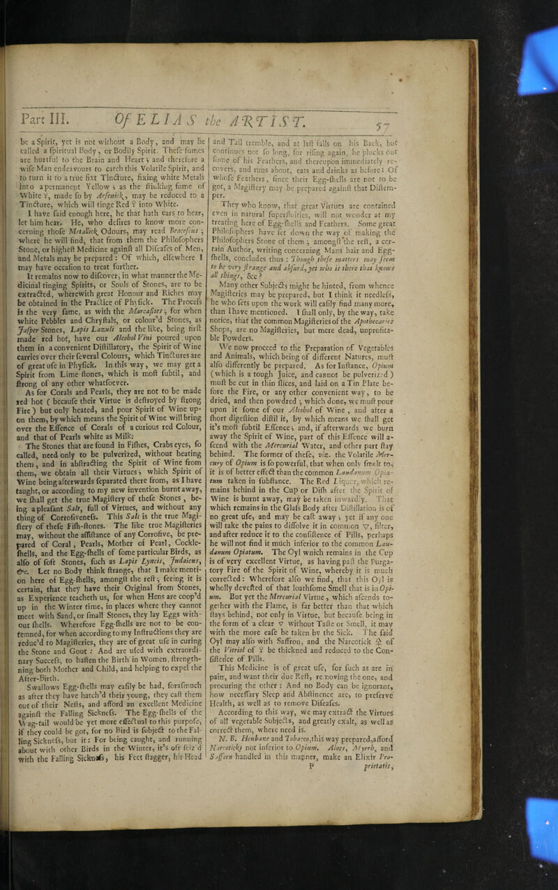 be a Spirit, yet is not without a Body, and may be tailed a fpiritual Body, or Bodily Spirit. Thcfe fumes are hurtful to the Brain and Heart s and therefore a wife Man endeavours to catch this Volatile Spirit, and : to turn it to a true fi.x't Tindure, fixing white Metals I into apermanent Yellow i as the ftinkiug fume of White V, made fo by Arfenkh^^ may be reduced to a Tindfurc, w’hich will tinge Red $ into White. i I have faid enough here, he that hath ears to hear, let him hear. He, who deiires to know more con¬ cerning thofe MetaUkk^ Odours, may read Brncefcus ^ where he will find, that from them the Philofophers Stone, or higheft Medicine againft all Difcafes of Men, and Metals may be prepared : Of which, elfewhere I may have occafion to treat further. It remains now to difcover, in what manner the Me- ! (dicinal tinging Spirits, or Souls of Stones, are to be ! extracted, wherewith great Honour and Riches may be obtained in the Pradice of Phyfick. TheProcefs is the very fame, as with the Marcafttes ^ for when white Pebbles and Chryftals, or colour’d Stones, as Jafper Stones, Lapis Lazuli and the like, being firft I made red hot, have our Alcohol Vint poured upon I them in a convenient Diftillatory, the Spirit of Wine ' carries over their feveral Colours, which Tindures are of greatufe in Phyfick. In this way, we may get a I Spirit from Lime ftones, which is moft fubtil, and : Urong of any other whatfoever. As for Corals and Pearls, they ate not to be made red hot ( becaufe their Virtue is deftroyed by^ ftrong I Fire) but only heated, and pour Spirit of Wine up- j on them, by which means the Spirit of Wine will bring I over the Effence of Corals of a curious red Colour, and that of Pearls white as Milki The Stones that are found in Fifties, Crabs eyes, fo I called, need only to be pulveriied, without heating ■ them, and in abftrading the Spirit of Wine from j them, we obtain all their Virtues i which Spirit of j Wine being afterwards feparated there from, as I have ! taught, or according to my new invention burnt away, we ftiall get the true Magiftery of thcle Stones , be- j ing apleafant Salt^ full of Virtues, and without any thing of Corrofivencls. This Salt is the true Magi- ; fiery of thefe Fifti-ftones. The like true Magifteries j may, without the affiftance of any Corrofive, be pre- I pared of Coral, Pearls, Mother ot Pearl, Cockle- fiiells, and the Egg-(hells of fome particular Birds, as j alfo of foft Stones, fuch as Lapis Lyncis, Judaicus, ! &c. Let no Body think ((range, that I make menti¬ on here of Egg-ftiells, amongft the reft^ feeing it is certain, that they have their Original from Stones, as Experience teacheth us, for when Hens are coop’d : up in the Winter time, in places where they cannot r meet with Sand,or fmall Stones, they lay Eggs with¬ out (hells. Wherefore Egg-ftiells are not to be con- I temned, for when according to my Inftrudions they are ! reduc’d to Magifteries, they are of great ufe in curing ’ the Stone and Gout : And are u(ed with extraordi- ; nary Succefs, to haften the Birth'in Women, ftrength- ning both Mother and Child, and helping to expel the i After-Birth. Swallows Egg-ftiells may eafily be had, forafmuch :, as after they have hatch’d their young, they caft them ! out of their Nefts, and afford an excellent Medicine againft the Falling Sicknefs. The Egg-ftiells of the Wag-tail would be yet more effectual to this purpofe, if they could be got, for no Bird is fubjed: to the Fal- I ling Sicknefs, but it: For being caught, and running about wMth other Birds in the Winter, it’s oft feiz'd vifith the Falling Sickndfs, his Feet ftagger, his Head and Tail tremble, and at laft falls on his Back, but continues not fo long, for tiling again, he plucks out fijine of his Feathers, and thereupon immediately re¬ covers, and runs about, eats and drinks as before: Of W'fiofc feathers, fince their Egg-fhells are not to be got, a Magiftery may be prepared againft that Diftcm- per. They who know, chat great Virtues are contained even^ in natural fuperfluities, will not w'onder at my treating here of Egg-ftiells and Feathers. Some great Philofophers have (et down the way of making the Philofophers Stone of them •, amongft’the reft, a cer¬ tain Author, writing concerning Mans hair and Egg- ftiells, concludes thus ; Though thefe matters may feeni to be very jirange and abfurd,yet who is there that k^ows all things. See ? Many other Subjeds might be hinted, from whence Magifteries may be prepared, but I think it needlefs, he who fets upon the work will eafily find many more, than I have mentioned. 1 ftiall only, by the way, take notice, that the common Magifteries of the Apothecaries Shops, are no Magifteries, but mere dead, unprofita¬ ble Powders. We now proceed to the Preparation of Vegetables and Animals, which being of different Natures, muff alfo difterently be prepared. As for Inftance, Opium (which is a tough Juice, and cannot be pulverized ) muft be cut in thin flices, and laid on a Tin Plate be¬ fore the Fire, or any other convenient w'ay, to be dried, and then powdred which done, we muft pour upon it fome of our Alcohol of Wine , and after a (hort digeftion diftil it, by which means we fhall get it’s moft fubtil Effence Y and, if afterwards we burn away the Spirit of Wine, part of this Effence will a- feend with the Mercurial Water, and other part ftay behind. The former of thefe, viz. the Volatile Mer¬ cury of Opium is fo powerful, that when onlv fmtlt to, it is of better effect than the common Laudanum 0pia¬ tum taken in fubftance. The Red I iquer, which re¬ mains behind in the Cup or Difh after the Spirit of Wine is burnt away, m.ay be taken inwardly. That which remains in the Glaff Body after Ififtillation is of no great ufe, and may be caft away , yet if any one will take the pains to diffolve it in common v, filter, and after reduce it to the confiftence of Pills, perhaps he will not find it much inferior to the common Lau¬ danum Opiatum, The Oyl wnich remains in the Cup is of very excellent Virtue, as having paft the Purga¬ tory Fire of the Spirit of Wine, whereby it is much corrected: Wherefore alfo we find, that this Oyl is wholly devefted of that loathfome Smell that is inOpk urn. But yet the Mercurial Virtue, which affends to¬ gether with the Flame, is far better than that which ftays behind, not only in Virtue, but becaufe being in the form of a clear v without Tafte or Smell, it may with the more eafe be taken bv the Sick. The faid Oyl may alfo with Saffron, and the Narcotick ^ of the Vitriol of ? be thickned and reduced to the Con¬ fiftence of Pills. This Medicine is of great ufe, for fuch as are in' pain, and want their due Reft, re noving the one, and procuring the other : And no Body can be ignorant, how ncctffary Sleep and Abftinence arc, to preferve Health, as well as to remove Difeafes. According to this way, we may extract: the Virtues' of all vegetable Subjeds, and greatly exalt, as well as cnired them, where need is. N. B. Henbane and lobacco,this way prepared,afford Narcetickj not inferior to Opium. Aloes, A'lyrrh^ and Safforn handled in this mapner, make an Elixir Pro- P prietatis.