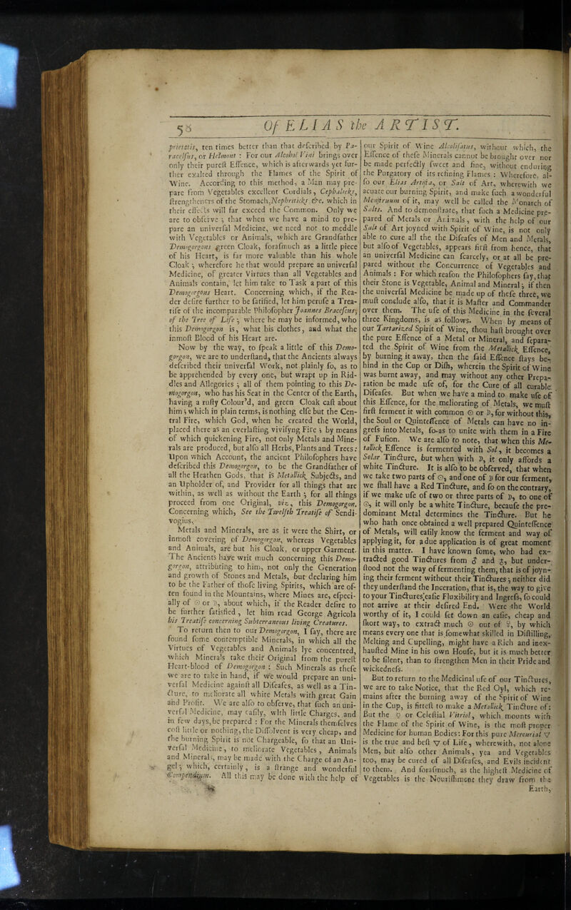 prietstis.^ ten times better t!ian that deferihed by Pa- raceljhs., or Plelmnut : For our Alcohol Vint brings over only their pured Effence, which is afterwards yet fur¬ ther exalted through the Flames of the Spirit of Wine, x^ccording to this, method, a Man may pre¬ pare from Vegetables excellent Cordials, Cephul/ckj^ Erengtheners of the Stnm2ic\\.Nephnticks.&c. which in their effetis will far exceed the Common. Only we are to obfcfve •, that when we have a mind to pre¬ pare an univerfal Medicine, we need not to meddle with Vegetables or Animals, which are Grandfather Vemogorjrons green Cloak, forafmuch as a little piece of his Heart, is far more valuable than his whole Cloak •, wherefore he that would prepare an univerfal Medicine, of greater Virtues than all Vegetables and Animals contain, let him take to Task a part of this Vemognrgons Heart. Concerning which, if the Rea¬ der deOre further to be fatified, let him perufe a Trea- tife of the incomparable Philofopher Bracefetts-, pf the Iree of Life ^ where he may be informed, who this Vetmgorgon is, what his clothes, aad what the inmoft Blood of his Heart are. Now by the wa^'’, to fpeak a little of this Demo- gorgon., we are to underhand, that the Ancients always deferibed their univerfal W^ork, not plainly fo, as to be apprehended by every one, buf wrapt up in Rid¬ dles and Allegories \ all of them pointing to this De- rHogorgon., who has his Seat in the Center of the Earth, having a rufty Colour’d, and green Cloak call about him i which in plain terms, is nothing elfe but the Cen¬ tral Fire, which God, when he created the World, placed there as an everlafting vivifyng Fire j by means of which quickening Fire, not only Metals and Mine¬ rals are produced, butalfoall Herbs, Plants and Trees; Upon which Account, the ancient Philofophers have deferibed this Demogorgott., to be the Grandfather of all the Heathen Gods, that is Metallkk^ Subjects, and an Upholder of, and Provider for all things that are within, as well as wdthout the Earth *, for all things proceed from one Original, viz., this Vemogorgon. Concerning which, See the Lxveljth Treatife of Sendi- vogius. Metals and Minerals, are as it were the Shirt, or inmoft covering pf Vemogorgon.^ whereas Vegetables and Animals, are but his Cloak, or upper Garment. The Ancients haye writ much concerning this Demo- gnrgofi, attributing to him, not only the Generation and growth of Stones and Metals, but declaring him to be the Father of thofe living Spirits, which are of¬ ten found in the Mountains, where Mines are, efpeci- ally of O or p, about which, if the Reader dehre to be further fatisfied , let him read George Agricola his Ireatife concerning Subterraneous living Creatures. To return then to out Demogorgon, I fay, there are found feme contemptible Minerals, in which all the Virtues of Vegetables and Animals lye concentred which Minerals take theif Original from the purefi Heart-blood of Demogorgon : Such Minerals as thefe we are to take in hand, if w*e would prepare an uni¬ verfal Medicine againftall Difeafes, as well as a Tin¬ cture, to meliorate all white Metals with great Gain and Prohf. We are alfo to obferve, that fuch an uni¬ verfal Medicine, may cafily, with little Charges, and in few days,be prepared : For the Minerals themifelves coft little or nothing, the Diffjlvent is very cheap, and fhe burning Spirit is not Chargeable, fo that an Uni¬ verfal Medicine, to meliorate Vegetables, Animals and Minerals, may be made with the Charge of an An¬ gel ^ vvhich, certainly, is a ftrange and wonderful Compendi^Mn. All this may be done with the help of pur Spirit of Wine Alcolifjtus, witheuf which, the Effence of thefe Minerals cannot be brought over nor be made perfedly fweet and fine, without enduring the Purgatory of its refining Flames ; Wherefore, al¬ io our Elias Art/jta., or Salt of Art, wherewith we acLiareour burning Spirit, and make fuch a wonderful Menjiruum of it, may well be called the Monarch of Stilts. And todemon/frate, that fuch a Medicine pre¬ pared of xMetals or Animals, with the help of our Salt of Art joyned with Spirit of Wine, is not only able to cure all the the Difeafes of Men and Metals, but alfo of Vegetables, appears firft from hence, that an univerfal Medicine can fcarccly, oi: at all be pre¬ pared without the Concurrence of Vegetables and Animals : For which reafori the Philofophers fay, that their Stone is Vegetable, Animal and Minerali ffthen the univerfal Medicine be made up of thefe three, we muft conclude affo, that it is Mafter and Commander over them. The ufe of this Medicine in the fevera! three Kingdoms, is as follows. ’When by means of our fartariz.ed Spirit of Wine, thou haft brought over the pure Effence of a Metal or Mineral, and fepara- ted the Spirit of Wine from the ALetaHick^ Effence by burning it away, then the faid Effence flays be¬ hind in the Cup or Difli, wherein the Spirit of Wine was burnt away, and may without any other Prepa¬ ration be made ufe of, for the Cure of all curaMe Difeafes. But when we have a mind to tuake ufe of this Effence, for the meliorating of Metals, we muft firft ferment it with common © or )), for without this, the Soul or Qiiintcffence of Metals can have no in- grefs into Metals, fo-as to unite with them in a Fire of Fufion. We are alfo to note, that when this Me- tallick^ Effence is fermented with Sol, it becomes a Solar Tintfture, but when with D, it only affords a white Tin(fture. It is alfo to be obferved, that when we take two parts of o, and one of D for our ferment, we ftiall have a Red TindFure, and (b on the contrary, if we tnake ufe of two or three parts of ]), jo one of ©, it will only be a white Tind'ure, becaufe the pre¬ dominant Metal determines the Tindfure. But he who hath once obtained a well prepared Quinteflence of Metals, will eafily know the ferment and way of applying it, for a due application is of great moment in this matter. I have known fome, who had ex¬ tracted good Tinctures from $ and J, but under- ftood not the way of fermenting them, that is of joyn- ing their ferment without their Tinctures j neither did they underftand the Inceration, that is, the way to give to your Tinctures[eafie Fluxibility and Ingrefs, fo could not arrive at their defired End. Were the World worthy of it, I could fet down an eafie, cheap and flfiort way, to extract much © out of S, by which means every one that is fomewhat skilled in Diftilling, Melting and Cupelling, might have a Rich and inex- haufted Mine in his own Houfc, but it is much better to be filent, than to ftrengthen Men in their Pride and wickednefs. But to return to the Medicinal ufe of our Tinftuies, we are to take Notice, that the Red Oyl, which re¬ mains after the burning away of the Spirit of Wine in the Cup, is fitteft to make a Mefallkk^ Tinefture of: But the 0 or Celeftial V'itrklw'hich mounts vvith the Flame of fhe Spirit of Wine, is the moft proper Medicine for human Bodies: For this pure Mercurial v is the true and beft v of Life, wherewith, not alone Men, but alfo other Animals, yea and Vegetables too, may be cured of all Difeafes, and Evils incident to them. And forafmuch, as the higheft Medicine of Vegetables is the Nourifliment they draw from the Earth,