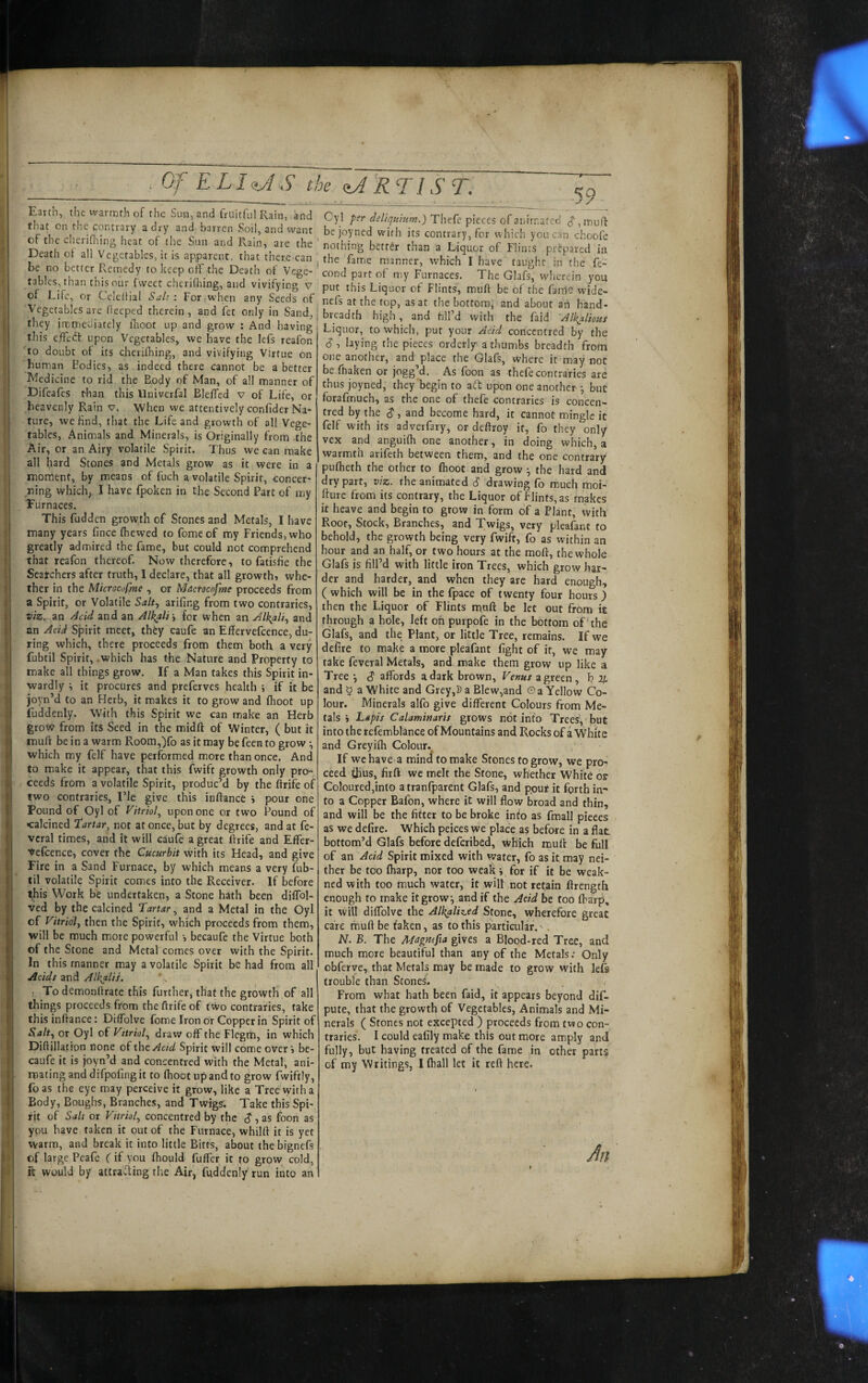 Gf ELI<,J..S’ the qJ 'RTIST. ^9 / ™ c^“l ‘''*'5’ ?■'’• Theft pieces oraiAr.ated 7, .curt rf A el^rm T’' “ “l-'’'l “c “''j ?°' ’ '7' , ■'''' ‘‘5 contrary, for « hich you can chooft ot the cheriflMng heat of the Sun and Rain, are the ' ’ ' • -■ - DpcfU of oil » ui • ■ I  ■■■■' better than a Liquor of Flints .prepared in Deatl) ol all Vegetables, u is app^arent^that there can the fame manner, which I have (aught in the ft- tables ,h 't'b  / '77'’ n ?' 7 P' T The Glafs^ wherein you rf I ift o ‘‘’i??“;.T''«“hcnnnng and vivifying v l pu, this Liquor of Flints, muft be of the fame wide- VevblU 1? 7 t. ■ “7 7, nefs at the top, as at the bottom, and about an hand- Vegetables are llecped therein , and fee only m Sand, | breadth high , and SUM with the faid they immcuiatcly flioot up and grow : And having Liquor, to which, put your A,V/ concentred by the this effect upon Vegetables, we have the lefs reafon to doubt of its cherifhing, and vivifying Virtue on human Bodies, as. indeed there cannot be abetter Medicine to rid the Body of Man, of all manner of Difeafes than this Univcrfal Bleffcd v of Life, or heavenly Rain v. When we attentively confider Na¬ ture, we find, (hat the Life and growth of all Vege¬ tables, Animals and Minerals, is Originally from the Air, or an Airy volatile Spirit. Thus we can make all hard Stones and Metals grow as it were in a moment, by means of fuch a volatile Spirit, concer¬ ning which, 1 have fpoken in the Second Part of my Furnaces. This fudden growth of Stones and Metals, I have many years fince (hewed to fomeof my Friends, who greatly admired the fame, but could not comprehend that reafon thereof. Now therefore, to fatishe the Seatchers after truth, I declare, that all growth, whe¬ ther in the Mkrocofme , or Macrocofme proceeds from a Spirit, or Volatile Salt^ arifing from two contraries, viz. an Acid and an Alkali ^ for when an Alkali.^ and an Acid Spirit meet, they caufe an Effervefcence, du¬ ring which, there proceeds from them both a very fubtil Spirit, .which has the Nature and Property to make all things grow. If a Man takes this Spirit in¬ wardly ^ it procures and preferves health i if it be joyn’d to an Herb, it makes it to grow and (hoot up fuddenly. With this Spirit we can make an Herb grow from its Seed in the midft of Winter, ( but it muft be in a warm Room,)fo as it may be feen to grow ^ which my felf have performed more than once. And to make it appear, that this fwift growth only prcH-, ceeds from a volatile Spirit, produc’d by the ftrife of two contraries, I’le give this inftance j pour one Pound of Oyl of upon one or two Pound of •calcined tartar^ not at once, but by degrees, and at fe- vcral times, and it will caufe a great ftrife and Effer- Vefcence, cover the Cucurbit with its Head, and give Fire in a Sand Furnace, by which means a very fub- til volatile Spirit comes into the Receiver. If before this Work be undertaken, a Stone hath been difTol- ved by the calcined Tartar.^ and a Metal in the Oyl of Vitriol, then the Spirit, which proceeds from them, will be much more powerful •, becaufe the Virtue both of the Stone and Metal comes over with the Spirit. In this manner may a volatile Spirit be had from all Acids and Alkali}. ; Todemonftrate this further, that the growth of all things proceeds from the ftrife of two contraries, take this inftance: Diffblve fome Iron or Copper in Spirit of S.alt, or Oyl of Vitriol, draw off the Flegrti, in which Diftillation none of the Acid Spirit will come over j be- caufe it is joyn’d and concentred with the Metal, ani¬ mating and difpofing it to (hoot up and to grow fwiftly, foas the eye may perceive it grow, like a Tree with a Body, Bnuglrs, Branches, and Twigs; Take this Spi¬ rit of Salt or Vitriol, concentred by the (J,as foon as ypu have taken it out of the Furnace, whilft it is yet warm, and break it into little Bitts, about the bignefs of large Peafe ( if you fhould Buffer it to grow cold, ft would by attraiTiing the Air, fuddenly'run into ah S , laying the pieces orderly a thumbs breadth from one another, and place the Glafs, where it may not be fhaken or jogg’d. As foon as thefecontraries are thus joyned, they'begin to aft upon one another •, but forafmuch, as the one of thefe contraries is concen¬ tred by the $, and become hard, it cannot mingle it felf with its adverfary, or deftroy it, fo they only vex and anguifh one another, in doing which, a warmth arifeth between them, and the one contrary pufheth the other to fhoot and grow ■, the hard and dry part, viz. the animated S drawing fo much moi- fture from its contrary, the Liquor of Flints, as makes it heave and begin to grow in form of a Plant, with Root, Stock, Branches, and Twigs, very pleafant to behold, the growth being very fwift, fo as within an hour and an half, or two hours at the moft, the whole Glafs is fill’d with little iron Trees, which grow har¬ der and harder, and when they are hard enough, ( which will be in the fpace of twenty four hours ) then the Liquor of Flints maft be let out from it through a hole, left on purpofe in the bottom of‘the Glafs, and the Plant, or little Tree, remains. If we defire to make a more pleafant fight of it, we may take feveral Metals, and make them grow up like a Tree •, <J affords a dark brown, Veuus a green , T? 2jL and 5 a White and Grey,]) a Blew,and © a Yellow Co¬ lour. Minerals alfo give different Colours from Me¬ tals i Lapis Calaminaris grows not into Trees,-but into the refembLnce of Mountains and Rocks of a White and Greyifh Colour.^ If wchave a mind to make Stones to grow, we pro- eftd thus, firft we melt the Stone, whether White or Coloured,into atranfparent Glafs, and pout it forth in¬ to a Copper Bafon, where it will flow broad and thin, and will be the fitter to be broke info as fmall pieces as we defire. Which peices we place as before in a flat bottom’d Glafs before deferibed, which muft be full of an Acid Spirit mixed with vvater, fo as it may nei¬ ther be too (harp, nor too weak j for if it be weak- ned with too much water, it will not retain ftrength enough to make it grow, and if the Acid be too ffarp, it wilt diffolve the Alk^liz.ed Stone, wherefore great care muft be taken, as to this particular. ^. N. B. The Magmfia gives a Blood-red Tree, and much more beautiful than any of the Metals; Only obferve, that Metals may be made to grow with lefs trouble than Stones. , . From what hath been faid, it appears beyond dif- pute, that the growth of Vegetables, Animals and Mi¬ nerals ( Stones not eXcepted ) proceeds from two con¬ traries. I could eafily make this out more amply and fully, but having treated of the fame in other parts of my Writings, Ifhall let it reft here. An