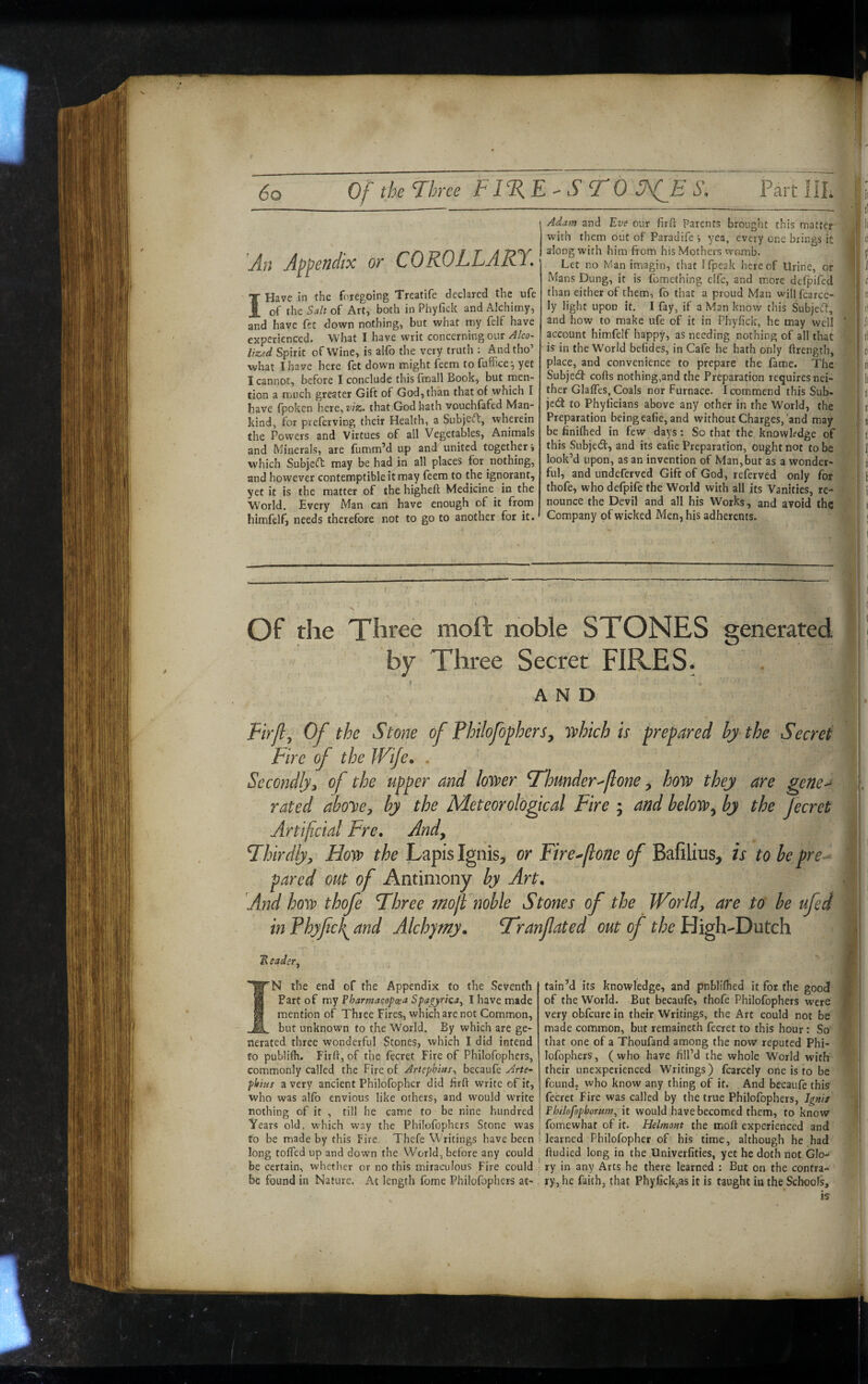An Appendix or COROLLARY. I Have in the foregoing Treatife declared the ufe of the Salt of Art, both in Phyfick and Alchimy, and have fet down nothing, but what iny felf have experienced. What I have writ concerning our Alco- lized Spirit of Wine, is alfo the very truth : And tho’ what I have here fet down might f^em to fuffice^ yet I cannot, before I conclude thisfmall Book, but men¬ tion a much greater Gift of God, than that of which I have fpoken here, viz> that God hath vouchfafed Man¬ kind, for preferving their Health, a $ubje(ft, wherein the Powers and Virtues of all Vegetables, Animals and Minerals, are fumm’d up and united together i which SubjeeT: may be had in all places for nothing, and however contemptible it may feem to the ignorant, yet it is the matter of the higheft Medicine in the World. Every Man can have enough of it from himfelf, needs therefore not to go to another for it. Adam and Eve our firft Parents brought this matter ^ with them out of Faradife ^ yea, every one brings it A along with him from his Mothers wtsmb. i* Let no Man imagin, that Ifpeak hereof Urine, or Mans Dung, it is fomething elfe, and more dcTpifed than either of them, fo that a proud Man will fcarce- ly light upon it. I fay, if a Man know this Subject, and how to make ufe of it in Phylick, he may well ' account himfelf happy, as needing nothing of all that is in the World befides, in Cafe he hath only ftrength, place, and convenience to prepare the fame. The Subjedf cofts nothing,and the Preparation requiresnei- ther GlafTcs, Coals nor Furnace. I commend this Sub¬ ject to Phyficians above any other in the World, the 1 Preparation being eafie, and without Charges, and may | be finifhed in few days: So that the knowledge of this Subjetfr, and its eafie Preparation, ought not to be look’d upon, as an invention of Man,bur as a wonder¬ ful, and undeferved Gift of God, referved only for I thofe, who defpife the World with all its Vanities, re- ■ nounce the Devil and all his Works, and avoid the Company of wicked Men, his adherents. Of the Three moft noble STONES generated by Three Secret FIRES. AND Fir/i^ Of the Stone of Philofophers, 'nihich is prepared bj the Secret Fire of the Wife. . Secondly^ of the upper and lowr T'hunder^jlone ^ ho'w they are gene^ rated aboye^ by the Meteorological Fire ; and beloss?^ by the fecret Artificial Fre, Andy Fhirdlyy Hovo the Lapis Ignis, or Fire^fione of Bafilius, is to be pre^ pared out of Antimony by Art, And host) thofe Fhree mofl noble Stones of the World, are to be ufed in Phyfcfi and Alchjmy, F'ranfated out of the High-Dutch 2? eadsr, S A IN the end of the Appendix to the Seventh Fart of ray Pharmacopcea Spa^yrica^ I have made mention of Three Fires, which are not Common, but unknown to the World. By which are ge¬ nerated three wonderful Stones, which I did intend to publifh. Firft, of the fecret Fire of Philofophers, commonly called the Fire of Artephius., becaufe Arte^ fhius a very ancient Philofophcr did hrft write of it, who was alfo envious like others, and would write nothing of it , till he came to be nine hundred Years old, which way the Philofophers Stone was to be made by this Fire. Thcfe Writings have been long tolled up and down the World, before any could be certain, whether or no this miraculous Fire could be found in Nature. At length fbme Philofophers at¬ tain’d its knowledge, and pnblifhed it for the good of the World. But becaufe, thofe Philofophers were very obfeure in their Writings, the Art could not be made common, but remaineth fecret to this hour : So that one of a Thoufand among the now reputed Phi¬ lofophers, (who have fill’d the whole World with their unexperienced Writings) fcarcely oiie is to be found, who know any thing of it. And becaufe this fecret fire was called by the true Philofophers, Ignif Philofophorum, it would havebecomed them, to know fomewhat of it. Helmont the moft experienced and learned Philofopher of his time, although he had ftudied long in the Univerfities, yet he doth not Glo¬ ry in any Arts he there learned : But on the contra¬ ry, he faith, that Phyfick,as it is taught in the Schools, 1