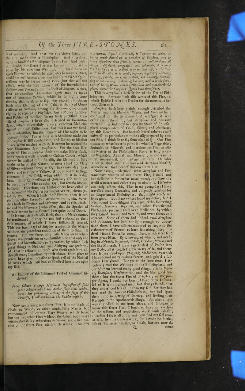 Of the Three FI T fs of no value. And, that not the UniverHties, but the Fire, made him a Fhilofopher. And therefore, he calls himfelf a Fhilofopher by the Fire. And with cut doubt, our fccret Fire was known to him, as ap¬ pears by his excellent Writings. For hh Elems?otitm Ignis Veneris, to which he attributes fo many Virtues, could not well be made,without this fecret Fire. A ^in- teffence may be drawn out of Venuj^hut that will not effeft, what the Red Element of the incombuftible Sulphur can. Pjrjcelfuft 'i'n his Book oE Sulphur^ writes, that an excellent Elimentum Ignis may be made out of common Sulphur, which he fo highly com¬ mends, that he dares to fay, that except a Phyfidan hath this Element of Fire, ( that is the hxed Quin- teflence of Sulphur, among his Arcamms, he caunot lightly be reputed a Phyiician, but a Money Catcher, and Robber of the Sick. In my lately publilhed Trea- tife of Sulphur, 1 have alfo deferibed an Elementum Ignis, which is certainly a very excellent Medicine againft all Cold Diftempers, but this is not yet fixed, but combufiible, but the Element of Fire ought to be incombuftible. For as long as a Medicine made out of Sulphur is ftill combuftible, and fubjeft to blacken Silver when touched with it, it cannot be reputed the true Elementum Ignis Sulphuris. For the true Ele¬ ment of Fire of Sulphur doth not make Silver black, but tingeth it with a confiant Golden Colour, which Cannot be waihed Off. As alfo, the Element of Fire ought td be of this Nature, to enter a Red hot Plate of Silver without fume, as Oyl finks into dty Lea¬ ther -> and to tinge it Yellow. Alfo, it ought to tinge common b info Gold, when added to it in a due beat. This QuinteflTence of Sulphur, alfo mufi: not be burnt by the Fire as other Oyl, but remain irtcom- buftible. Therefore, the Philofophers have called it an incombuftible Oyl, a permanent Water, - tabile, &c. When it hath thofe Virtues, then it can perform what Paracelfus attributes to it, vit. Won¬ ders both in Phyfick and Alchymy i and by this, Ariiio^ tie and his followers ( who affert, that the Species of Metals cannot be tranfmuted ) are quite out of DoorS. It is true, Ariflotle alfo faith, that the Metals cafinot be tranfmuted, if they be not firft reduced to their firft matter, of which I have fufficiently treated. This our fixed Oyl of Sulphur tranfrautes the Metals without any precedent redu6iion of them to their firft matter. For our fecret Fire hath taken away what- foever was pernicious or combuftible i lo that only the pureft and incombuftible part remains, by which fuch great things in Medicine and Alchymy are perform¬ ed, that it refuteth all thofe who fpcak againft it ^ al¬ though many Impoftors by their cheats, from place to place, have given occafion to fpeak evil of theNobleff Arts i which hath had an ill effed heretofore upon my felf. An Hiftory of the Poifonous Tayl of Common Al¬ chymy. Here foVones d lar^e Hifiorical Vigrejfton of fame great Abufet which the Author fame time under- jvent, but pertaining nothing to the [cope of thU Treaiife, I wi^ hot trouble the Reader rpith'it. Now concerning our fecret Fire, it is'not made of Coals or Wood, or other combuftible Matter, but compounded of certain Fiery Waters, which burn, but not like other Fires without the Glafs, but always Within the Glafs i wherefore Artepbius, as the firft Au¬ thor of the fccret Fue, ufeth thefe words. Our Eire E^STOO^ES. 6i it Afinerah Equal, Contipual, it Vapours not jinlefs it be too much firred up, it partah^es of Sulphur, and is, taken elfetfbere than from the matter it puU.th down alt things , d.'lfolveth, congealeth, and calcineth, it is arti- fcial to find •, it is a jhort rtay without coil, at the leajf with fmaH cofi it is moijl, vaprous, digrjiive, altering, piercing, fubtile. Airy, not violent, not burning, compaf- fing or envlronnirg. Containing but one, and it is the foun¬ tain of living Water which goeth about and containeth the place, where the R 'mg dnd ^een bath themfelves. This is ArtepbiHs'’s Defeription of the Fire of Phw lofophers. Pontanus hath alfo wrote of this Fire, to wbofe Epiftle I refer the Reader for the more eafie in- trodudlion to it. Artephius hath here plainly enough deferibed the Matter, and the. Mercurial Water, and Pontanus hath confirmed it. He to vVhom God will‘give it, will eafily comprehend it •, but Artephius and Pontanus teach nothing, but howto ripen the Stone of Philofo¬ phers compounded of Gold, Silver, and Antimony, by this fecret Fire. But becaufe feveral others as well univerfal as particular are to be eafily prepared by this our Fire, I think fit to fay fomewhat of ip Our Fire maturates whatfoever is put to it, whether Vegetables, Animals, or Minerals, and therefore our Fire, as alfo the Matter of the Philofophers Stone it feF, is caR led Vegetable, Animal, and Mineral j as alfo a natu-. tural, non-natural, and fupernatural Fire. He who is not fatisfied with this may read Artephius himfelf, where he will find more of this our fecret Fire. Now having underftood what Artephius and tanus have written of our fecret Fire, I could not but deferibe it fomewhat more openly, to fiiew the Artift a nearer and eafier way to obtain it. IGlauber can truly affirm this. That in my young days I have travelled many Countries, and diligently fea'rched foi an Experienced Fhilofopher, that might teach me fome good. But I no where found my defire, but I often found fome diligent Phyfician, vvho following Crollius, Hartman, Beguinus, and other Experienced Phyficians, prepared theit own Medicines, by which they gained Honour and Wealth', and were therewith content. Some of them had indeed read Artephius and Pontanus, but bad not light enough to under- ftand them. I have alfo endeavoured to frequent the elaboraories of Princes, to learn fomething there. In¬ deed I found Proceffes enough there, which vvere fent from great Men, By following of which, and work¬ ing in Arfenick,, Orpiment, Cobalt, Cinabar, Mercury and the like Minerals, I drew a great deal of Poifon into my Body, till at length I grew weary of it, and there¬ fore fet my mindirpon Spugyrick^ Medicines, by which I have found many curious Secrets, and gain’d a fuf- ficient Livelyhood. But yet at the fame time, I at¬ tentively read the Writings of the Philofophers, and out of them learned many good things, chiefly Bafih- us, Bracefeus, Neufementius, and the like good Au¬ thors •, but the fccret Fire ot Artephius, or the pro¬ per Agent, I could not Learn, 1 have often Difeour- fed of it with Learned men, but always found, that they underftood lefs of it than my felf. For they had not read the Ancient Philofophers, but had fpent their time in getting of Money, and fending their Receipts to the Apot'hecareis Sltops. But after a light was enkindled in tnc from above, and I began to know this fecret Fire, I began to have an aveifion to the tedious, and troublefome work with Glaffe'^, therefore I fet it all alide, and now find my felf more at eafe, by this Capital work, for I make no further i ufe of Furnaces, Glaffes, or Coals, bnt can now do O mosc