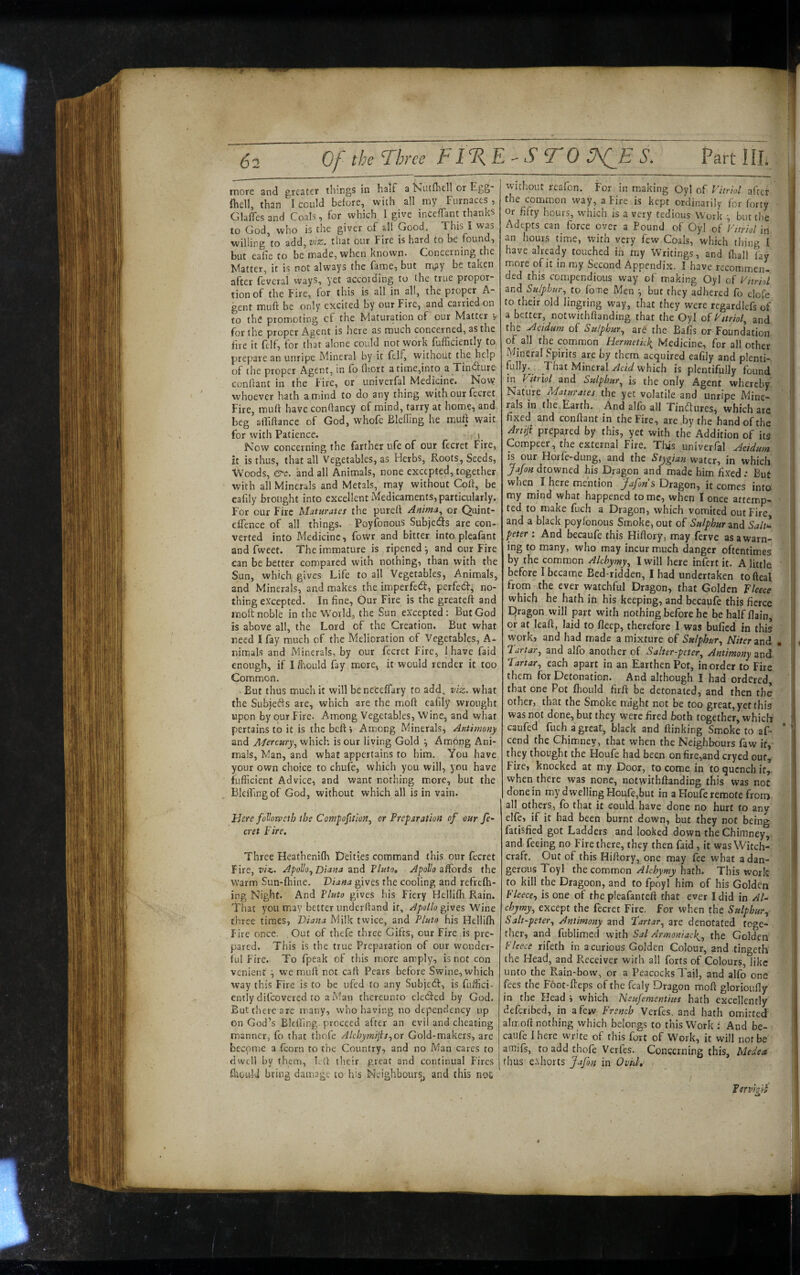 rnote and greater things in half a Nucnitll or Ego fiiell, than I could before, with all my Furnaces , GlafTes and Coals, for which I give inceffant thanks to God, who is the giver of all Good. This I was willing to add, wz. that our Fire is hard to be found, but eafie to be made, when known. Concerning the Matter, it is not always the fame, but rr^py be taken after fevcral ways, yet according to the true propor¬ tion of the Fire, for this is all in all, the proper A- gent muft be only excited by our Fire, and carried on to the promoting cf the Maturation of our Matter v for the proper Agent is here as much concerned, as the fire it felf, for that alone could not work fufficiently to prepare an unripe Mineral by it felf, without the help of the proper Agent, in fb fliort a time,into a Tindture conflant in the fire, or univerfal Medicine. Now whoever hath a mind to do any thing with our fecret Fire, muft have conftancy of mind, tarry at home, and beg aftiftance of God, whofe Eleffing he muft wait for with Patience. Now concerning the farther ufe of our (ecret Fire, it is thus, that all Vegetables, as Herbs, Roots, Seeds, Woods, &c. and all Animals, none excepted, together with all Minerals and Metals, may without Coft, be eafily brought into excellent Medicaments, particularly. For our Fire Maturates the purert Anima^ or Quint- efTence of all things. Poyfonous Subjeds are con¬ verted into Medicine, fowr and bitter into pleafant and fweet. The immature is ripened j and our Fire can be better compared with nothing, than with the Sun, which gives Life to all Vegetables, Animals, and Minerals, and makes the imperfedf, perfedf, no¬ thing excepted. Inline, Our Fire is the greateft and moft noble in the World, the Sun excepted: But God is above all, the Lord of the Creation. But what reed I fay much of the Melioration of Vegetables, A- nimals and Minerals, by our fecret Fire, 1 have faid enough, if I Ihould fay more, it would render it too Common. But thus much it will beneceffary to add, viz. what the Subjeds are, which are the moft eafily wrought upon by our Fire. Among Vegetables, Wine, and what pertains to it is thebeftj Among Minerals, Antimony and Mercury^ which is our living Gold ^ Among Ani¬ mals, Man, and what appertains to him. You have your own choice to chufe, which you will, you have Efficient Advice, and want nothing more, but the BlelEngof God, without which all is in vain. Here foVonpcih the Compofjtion^ cr Preparation of our fe¬ cret Fire. Three Heathenifh Deities command this our fecret Fire, viz. ApoHo^ Diana and Pluto, Apollo affords the Warm Sun-fhine. Diana gives the cooling and refrefh- ing Night. And Pluto gives his Fiery Hellifh Rain. That you miay better underftand it, Apollo gives Wine three times, Diana Milk twice, and Pluto his Hellifh Fire once. . Out of thefe three Gifts, our Fire is pre¬ pared. This is the true Preparation of our wonder¬ ful Fire. To fpeak of this more amply, is not con venient ^ we muft not caft Pears before Swine, which way this Fire is to be ufed to any Subject, is fuffici- entiy difeovered to a Man thereunto cleded by God. But there are inany, who having no dependency up on God’s Bleftlng proceed after an evil and cheating manner, fo that thofe Alcbymilis.,ot Gold-makers, are become a fcorn to the Country, and no Man cares to dwell by them, left tlicir great and continual F'ircs fttouU bring damage to his Neighbours, and this not without rcafon. For in making Oyl of Vitriol after the common way, a Fire is kept ordinarily for forty Or fifty hours, which is a very tedious Work but the Adepts can force over a Pound of Oyl of Vitriol in an hours time, with very few Coals, which thing I have already touched in my Writings, and (hall lay more of it in miy Second Appendix. I have recommen¬ ded this compendious way of making Oyl of Vhriol and Sulphur., to fome Men ^ but they adhered fo dofe to their old lingring way, that they were regardlefs of a better, notwithftanding that the Oyl of Vitriol, and the Mcidum of Sulphur, are the Bafis or Foundation of all the common Hermeticl{ Medicine, for all other .Mineral Spirits are by them acquired eafily and plenti- fully^ That Mineral Acid which is plentifully found in Vitriol and Sulphur, is the only Agent whereby Nature Maturates the yet volatile and unripe Mine- ' rals in the Earth. And alfo all Tinflures, which are fixed and conftant in the Fire, are by the hand of the Artiji prepared by this, yet with the Addition of its Compeer, the external Fire. This univerfal Acidum is our Horfe-dung, and the Stygian water, in which Jafon dtowned his Dragon and made him fixed; But when here mention Jafon s Dragon, it comes into my mind what happened to roc, when I once attemp¬ ted to make fuch a Dragon, which vomited out Fire and a black poyfonous Smoke, out of Sulphur and Salt^ peter : And becaufe this Hiftory, may ferve as a warn¬ ing to many, who may incur much danger oftentimes by the common Alchymy, I will here infert it. A little before I became Bed-ridden, I had undertaken tofteal from the ever watchful Dragon, that Golden Fleece which he hath in his keeping, and becaufe this fierce Dragon will part with nothing before he behalfflain, or at leaft, laid to fleep, therefore I was bufied in thil work, and had made a mixture of Sulphur, Niter and. • I'artar, and alfo another of Salter-peter, Antimony and Fartar, each apart in an Earthen Pot, in order to Fire them for Detonation. And although I had ordered, that one Pot fhould firft be detonated, and then the other, that the Smoke might not be too great, yet this was not done, but they were fired both together, whicli caufed fuch a great, black and ftinking Smoke to af- cend the Chimney, that when the Neighbours faw if,- they thought the Houfe had been onfire,and cryed out. Fire, knocked at my Door, to come in to quench if, when there was none, notwithftanding this was not done in my dwelling Houfe,but in a Houfe remote from all others, fo that it could have done no hurt to any elfe, if it had been burnt down, but they not being fatisfied got Ladders and looked down the Chimney, and feeing no Fire there, they then faid, it was Witch¬ craft. Gut of this Hiftory, one may fee what a dan¬ gerous Toyl the common Alchymy hath. This work to kill the Dragoon, and fo fpoyl him of his Golden Fleece.) is one of the pleafanteft that ever I did in Al- chymy, except the fecret Fire, for when the Sulphur, Salt-peter, Antimony and Fartar, are denotated toge¬ ther, and fublimed with Sal Armoniack^, the Golden Fleece rifeth in a curious Golden Colour, and tingeth the Head, and Receiver with all forts of Colours, like unto the Rain-bow, or a Peacocks Tail, and alfo one fees the Foot-fteps of the fealy Dragon moft glorioufty in the Head j which Neufementius hath excellently deftribed, in a few French Verfes, and hath omitted ahr.oft nothing which belongs to this Work : And be- caufc I here write of this fort of Work, it will not be amifs, to add thofe Verfes. Concerning this, Medea thus exhorts Jafin in Ovtd,' fsrvivjf \ I