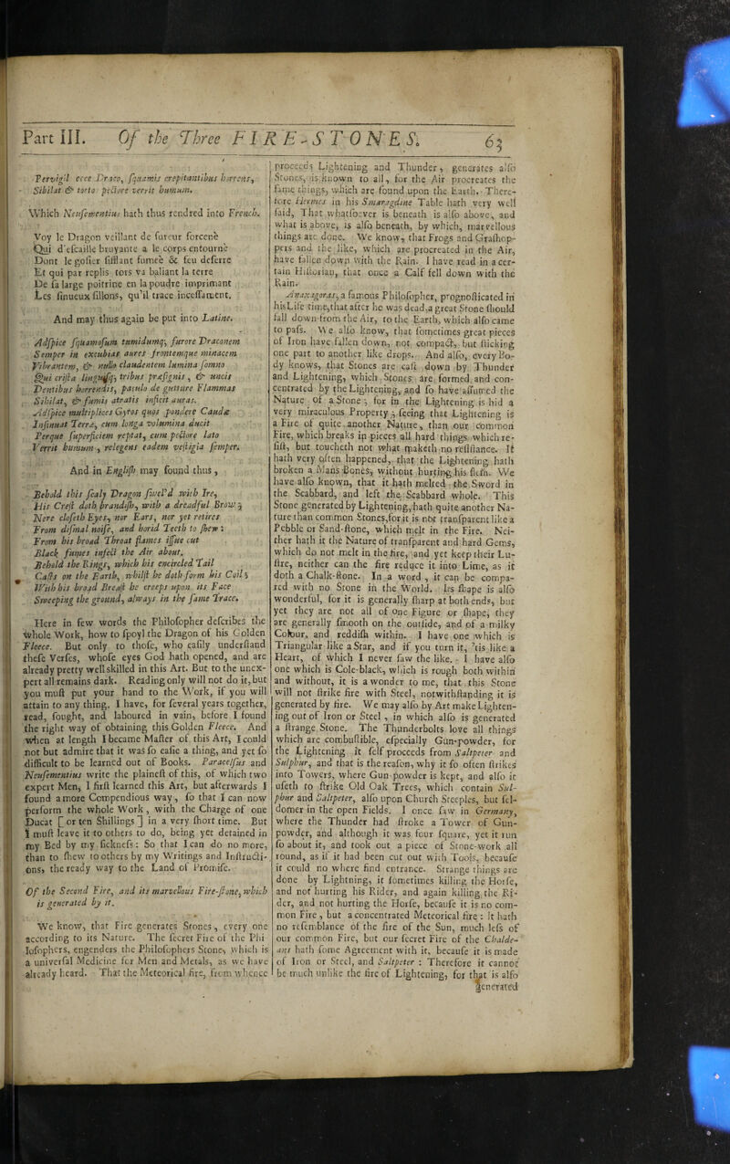 Part ilL Of the Three FT R E ^ S T 0 N'E Si 65 Tervigil ecce Dnco^ fqnamis crepitantibus horrens^ Sibilat & torto peihrs verrit humum. Which Nenfementius hath thus rencired into French. Voy le Dragon veillant de furcur forcene Qui d'efcailk bruyante a le corps entourne Dont le golier fifflant fiimce 6c feu deferre Ec qui par rcplis tors va baliant la terre De fa large poitrine en lapoudrc imprimant Les finueuxfillons, qu’il trace incclTament. And may thus again be put into Latine. 'Adfpice fquaimfum tnmidumq^ furore Draconem Semper in excubias aures frontemque minacem Vibrantem, & nullo claudentem lumina fomno ^ui crijia lingu^q-f tribus prsefgnis , & uncis Dentibus horrendis, patulo de gutture Flammas Sibilat, & fumis atratis inficit auras. yidCpice multiplices Gyros quos pondere Cauda Jnfmuat Terra, cum longa volumina ducit ; Perque fuperficiem reptat, cum peiiore lato Verrit humum , relegens eadem veji/gia femper. And in Engliflo may found thus , Behold this fcalj Dragon fvjeFd with Ire, Pits Creji doth brandijh, with a dreadful Brovs 5^ Nere clofeth Eyes, nor Ears, nor yet retires From dtfmal noife, and horid Teeth to fhew ; From his broad Throat fames iffue cut Black fuifies infeCi the Air about. Behold the Bings, which bis encircled Tail Caff s on the Earth, whilfl he doth form his Coil’i With his broad Breaf be creeps upon its Face Sweeping the ground, always in the fame Trace. Here in few words the Philofopher deferibes the whole Work, how to fpoyl the Dragon of his Golden Fleece. But only to thofe, who eafily underftand thefe Verfes, whofe eyes God hath opened, and are already pretty well skilled in this Art. But to the unex¬ pert all remains dark. Reading only will not do it, but you muft put yOur hand to the Work, if you will attain to any thing. I have, for feveral years together, read, fought, and laboured in vain, before I found the right way of obtaining this Golden Fleece. And when at length I became Mafter of this Art, I could not but admire that it was fo eafie a thing, and yet fo difficult to be learned out of Books. Paracelfus and Ffeufementius write the plained of this, of which two expert Men, I firft learned this Art, but afterwards I found amore Compendious way, fo that I can now perform the whole Work, with the Charge of one Ducat Q or ten Shillings 3 in a very fhort time. But i muft leave it to others to do, being yet detained in my Bed by my ficknefs: So that lean do no more, than to flievv toothers by my Writings and InftrucSi- dns, the ready way to the Land of PrOmife. Of the Second Fire, and its marvellous Fire-fione, which is generated by it. We know, that Fire generates Stones, every one according to its Nature. The fecrer Fire ot the Phi lofophers, engenders the Philofophers Stone, Vvhicli is a univerfal Medicine for Men and Metals, as wc have already heard. That the Meteorical fire, from whence proceeds Lightening and Thunder, genorafcs allb Stones, is.known to all, for the Air procreates the fame things, which are found upon the Earth. There¬ fore Hermes in his Smaragdine Table hath very well faid, That whatfoever is beneath is a!fo above, and what is above, is alfb beneath, by which, marvellous things are done. We know, that Frogs and Grafhop- pers and the like, which are procreated in the Air, have fallen down with the R^ain. I have read in a cer¬ tain Hiftotian, that once a Calf fell down with the Rain. ^ Anaxagoras,2hv[\oxx% Philofopher, prognofticated iri hisLife time,that after he was dead,a great Stone fliould fall down from the Air, to the Earth, which alfo came to pafs. We alfb know, that fometimes great pieces of Irbn have fallen down, not epnopadt, but flicking one part to another like drops,. And alfo, every Bo.- dy knows, that Stones are caft .down by Thunder and Lightening, which Stones are formed, and con¬ centrated by the Lighteriing, and fb have afTiimed the Nature of a Stone;, for in the Lightening is hid a very miraculous Propertyfeeing that Lightening is a Fire ot quite .another Nature, than our common Fire, which breaks ip pieces all .hard things which re- lift, but toucheth not what rpaketh no reflfiance. It hath very pften happened,’that the Lightening hath broken a Mans-Bones, withpur hurting his ftel’h. We have alfo known, that it hath melted the,Sword in the Scabbard, and left the‘Scabbard whole. This Stone generated by Lightening,hath quite another Na¬ ture than common Stoncs,for it is nb^ tranfparent like a Pebble or Sand-ftone, which me]t in the Fire. Nei¬ ther hath it the Nature of tranfparent and hard Gems, which do not melt in the fire,’and,yet keep their Lu- ftre, neither can the fire reduce it into Lime, as it doth a Chalk-ftone. In a word , it can be compa¬ red with no Stone in the World. Irs fbape is alfo wonderful, for it is generally fharp at both ends, but yet they are not all of one Figure or fiiape, they are generally fmooth on the outlide, and pf a milky Colour, and reddifti within. I have one which is Triangular like a Star, and if you turn it, ’tisjike a Heart, of which I never faw the like. - I have alfo one which is Cole-black, wiiich is rough both within and without, it is a wonder tome, that this Stone will not ftrike fire with Steel, notwithftanding it is generated by fire. We may alfo by Art make Lighten¬ ing out of Iron or Steel , in which alfo is generated a ftrange Stone. The Thunderbolts love all things which are combuftible, efpecially Gun-powder, for the Lightening it felf proceeds Irom Saltpeter- and Sulphur, and that is the reafon, why it fo often ftrikes into Towers, where Gun powder is kept, and alfo it ufeth to ftrike Old Oak frees, which contain Sul¬ phur and Saltpeter, alfo upon Church Steeples, but fel- domer in the open Fields. I once faw in Germany, where the Thunder had ftroke a Tower of Gun¬ powder, and although it was four fquare, yet it run fo about it, and took out a piece of Stone-work all round, as it it had been cut out with Tools, becaufe if could no where find entrance. Strange things are done by Lightning, it fometimes killing the Horfe, and not hurting his Rider, and again killing the Ri¬ der, and not hurting the Horfe, becaufe it is no com¬ mon Fire , but a concentrated Meteorical fire ; It hath no refemblance of the fire of the Sun, much Icfs of our common Fire, but our fecret Fire of the Chalde¬ ans hath fome Agreement with it, becaufe it is made of Iron or Steel, and Saltpeter ; Therefore it cannot be much unlike the fire of Lightening, for that is alfo aenerared