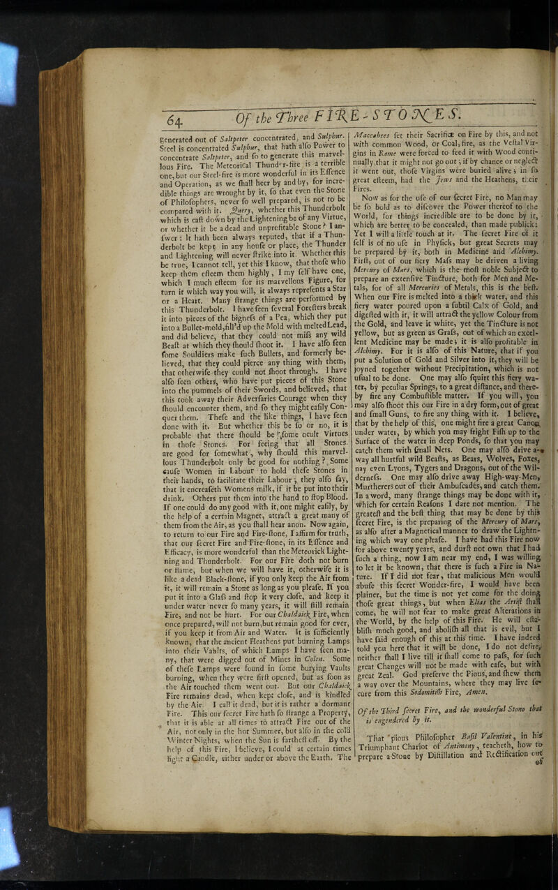 Of the Three Fl%E^ STORES. generated out of Saltpeter concentrated, and Sulphitr. Steel is concentrated Sulphur^ that hath alfo Power to concentrate Saltpeter^ and fo to generate this marve * lous Fire. The Meteorical Thundf’r-Hre^ is a terrihle one, but our Steel-fire h more wonderful in itsEflence and Operation, as we (hall heer by and by, for incre¬ dible things are wrought by it, fo that even the Stone of Philofophers, never fo well prepared, is not to be compared with it. whether this Thunderbolt which is caft down by the Lightening be of any Virtue, or whether it be a dead and unprofitable Stone? Ian- fwer: It hath been always reputed, that if a Thun¬ derbolt be kep^ in any houfe or place, the Thunder and Lightening will never ftrike into it. Whether this be true, I cannot tell, yet this I know, thatthofe who keep them eftecm them highly, I my felf have one, which T much efteem for its marvellous Figure, for turn it which way you will, it always reprefents a Star or a Heart. Many ((range things are performed by this Thunderbolt. 1 have feen feveral Forefters break it into pieces of the bignefs of a Pea, which they put into a Bullet-mold,fill’d up the Mold with meltedLead, and did believe, that they could not mifs any wild Beaft at which they (hould (boot it. I have alfo feen fome Souidiers make fuch Bullets, and formerly be¬ lieved, that they could pierce any thing with them, that other wile they could not (hoot through. 1 have alfo feen others, who have put pieces of this Stone into the pummels of their Swords, and believed, that this took away their Adverfaries Courage when they (hould encounter them, and fo they might eafily Con¬ quer them. Thefe and the like things, I have feen done with it. But whether this be fo or no, it is probable that there (hould be |'^fome ocult Virtues in thofe Stones. For feeing that all Stones, are good for fomewhat, why (hould this marvel¬ lous Thunderbolt only be good for nothing ? ^ Some «au(e Women in Labour to hold thefe Stones in their hands, to facilitate their Labour ^ they alfo fay, that it encreafeth Womens milk, if it be put into their drink. Others put them into the hand to ftop Blood. If one could do any good with it, one might eafily, by the help of a certain Magnet, attr'a^h a great many of them from the Air, as you (hall hear anon. Now again, to return to our Fire apd Fire-done, I affirm for truth, that our fceret Fire andTire-fione, in its Elfence and .Efficacy, is more wonderful than the Meteorick Light¬ ning and Thunderbolt. For our Fire doth not burn or flame, but when we will have it, otherwife it is like a dead Black-ftone, if you only keep the Air from it, it will remain a Stone as longas you pleafe. If yoU put it into a Glafs and ftop it very clofe, and keep it under water never fo many years, it will fiill remain Fire, and not be hurt. For onx Chaldaick^Y\tt^v/]\tn once prepared, wiU not burn,but remain good for ever, if you keep it from Air and Water. It is fufficiently known, that the ancient Heathens put burning Lamps into their Vahhs, of which Lamps I have feen ma¬ ny, that were digged out of Mines in Colsn. Some of thefe Lamps were found in fome burying Vaults burning, when they were firft opened, but as foon as the Air touched them went out. But our Cbaldaick^ Fire remains dead, when kept clofe, and is kindled by the Air. I call it dead, but it is rather a dormant Fire. This our fecret Fire hath fo ftrartge a Property, that it is able at all times to attracll Fire out of the Maccabees fet their Sacrifice on Fire by this, and not with common Wood, or Coal, fire, as the Veftal Vir¬ gins in Rome were forced to feed it with Wood conti¬ nually,that it miight not go outif by chance or negled it went bur, thofe Virgins were buried alive , in fa great efteem, had the Jerps and the Heathens, their Fires. Now as for the ufe of our fecret Fire, no Man may be fo bold as to difebver the Power thereof to the World, for things incredible are to be done by it, - which are better to be concealed, than made publick: Yet I will a little touch at if. The fecret Fire of it felf is of no ufe in Phyfick, but great Secrets may ' be prepared by it, both in Medicine and Alcbimy. Firli, out of our fiery Mafs may be driven a living Mercury of Mars, which is the-rfioft noble Subjedt to prepare an exteniive Tindlure, both fot Men and Me¬ tals, for of all Mercuries of Metals, this is the beft. When our Fire is melted into a tbkk water, and this fiery water poured upon a fubtil Calx of Gold, and digefted with it, it will attra(9: the yellow Colour from the Gold, and leave it white, yet the Tin<^ure is not yellow, but as green as Grafs, out of which an excel¬ lent Medicine may be made» it is alfo profitable in Alcbimy. For it is al(b of this Nature, that if you put a Solution of Gold and Silver into it, they will be joyned together without Precipitation, which is not ufual to be done. One may alfo (quirt this fiery wa¬ ter, by peculiar Springs, to a great diftance, and there¬ by fire any Combuftible matter. If you will, you may alfo (hoot this our Fire in a dry form, out of great and fmall Guns, to fire any thing with it. I believe, that by the help of thiV, one might fire a great Canoft under water, by which yoii may fright Fi(h up to the Surface of the water in deep Ponds, fo that you may catch them with ftrall Nets. One may al(b drive a-» vvay all hurtful wild Beafts, as Bears, Wolves, Foxes, nay even Lyons, Tygers and Dragons, out of the Wil- dernefs. One may alfo drive away High-way-Men, Murtherersout of their Ambufeades, and catch them. In a word, many ((range things may be done with it, which for certain Reafons I dare not mention. The greateft and the beft thing that may be done by this fecret Fire, is the preparing of the Mercury of Mars^ as alfo after a Magnetical manner to draw the Lightn¬ ing which way one pTeafe. I have had this Fire now for above twenty years, and durft not own that I had fuch a thing, now I am near my end, I was willing to (et it be known, that there is fuch a Fire in Na^ tutc. If I did not fear, that malicious Men would abufe this fecret Wonder-fire, I would have been plainer, but the time is not yet come for the doing thofe great things, but when Elias the Artift (hall come, he will not fear to make great Alterations irr the World, by the help of this Fire. He will efta- blifti much good, and abolifti all that is evil, but I have faid enough of this at this time. I have indeed told you here that it will be done, Ido not defirey neither (hall I live till it (ball come to pafs, for fuch great Changes will not be made with eafe, but with great Zeal. God preferve the Pious, and (hew them a way over the Mountains, where they may live fe- cure from this Sodomitilh Fire, Amen. Ofthe’Ihird fecret F/re, and the rvoaderful Stom that is engendered By it. Air, not only in tlie hot Summer, but alfo in the col’d Winter Nights, vvhen the Sun is fartheft off- By the help of this Fire, (believe, I could at certain times ligi'.r a Candle, either ander or above the Earth. The That ‘pious Philofophct Bafl VaTentim, in hisr Triumphant Chariot of Antimony, teacheth, how fo- prepare a-Sroae by Difiillation and RctSification cut