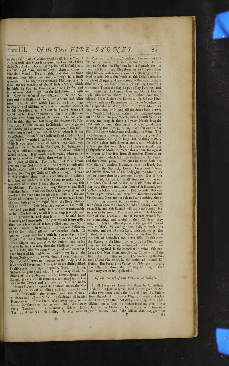 of the pureft part of Am’tmony^and calls it the Stone of becaufc this Stone is prepared by Fire cut cf fieiy Subjet^s: And alifb bepuie it expelleth all Difeafei From the Body ,of Man, and confurneth them as common Fire dotlt Wood., He alfa faith, tha,t this Fire-flonc can tranfmute Silver into pold, although in a fmall quantity. The highly experienced Bhilofophcr He/- »«««/, makes mention of almofi: fuch a Stone, which he faith) he faw in England with one Builer., and tells of wonderful things that tfic faid Butler did with it. Now by reafon of my diligent fcarch into Na¬ ture and the BlelTing of God, fuch a Stone hath fallen into my hands^ with which I can do the fame things in Phyfick and Alchimy, which Bajil Valentine aferibes to his Fire-ftone, and Helmont to Butlers Stone; T could not but leave to pofterity, that it is poiTible to |?repare this Stone out of Antirhony. The Art con- Tifts in this, that you firft bring the Antimony by Sub¬ limation , Diflillation and Redification to the great- the Vices of the Throat, Mouth and Tongue, and fuf- fers no unclcannefs or foulnefs ro, abide thee. It is a pirty to fee that no Phy.fician hath ^ Remedy for the Tooth3ch,but cither pulling them out, or flopping them wheri hollow with Narcoticky or hotOyls, which are in¬ deed no cure Now forafmuch as this Difeafe troubles People of all AgcSj'and few know any Remedy for it, I think it necelfary tofet down a never failing Cure.'Tis true, mold Toothachs may be put off by Purging, and need not fo painful a Cure, as drawing. Out of Pity to thpfe, who are troubled with the Toothach from their infancy, I here declare the Remedy. IJi- Of our Fire- ltone,as much as a Pea,andputit into your Mouth,with half a Spoonful of Wine, keep it in your Mouth as long as you can, or fo long till the Stone hath drawn your Mouth full of Rheume, then ifpit it out, and again put the Stone into your Mouth, with as much Wine as before, and keep it there till your Mouth is again filPd with Rhume, then again fpit it out, and con- eft Subtilty, and afterwards again concentrate this fubtil I (inue doing this folong, till you have fpit out half ai Spirit into a hard Stone, which Stone when it is not i Pint of Rhuemy Spittle, not reckoning the Wine. The - - ■ \ r-.r. :.i.j jjfu' next day again draw out the fame quantity •, do this every Morning fading fo long, till no flimy matter, but only a clear inlipid water comes our, which is a certain fign that your Head and Brain is freed from all fijperfluous Moifture, When this is done, for agreaC while you will be free from all noxious Rhumes, or Salt defluxions, which fall from the Head to the Teeth, and^there caufe pain. This our Fire-done doth not Only draw all noxious Humours from the Head, but alfb out of the Stomack, Lungs, Liver and Spleen, an4 carries them out of the Body,^by the Mouth, as well or better than any common Purge. But if the Piody (hould be too full of ill Humours, fo that our Fire-ftone, ftiould not be able to draw them all out that way, then you mufl: take Ibme of it inwardly ex- tra<9:ed as before mentioned. But becaufe this our Stone is yet unfixed, and therefore fometime caufeth Vomits, and fome are not able to bear Vomiting, there¬ fore you may prevent it, by putting diftilled Vinegar with Sugar upon the Stone, inftead of Brandy, and fo extradf it, and this Extract will caufe no Vomits, but only work by Stool: This is enough to be faid for the Cure of the Toothach. But if Parents were fuffici- ently knowing, and careful of their Children, they might in their Childhood prevent the greateft part of this Mifchef, by caufing them daily to wafh their Mouths, and behind their Ears, with cold water. But in thofe who are come to Maturity, our Fire-ftone is the beft of Remedies and never fails. It alfo cures the Scurvy in the Mouth, when little hot Pimples ap¬ pear, and the decay or waihing of the Gums. This Stone being fteld in the Mouth with Wine, alfo pre- ferves Old Men from Apoplexies, Catarrhs, and the like. Let this fuffice to be fpoken concerning the Vir¬ tues of our Fire-ftone, in the curing of internal Di- feafes. But becaufe the Variety of Diftempers is great, I will there fet down th^true way of uling it, that none may err in its Application. Of the true ttfe of this Medicine in Vifeafes.' in all Fevers or Agues, let them be Quotidians, Tertans or (Tiaiftians, you mull always give our Me¬ dicine two hours before the fit, and keep the Patient from the cold Air. In the Plague, Pleurifie and othex hot Fevers, you muft not delay the uling ot this Me¬ dicine, but as foon the Patient is taken, give him a Dofe of our Medicine, let it work with him in fixed(bclng then ufcful in Medicine) is of a reddilh Co lour, andcafily melted, aiid penetrates all Bodies. But if by it you would graduate Silver into Gold, you muft firft fix it, to abide the Cupel, But being once fixed, it will not then perform in Medicine what it would before. It is* worth much more, when unfix¬ ed to be ufed in Phyfick, than when it is fixed for the tinging of Silver. For the health of Men is more precious than Gold or Silver. And with an univerfal Medicine, that will Cure all internal and external Di- feafes, you may get Gold and Silver enough. I have at this prefent time, but a very little of this Stone left, but am refblved in a little time to make a good quantity of it, that I may therewith ferve my fick Neighbours. For it works ftrange things as you fhall hereafter hear. This our Stone is fo powerful in its working, that we dare not give it in fubflance, for one Graih of it ferves for twenty“Dofes or more, and each of them hath power to expel from the Body whatfo- cver is hurtful. This Medicine opens all ObftruCti- ons, and you (hall hardly find any other comparable to it. The beft way to ufc it is to keep it whole, and not to powder it, and then it is fit to be ufed both inwardly and outwardly. If you will ufc it inwardly, then put a few bits of it into a Glais, and pour Spirit of Wine upon it, in Which a little Sugar is diflblved, and fo let it Hand till you have occafion for it. If you will purge any Body with it, you muft put a few drops of it into aQjoonful of Wine or Beer, or any other Liquor, and give it to the Patient, and order him to be kept warm, then the Medicine will work in his Body, like fire upon Wood, and confume what¬ ever impeded his health, and drive it out by all the Emun(3;ories, wz. by Vcmit, Stool, Sweat, Urine and Spitting, and leaves no impurity in the Body, and fo it expels all Fevers and Agues, however diftirguilhed. it alfo cures the Plague, Leprofie, Gout, the falling Sicknefs in young and old. It takes away all obftru- dions of the Body, viz. of the Liver, Spjeen, and Lungs, it expels all ill Humours, contained in the Ca¬ vity of the Ihorax and all other parts of the Body. This our Stone alio opens the Obftruftions of the Me- fentcry’, 'carries off all Slime, and Salt watry Humi¬ dities. It cleanfeth the Stomach and Guts from all pituitous and bihous Slime. It alfo draws all hurtful Humours out of the Brain, takes away noife in the Hears, Comforts the hearing and fight , takes away Toothach in a moment , faftens luofe every lootnacn lu a , ......... “'^7, j _ . j-V i r u • i- Teeth and hinders their fouling. It takes away all | warm Room, And ft the Dileale abate not, give him ’ • R ths