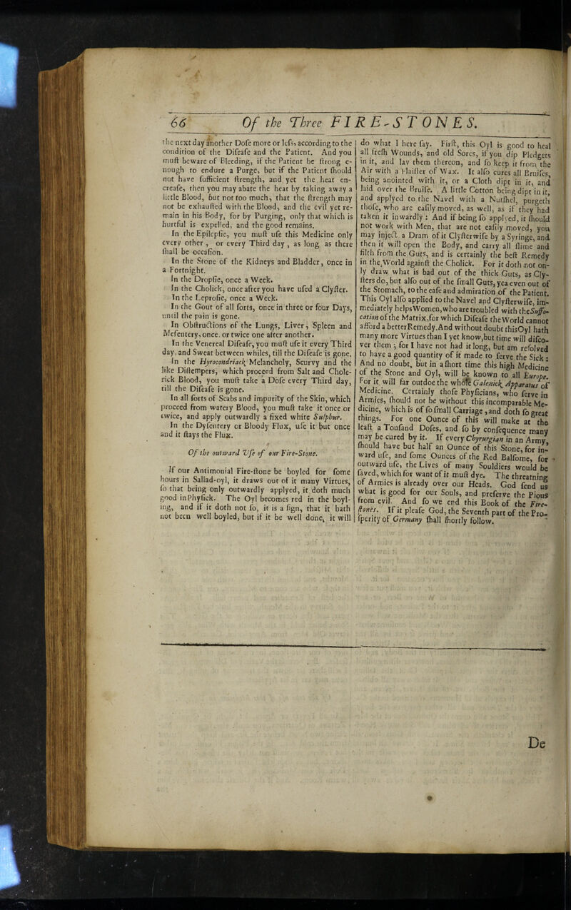 the next day another Dofe more or lefs, according to the condition of the Difeafe and the Patient. And you muft beware of Bleeding, if the Patient be ftrong e- nough to endure a Purge, but if the Patient fhould not have fufficient ftrength, and yet the heat en- creafe, then you may abate (he heat by taking away a little Blood, but not too much, that the ftrength may not be exhauhed with the Blood, and the evil yet re¬ main in his Body, for by Purging, only that which is hurtful is expelled, and the good remains. In the Epilepfie, you muft ufe this Medicine only every other , or every Third day , as long as there lhall be occalTon. In the Stone of the Kidneys and Bladder, once in a Fortnight. In the Droplic, once a Week. In the Cholick, once after you have ufed a Clyfter. In the Leprofie, once a Week. In the Gout of all forts, once in three or four Days, until the pain is gone. In Obftrudions of the Lungs, Liver, Spleen and Mefentery, once, or twice one after another. In the Venereal Difeafe, you muft ufe it every Third day, and Sweat between whiles, till the Difeafe'is gone. In the Hyrocondriac\ Melancholy, Scurvy and the like Diftempers, which proceed from Salt and Chole- rick Blood, you mOft take a Dofe every Third day, till the Difeafe is gone. In all (brtsof Scabs and impurity of the Skin, which proceed from watery Blood, you muft take it once or twice, and apply outwardly a fixed white Sulphur. In the Dyfentery or Bloody Flux, ufe it but once and it flays the Flux. f Of the outward Vfe of our Tire-Stone. If our Antimonial Fire-ftone be boyled for fome hours in Saliad-oyl, it draws out of it many Virtues, fo that being only outwardly applyed, it doth much good inPhyfick. The Oyl becomes red in the boyl- ing, and if it doth not fo, it is a fign, that it hath not been well boyled, but if it be well done, it will do what I here fay. Firft, this Oyl is good to heal , all frefh Wounds, and old Sores, if you dip Pledgets in it, and lav them thereon, and fo keep it from, the v Air with a l-laifter of Wax. It alfo cures all ^ruffes S being anointed with it, or a Cloth dipt in it, and J laid over the Bruife. A little Cotton being dipt in it, I and applyed to the Navel with a Nutfhel, purgetli thofe, who are eafily moved, as well, as if they had taken it inwardly ; And if being fo applyed, it fliould not work with Men, that are not eafily moved, you may injeeT: a Dram of it Clyfterwife by a Syringe, and then it will open the Body, and carry all flirne and filth from the Guts, and is certainly the beft Remedy in (he,World againft the Cholick. For it doth not on¬ ly draw what is bad out of the thick Guts, as Cly- ftcrs do, but alio out of the fmall Guts, yea even out of the Stomach, totheeafeand admiration of the Patient. This Oyl alfo applied to the Navel and Clyfterwife, im¬ mediately helpsWomen,who are troubled with thtSuffo- cation o^iht Matrix,for which Difeafe the World cannot afford a betterRemedy.And without doubt thisOyl hath many more Virtues than I yet know,but time will difeo- ver them ^ for I have not had it long, but am refolved to have a good quantity of it made to ferve the Sick : And no doubt, but in alhort time this high A^edicine of the Stone and Oyl, will be known to all turope. For it will far outdoethe who^c Galenic}^ /Ipparatuj of Medicine. Certainly thofe Phyficians, who ferve in Armies, fhould not be without this incomparable Me¬ dicine, which is of fo fmall Carriage ,and doth fo great things, for one Ounce of this will make at the leaft a Toufand Dofes, and fo by confequence many may be cured by it. If every ChyrurgUn in an Army, fhould have but half an Ounce of this Stone, for in¬ ward ufe, and fome Ounces of the Red Balfome, for • outward ufe, the Lives of many Souldiers would be fa ved, which for want of it muft dye. The threatning of Armies is already over our Heads. God fend us what is good for our Souls, and preferve the PiouS from evil. And fo we end this Book of the Ftre- fienes. If it pleafe God, the Seventh part of the Pro- fperity of Germany fhall Ihortly follow.