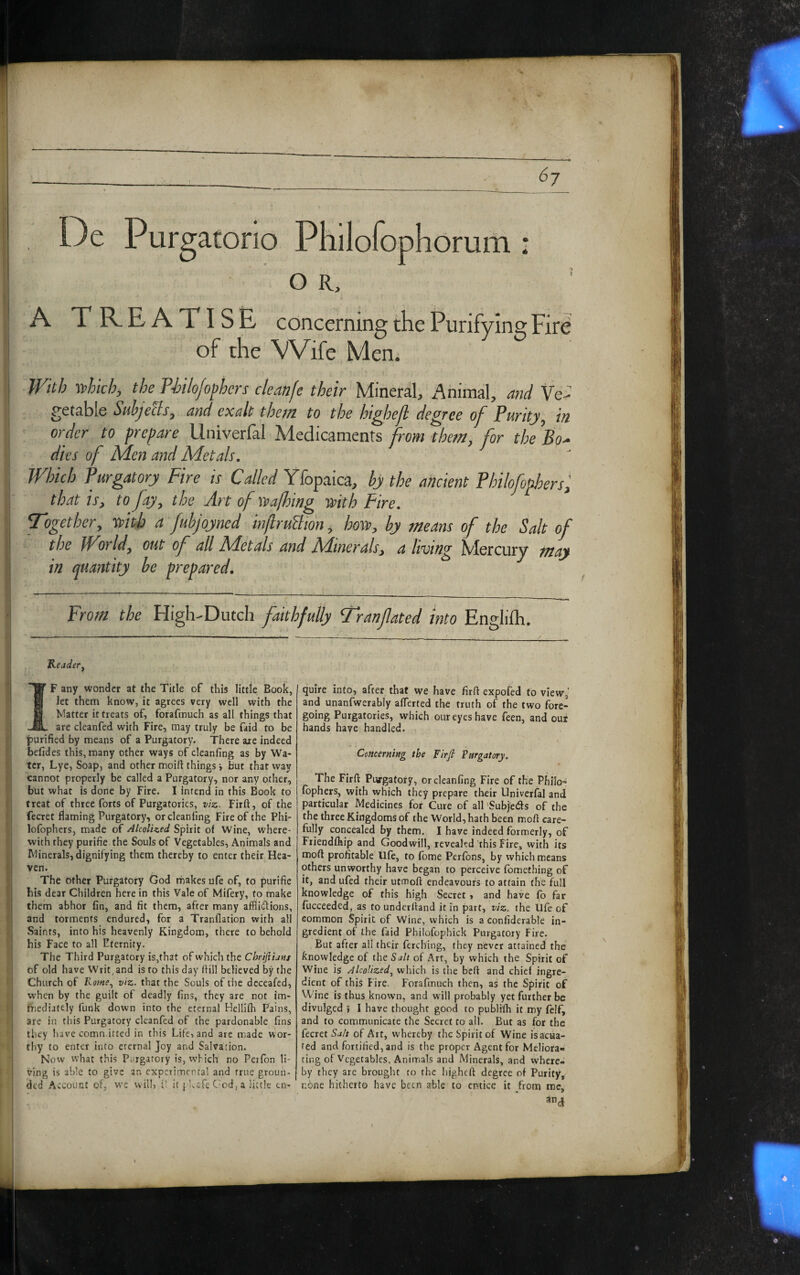 ► » i ii i; l! De Pur gatono iorum o R, A TREATISE concerning the Purifying Fire of the Wife Men; With -which, the T-bilojofhers cleanfe their Mineral, Animal, and Ve¬ getable SuhjeUs, and exalt them to the highejl degree of Purity, in order to frenare Univerfal Medicaments from them, for the ’Bo^ dies of Men and Metals. Which Purgatory Fire is Crf/Zet/Yfopaica, hy the ancient Philofophers^ that is, to fay, the Artofwalhing -with Fire. Together, tsith a fuhjoyned injlruUtdn, how, hy means of the Salt of the iForld, out of all SFctals and BAtnerals, a It-vtng iVlercury may in quantity he prepared. From the High-Dutch faithfully Tranfated into Englilh. Keader^ ^ wondet at the Title of this little Book, I 1 Jet them know, it agrees very well with the K Matter it treats of, forafmuch as all things that are cleanfed with Fire, may truly be faid to be \ purified by means of a Purgatory. There are indeed Ii befides this, many other ways of cleanfing as by Wa- ter, Lye, Soap, and other moift things i but that way cannot properly be called a Purgatory, nor any other, ' but what is done by Fire. I intend in this Book to a treat of three forts of Purgatories, vise. Firft, of the fecret fiaming Purgatory, or cleanfing Fire of the Phi- lofophers, made of AlcolUed Spirit of Wine, Where¬ with they purifie the Souls of Vegetables, Animals and < Minerals, dignifying them thereby to enter their Hea- ij vcn. I The other Purgatory God makes ufe of, to purifie 5 bis dear Children here in this Vale of Mifery, to make I; them abhor fin, and fit them, after many afflictions, and torments endured, for a Tranflation with all d Saints, into his heavenly Kingdom, there to behold his Face to all Eternity. The Third Purgatory is,that of which the Chriftiatis i of old have Writ, and is to this day Itiil believed by the ' j Church of Pome., viz. that the Souls of the deceafed, I when by the guilt of deadly fins, they are not ira- : ’ biediately funk down into the eternal Helliih Pains, ■ I are in this Purgatory cleanfed of the pardonable fins ! they have comn.itted in this Life, and arc made wor- j thy to enter into eternal Joy and Salvation. [ Now what this Purgatory is, which no Perfon li¬ ving is able to give an experimental and true groun- i ded Account of, w'c will, i! it pUafe Cmd, a little en¬ quire into, after that we have firft expofed to view,’ and unanfwerably afferted the truth of the two fore¬ going Purgatories, which our eyes have feen, and oui hands have handled. I Concerning the Firfi Pargatory. The Firft Pujrgatof y, or cleanfing Fire of the Philo- fbphers, with which they prepare their Univerfal and particular Medicines for Cure of all'Subleds of the the three Kingdoms of the World, hath been moft care¬ fully concealed by them. I have indeed formerly, of Fiiendihip and Goodwill, reveakd this Fire, with its moft profitable life, to fbme Perfbns, by vvhich means others unworthy have began to perceive fomething of it, and ufed their utmoft endeavours to attain the full knowledge of this high Secret, and have fo far fucceeded, as to underftand R in part, viz. the Ufe of common Spirit of Wine, which is a confiderable in¬ gredient of the faid Philofophick Purgatory Fire. But after all their ferebing, they never attained the knowledge of the5<i// of Art, by which the Spirit of Wine is AlcoUzed, which is the beft and chief ingre¬ dient of this Fire. Forafmuch then, as the Spirit of Wine is thus known, and will probably yet further be divulged 5 1 have thought good to publifh it my felf, and to communicate the Secret to ail. But as for the fecret Salt of Art, whereby the Spirit of Wine isacua- red and fortified, and is the proper Agent for Meliora¬ ting of Vegetables, Animals and Minerals, and where¬ by they are brought to the higheft degree of Purity, none hitherto have been able to entice it from me, an^