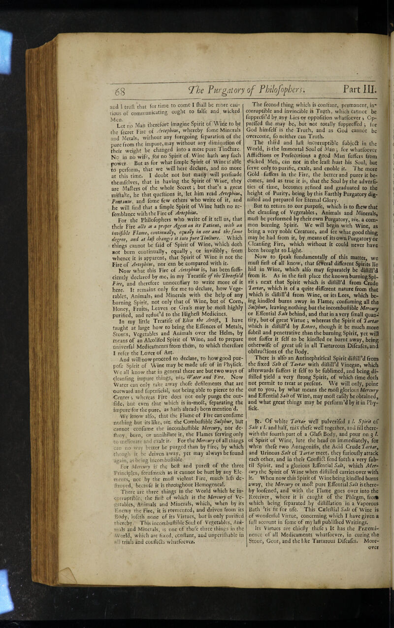and 1 {yuft \hat for time to come I (hall be more cau¬ tious ot communicating ought to falfe and wicked Men. . ri • • f- TT7* • I Let no Man therefore imagine Spirit of Wine to be the fecret Fire of Jrtephm^ whereby fome Minerals and Metals, without any foregoing reparation of the pure from the impure, may without any diminution of their weight be changed into a mere pure Tindure. No in no wife, for no Spirit of. Wine hath any fuch porvet. But as for what limple Spirit of Wine i^able to perform, that we will here declare, and no more at this time. I doubt not but many will perfuade themfelves, that in having the Spirit of Wine, they are Mailers of the whole Secret i but that’s a great miftake, he that quellions it, let him read Artefhiuf^ Font^nm, and fome few others who write of it, and he will find that a fimple Spirit of Wine hath no re- femblance with the Fire of Artephm. For the Philofophers who write of it tell os, that their Fire ads at a proper Agent sn its Patient, with an invisible Flame, continually, e/jually in one and the fame degree, and at lafi changes it into pure fincture. Which things cannot be faid of Spirit of Wine, which doth *ot burn continually, equally , or invifibly, from whence it is apparent, that Spirit of Wine is not the Fire of Artephius, nor can be compared with it. Now what this Fire of Artephm is, has been fuffi- ctently declared by me, in my Treatife of the threefold Fire, and therefore unneceffary to write more of it here. It remains only for me to declare, how Vege¬ table^, Animals, and Minerals with the help of any burning Spirit, not only that of Wine, but of Corn, Honey, Fruits, Leaves or Grafs may be moft highly purified, and reduc’d to the Higheft Medicines. In my little Treatife of Elm the Jrtiji, I have taught at large how to bring the ElTences of Metals, Stones, Vegetables and Animals over the Helm, by means of an Alcolifed Spirit of Wine, and to prepare Oniverfal Medicaments ftom them, to which therefore I refer the Lover of Art. And will now proceed to declare, to hovstgood pur- pofe Spirit of Wine may be made ufe of in Phyfick. We all know that in general there are but two ways of clcanfing impure things, viz. IVater and Fire. Now ^Water can only take away thofe defilements that are outward and fuperficial, not being able to pierce to the Center', whereas Fire does not only purge the out- fide, but even that which is in-moft, feparating the impure for the pure, 3s hath already been mention d. W^e know alfo, that the Flame of Fire can confume nothing but its like, the Combufiible b'Ut cannot confume the incombuftible Mercury, nor de- ftroy, burn, or annihilate it, the Flames fervingonly to meliorate and exalt if. For the Mercury of all things can no way better be purged than by Fire, by which though it be driven away, yet may always be found again, as-being incorrsbuftible. For Mercury is the belt and pureft of the three Principles, fdrafmuch as it cannot be hurt by any Ele¬ ments, not by the molt violent Fire., much lefs de* firoyed, becaufe it is throughout Hemogeneal. There are three things in the World which be in¬ corruptible, the firft of which is the Mercury of Ve¬ getables, Animals and Minerals, which, when by its Enemy the Fire, it is tormented, and driven from its Body, lofc-th none of its Virtues, but is only purified thereby. This incombuftible Soul of Vegetables, Ani¬ mals and Minerals, is one of tho'e three things in the World, which are fixed, ccnftant, and unperiHuble in nil trials and cotiflidts vviiatfoever. The fecond thing which is confiant, permanent, in” i i corruptible and invincible is Trijth, which cafinot be I , fupprefs’d by any Lies or oppofition wiiatfoever i Cp- 1 prelfed flie may be, but not totally fupprelTed y for , ; God himfelf is the Truth, and as God cannot be 1 overcome, fo neither can Truth. [ The third and lafi incorruptible fubjetS in the c World, is the Immortal Soul of Man ■, for whatfoever Afflictions or Pcrfecutions a good Man fulfers from 1 V^-icked Meh, can riot in the leafi hurt his Soul, but ' I ferve only to purifie, exalt, and enoble it. The more i Gold fuffers in the Fire, the better and purer it be- |l ‘ comes, and as true it is, that the Soul by the adverfi- t tics of time, becomes refined and graduated to the ! height of Purity, being by this Earthly Purgatory dig- ] nified and prepared for Eternal Glory. ‘ c But to return to our purpofe, which is to fhew that ! the cleanfing of Vegetables, Animals and Minerals, ( mufi be performed by their own Furgatory, viz. a com- ! ( mon burning Spirit. We will begin with Wine, as ! ^ being a very noble Creature, and fee what good thing 'ii may be had from it, by means of its own. Purgatory or j' Cleanfing Fire, which without it could never have . | been brought to Light. ji Now to fpeak fundamentally of this matter, we ! mufi firft of all know, that feveral different Spirits lie i ( hid in Wine, which alfo may feparately be diftill’d J ) j from it. As in the firft place the known burningSpi- | j rit i next that Spirit which is difiill'd from Crude I ] lartar, which is of a quite different nature from that which is tliftill’d from Wine, or its Lees, which be¬ ing kindled burns away in Flame,' confuming all the Sulphur, leaving nothing but the incombuftible Mercury or ElTential Salt behind, and that in a very fmall quan¬ tity, but of great Virtue ■, whereas the Spirit of Tartar which is diftill’d by Retort, though it be much more .i fubtil and penetrative than the burning Spirit, yet will not fuffer it felf to be kindled or burnt away, being ffi otherwife of great ufe in all Taitareous Difeafes, and ■ obftruftions of the Body. * There is alfo an Antinephritical Spirit diftill’d from 5! the fixed Salt oP Tartar with diftill’d Vinegar, which r afterwards fuffers it felf to be fublimed, and being di- i,| ftilled yield a very ftrong Spirit, of which time doth if not permit to treat at prefent. We will only, point I I out to you, by what means the moft glorious I- and Effential Salt of Wine, may moft eafily be obtained, I and what great things may be perform’d by it in Phy- *• fick. '.V j Of white Tartar well pulverifed i /. Spirit of Salt 11. and half, mix thefe well together, and fill there- jml with the fourth part of a Glafs Body, and pour on 3 /. m \ of Spirit of Wine, lute the head on immediately, for when thefe two Antagonifts, the Acid Crude Fartar, 'W [ and Urinous of 2 meet, they furioufly attack * each other, and in their Conflitft fend forth a very fub- y til Spirit, and a glorious Effential which Mer» '• cury the Spirit of Wine when diftilled carries over with . it. When now this Spirit of Wine being kindled burns away, the Mercury or moft pure Effential Sj// isthcre- by loofened, and with the Flame goes over into the Receiver, where it is caught of the Phlegm, fro* which being feparated by diftillaticn in a Vaporous Bath ’tis fit for ufe. This Gaeleftial Salt of Wine is of wonderful Virtue, concerning which I have given a full account in fome of my laft pubfiflred Writings. Its Virtues are chiefly thefe» Ic has the Fraremi- nence of all Medicaments whatfoever, in curing the Stone, Gout, and the like Tartatous Difeaffs. More¬ over