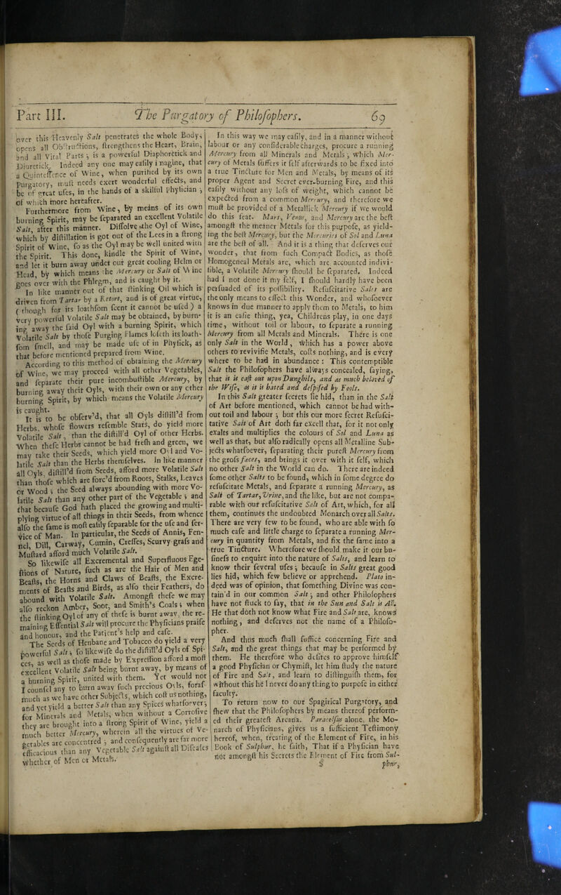 over this Heavenly Salt penetrates the whole Body, opens all Ob^huftions, ftrengthens the Heart, Brain, ^nd all Vital Parts ^ is a powerful Diaphorhick and Diuretick Indeed any one may ealily i-nagine, that a QuinteiTcncc of Wine, when purihed by its owii Puraatory, trull needs exert wondertul effects, and t)c of great ufes, in the hands of a skilful phyhcian •, of w'hich fnore hereafter. , r • Furthermore from Wine, by medns of its own burning Spirit, may be feparated an excellent Vo atile Salt, after this manner. Diffolve uhe Oyl of Wine, which by diftillation is got out of the Lees in a ftrong Spirit of Wine, fo as the Oyl may be well united witn the Spirit. This done, kindle the Spirit of Wine, a-d let it burn away under out great cooling Helm or Head by which means ihe Mer^t^ry or Salt of \A me goes over with the Phlegm, and is caught by it. ^ In like manner out of that Ihnking Oil which is driven from Tartar by a Retort, and is of great virtue, f though for its loathfom feent it cannot be ufed ) a very powerful Volatile Salt may be obtained, by burn- ing away the faid Oyl with a burning Spirit, which vSatile Salt by thofe Purging Flames lofeth its loath» fom fmell, and may be made ufe of in Phyhek, as that before mentioned prepared from Wine. According to this method of obtaining the Mercury of Wine, we may proceed with all other Vegetables, and feparate their pure incombuftible Mercury, by burning away theit Oyls, with their own or any ether burning Spirit, by which means the Volatile Mercury IS ^^aught.^ obfctvM, that all Oiyls diOilPd from Herbs whofe Bowers refcmble Stars, do yield more Volatile Salt, than the diftill’d Oyl of other Herbs. When thefe Herbs cannot be had frefh and green, we may take their Seeds, which yield more Ovl and Vo¬ latile Ult than the Herbs themfelves. In like manner all Ovis diftill’d from Seeds, afford more Volatile Salt than thofe which are forc’d from Roots, Stalks, Leaves or Wood •, the Seed always abounding with more Vo¬ latile Salt than any other part of the Vegetable i and that becaufe God hath placed the growing and multi¬ plying virtue of all things in their Seeds, from whence Mo the fame is moft eatily feparable for the ufe and Per¬ vice of Man. In particular, the Seeds of Annis, Fen¬ nel Dill Carway, Cumin, Creffes, Scurvy grafs and afford much Volatile.^ So likewife all Excremental and Superfluous bge- ffions of Nature, fuch as are the Hair of Men and Beafts, the Horns and Claws of Beafts, the Excre¬ ments of Beafts and Birds, as alfo their Feathers, do abound with volatile Salt. Amongft thefe we rnay alfo reckon Amber, Soot, and Smith s Coals i when the ftinkingOylot any of thefe is burnt awav, the re¬ maining Effential Salt will procure the Phyficians praife and honour, and the Patient’s help and eafe. The Seeds of Henbane and Tobacco do yield a very bowerful Salt •, fo likewife do the diftill’d Oyls of Spi¬ ces as well as thofe made by Expreffion afford a molt excellent Volatile Salt being burnt away, by means of a burning Spirit, united with them. _ ^«t would not I counfel any to burn awav fuch precious 0\ls, toral much as we have other SubjeHs, which coft us nothing, and vet yield a better than any Spices whatfoever-, for Minerals and Metals, when without a Corrofive they are brought into a ftrong Spirit of Wine, yield a much better Mercury, wherein all the virtues ot Ve¬ getables are concentred •, and confcquently are far more cflicacious than any Vegetable S.-iftagamftall Difcalcs whether of Men or Metah. In this way we may eafiiy, and in a manner rvithout labour or any confidcrablecharges, procure a running A'/erc:iry from alJ Minerals and Metals j which Mer¬ cury of Metals fuffers it fdf aftervvards to be flxed into a true Tindfure for Men and Metals, by means of its proper Agent and Secret ever-burning Fire, and this eafily without any lofs of weight, vvhich cannot be expedfed from a common Mermry, and therefore we muff be provided of a Metallick Mercury if we would do this feat. Mars, Venus, and Merc.vj arc the befi amiongft the meaner Metals for this piijpofe, as yield¬ ing the beft Mercury, but the Mtreuries of Sol and Luna are the beft of all. And it is a thing that deferves ouf w’onder, that from fuch Compact Bodies, as thole Homogeneal Metals are, which arc accounted indivi- lible, a Volatile Mercury (hould be feparated. Indeed had 1 not done it my felf, I (hould hardly have been pexfuaded of its pollibility. Refufeitative Salrs are the only means to effect this Wonder, and whofoever knows in due manner to apply them to Metals, to him it is an eaiie thing, yea, Childrens play, in one days time, without toil or labour, to feparate a running Mercury from all Metals and Minerals. There is one only Salt in the World , which has a power above others to revivifie Metals, colts nothing, and is every where to be had in abundance i This contemiptible Salt the Philofophers have always concealed, faying, that it PS cjfi out upon Dunghils, and as much beloved of the Wtfe, as it U bated and defpifed by Fools. In this Salt greater fecrets lie hid, than in the Salt of Art before mentioned, which cannot be had with¬ out toil and labour *, but this our more fecret Refufei¬ tative Sait of Art doth far excell that, for it not only exalts and multiplies the colours of Sol and Luna as well as that, but alfo radically opens all Metalline Sub- je£ts whatfoever, feparating their pureft Mercury hom the grofs faces, and brings it over with it felf, which no other Salt in the World can do. 1 here are indeed fome other Salts to be found, which in Tome degree do refufeitate Metals, and feparate a running Mercury, as Salt of Tartar,Vrine,3inil the like, but are not compa¬ rable with our refufeitative Salt of Art, which, for all them, continues the undoubted Monarch over all There are very few to be found, who are able with fo much eafe and little charge to feparate a running Mer¬ cury in quantity from Metals, and fix the fame into a ttue Tint^ure. Wherefore we fliould make it ourbu- finefs to enquire into the nature of Salts, and learn to' know their feveral ufes y becaufe in Salts great good lies hid, which few believe or apprehend. Plato in¬ deed was of opinion, that fomething Divine was con¬ tain’d in our common Saif, and other Philofophers have not ftuck t6 fay, that in the Sun and Salt U All, He that doth not know what Fire and Salt are, knows nothing, and deferves not the name of a Philofo- pher. And thus much fliall fuffice concerning Fire and Salt, and the great things that may be performed by them. He therefore who deflres to approve hirafelf a good Phyfician or Chymift, let him ftudy the nature of Fire and Salt, and learn to diftinguifh them, for without this he 1 never do any thing to purpofe in either faculty. To return now to our Spagirical Purg-^tory, and fhew that the Philofophers by means thereof perform¬ ed their greateft Arcana. Paracelfys alone, the Mo¬ narch of Phyficians, gives us a fuffclent Teftimony hereof, when, treating of tlie Element of Fire, in his Book of Sulphur, he faith, That if a Phyfician have rlG)t amongft his Secrets the Flcment of Fire from SuV S'