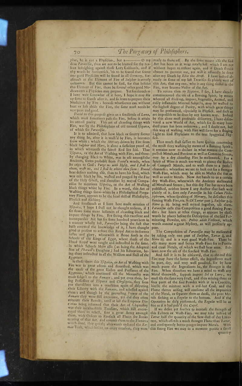 phur^ he is not a PhyHcian, but a---O my dear Paracelfiii^ thou art not to be blamed for thy zea¬ lous inveighing againfi thofe Lazy Lubbards, anef if thy words be Aurhentick, ’tis to be feared that fcarce one good Phylician will be found in all Germany^ for- afmuch as the Element of Fire of Sulphur is utterly unknown. But this cannot be faid, for that betides this Element of Fire, there be feveral other good Me¬ dicaments a Phylician may prepare. Yetforafmuchas I have writ fomewhat of it here, I hope it may IHr up fpm.e to fearch after it, and fo learn to prepare their Medicines by Fire i becaufe whatfoever can without hurt or lofs abide the Fire, the fame muft needs be very pure and good. David to this purpofe gives us a fimilitude oiLma., which mult fometimes pafs the Fire, before it attain its utmioli purity. This art of cleanfing things with Fire, was by the Philolbphers of old termed Ifopaica^ of which fee Paracelfus. It is to admired, that how black or fmutty foever any thing be, after it is walk’d by Fire, it becomes fnow white •, which the Mercury dx'wtn by Fire from black Sulphur and Marr^ is alone a fufficient proof of, in which whitenefs the fairell: Red lies hid. That I'fopaica^ or the Art of VVafliing with Fire, and there¬ by changing Black to White, was in ufe amonglithe Ancients, feems probable from DavidPs words, when he cries to God j Purge me n>ith Hyfop, and I JhaU be clean^ tvajh and I JhaU be whiter then fnorv : David here defires nothing elfe, than to have his Soul, which was cole black by Sin, wafh'ed and purged by the Fire of the Holy Gholl, and therefore by way of Compa- rifon he mentions Tfopaica^ or the Art of Walhing black things white by Fire. In a word, this Art of Walhing things fnow-whiteby a Philofbphical Purga¬ tory Flame, appears to be the head skill of Philofophy, Phyfick and Alchimy. And forafmuch as I have here made mention of Tfopaica-, I hope I fliall not be thought tedious, if I Rt down fome more inliances of cleanfing black and impure things by Fire. For feeing this excellent and incomparable Art has for fome hundred years been in a manner wholly loft, Paracelfut being the fiift that hath renewed the knowledge of it, 1 have thought good at prefent to reftore this Royal Art to its former luftre and glory, wherewith it fhone forth in the Schools of the Kings of Egypt^ where thofe of the Blood Royal were taught and inftru(5fed in the fame. ^ which Schools Mojh alfo ( as being the Adopted Son of PharaoPs Dsiughtex ) had his Education, be¬ ing there inftruded in all the Wifdom and Skill of the Egyptians. In thofe times this Tfopaica^ or Art of Walking with lure was in great efteem and flourifhed, which was the caufe of the great Riches and PuiftTance of the Egyptians., which continued till the Monarchy was made fubjeft to the Romans and yet even then, be¬ ing PoffelTors of Tfopaica and Chryfopeia^ they foon put themfeivcs into a condition again of difputing their Liberty with the Eomans^ and rebelled againit them > and though by the prevailing Power of the Romans they were ftill overcome, yet did they often reiterate their Revolt^ until at laft the Emperor D\o- e’ettan being informed that their Art of Chymiftry Was thetr inexhau/lible Treafure, which ftill encou¬ raged them to rebell, fent a great Army amongft them, with Orders to Ranfack all Places for Books treating of that Art, and commit them to the Flames i which done, they qu:ct!y afterwards endured the Ro¬ man Yoak, which before, cn every occafion, they were ready to fnake off. By the fame means alfo the faid Art has been as it wct;e totally loft which I am not without hopes to reftore again, and if Death ffoul’d 'chance to prevent me, yet will it affuredly be done I after my Death by Ehiis the ^rtiji. I have indeed al- j ready in fome of my laft Treatifes fo plainly writ of this Art, that any one, who is any thing skilful in the ! Fire, may become Mafter of the Art. i To return then to Tfopaica., I fay, I have already communicated the ufe of a Burning Spirit, by means I whereof all ftinking, impure. Vegetable, Animal, and eafily inflamable Mineral Subjeds, may be walhed to the higheft degree of Purity, with which great things may be performed, efpecially in Phyfick, and fuch as are impoffjble to be done by any known way. Indeed by this alone moft profitable difeovery, 1 have difeo- vered a new World of Art, which for fo many hun¬ dred years has been unknown •, and I doubt not, but this way of walhing with Fire will ferve for a (hiqing Light to lead Phylicians to the true Spagyrical Phy¬ fick. Thus much fliall fuffice to have fpoken concerning the moift fiery walhing by means of a Burning Spirit ^ it remains now to declare in what manner the Com- padfeft Metals,and Precious as well as Common Stones, may by a dry cleanfing Fire be meliorated. For a Spirit of Wine is much too weak to pierce the Bodies of Compadl Metals, and to wafli them to a perfei^ cleannefs i wherefore we are to look out for a ftronger Walh-Fire, which may be able to Mafter the fixt as well as unfixt Metals. Now Art hands to us a certain dry Walh-Fire, wherewith the Ancients meliorated all Metals and Stones •, but this dry Fire has never been publilhed, neither know I any Author that hath writ plainly of it, fave only Paracelfus in his Coelum Philo- fophorum^ where fpeaking of Mercury^ he deferibes this flaming 'V^zfh-Eixtyjiz.'^.OfTartar part j. Sulphir p.ij. Nitre p. iij. being well mixed together, ufe them. Paracelfus r^lls this Compofition a good fluxing Pow¬ der » but hints at other things, as appears by thole words he places before the Defeription of the faid Ful¬ minating Powder, ziz. Pulvis adole Verbenas., which words conceal a great Myftery, as will prcfently ap¬ pear. The Compofition of Paracelfus may be meliorated by taking only one part of Sulphur^ Tartar ij. and Nitre iij. and is a very good Walh-Fire. There be alfo many more and better Walh-Fires for to Furifie and exajt Metals, of which welhall hear anon. Fol¬ lows now the ufe of the forefaid Walh-Fire. And firft it is to be cbferved, that to the end this Fire may have the better effect, the Ingredients muft be pure, dry, and very well poudred, for by how much purer the Ingredients be, the ftronger is the Fire. When therefore we have a mind to wafti any Metal therewith, fuppofe impure Sol or Luna, we muft file the fame very fmall, and then mixing three or four parts of the faid Powder with if in a Crucible, kindle the mixture with a red-hot Coal, and the Flame thence arifing will confume all the impurities of the Metal, or feparate them as drofs, the pure Me¬ tals finking as a Regulus to the bottom. And if the Operation be duly performed, the Regulus vixW be as fine as if it had pafs’d the Cupel. If we defire yet further to increafe the ftrength of this Fulmen or Walh-Fire, we may take inftead of Tartar half the quantity of the Saw-duft of dry Lime- tree, which affords a much ftronger Flame than Tartar-, and confequcntly better purges im.pure Metals. With this ftrong Fire we, may in a moment purifie a fmall quantity
