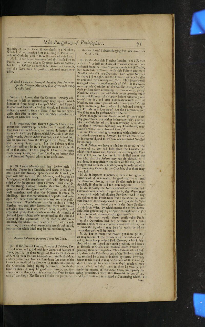 Ji Another Rapid Fulmen changi)ig Iron and Steel intJ Good Gold. I quantity of Sol of Lutia if we pleafc, in a Nuld-.cl ^ I which 1 do’nt mention here as a thing of Profit, but ; Only of Curiolity, and to fliew the force of this f ire. ; N. B. It we delire tomakeufeof this Wafli-Fire to * Profit, we mult not take a Comwon Nitre or Sulphur^ I but fuch a Sulphur as burns faffer than the Common, j and the N/tre muff be purified, whereof more here¬ after. A Good fulmen or povperful cleanflng Fire for to pu- rijie the Common Mercury, fo as afterwards it may ; ^ be eafily fixed. We are fo know, that the Common A/ercury con¬ tains in it felf an extraordinary fiery Spirit, which hinders it from being a CompacT: Metal, and keeps it in continual Flux like a Molten Metal, and makes it fb difficult a work to fix k : Now if we can but extin- guifh this Fire in him, he’l be eafily reducible to a Compagi Metallick Body. f It is notorious, that always a greater Flame over¬ tomes and_fwallows up the leffer \ to extinguifh there¬ fore this Fire in Mercury, we cannot do better, than make ufe of a ftrong VxiXmtUiVihKhP aracelfiu hints with thofe words, Fulvis Adole Verbenas, as if he had faid, Go Fulmen and burn the Wings of that Volatil Bird, that he may flic no more. But the Fulmen he there ' defcribes will not do it, a ffrcnger muft be made ufe of in that cafe. To this purpofe I have made many trials in my Youth, but have found none better than i the Fulmen of Jupiter^ which takes as follows. R. Of Crude Mercury and fine Jupiter each j 1. melt the Jupiter in a Crucible, and when it begins to cool, pour the Mercury upon it, and the heated Ju- I piter will take to it felf the Mercury, and become an Amalgama, which Amalgama muft with dry and pu¬ rified Nitre We ground upon a Stone. This doneR. of the ftrong Fluxing Powder abovefaid, the fame quantity as the Amalgama and Nitre, and grind them well together, and then the Mixture is ready for kindling. But the Operation muft be performed in the open Air, where the Wind may carry away the poifo- nous Fumes. The Mixture may be put into a ftrong Earthen Pot, and after Detonation, there will remain a Mafs difficult to Flux, which being Cupell’d, and feparated by Aq, Fort, affords a confiderable quantity of Sol and Luna, abundantly recompenfing the coft and labour of the Operation. After that the Mixture is kindled, the Matter muft be often ftirred with a red- Irot Iron, to the end that no part may remain unkindlcd, but that the whole Mafs may be red-hot throughout. i Another Fulmen to graduate Venus into Luna. R. Of the forefaid Fluxing Powder of Sulphur, far- tjrand iVkre,and grind with it iv Ounces of Mercury Luna, and lay the fame weight of thin Plates of Venus SSS. with your forefaid Compofifion, kindle the Mafs, : and the proceedingFlames will graduate fome part of the J'^enus into good and fix Luna with confiderable profit, the Operation being rightly perfonred. With the fame Fulmcn, d' may be graduated into o, and for- afnuich as it doth not melt, it’s better than VenM for this way of working j Needles are beft for this purpofe. R. Of the abovefiiid Fluxing Powder, iv or V rrii.’^ with it j ^ or half an Ounce of Aurum Fulminans pre¬ cipitated from the Aqua Regia, not with Salt of Tartar, but with Salt of Vnne vvifh this Fulmen and Steel Needles make SSS. in a Crucible. Let not the Needles be above j j weight, elfe the Fulmen will not be able to graduate them wholly infoSo/. This Procefs well managed affords a good increafe of Sol. It is alfo no contemptible Curiolity to fee Needles chang’d to5o/, their priftine form remaining. 1 took once 20 or 30 Needles,^ which 1 put with their points up to the midft in the faid Fulmen, their upper halves remaining un- fouch’d by it, and after Fulmination took out the Needles, the lower part of which was pure Sol, the upper continuing Iron, which I diflributed amonglf my Friends and Lovers of Art for a remembrance.' The fame may be performed with Nails. Now though in this Gradation of ^ there be no very great Profit, yet neither is there any lots ■> and be- fides the Curiofity of it, is a convincing demonftra- tion that $ without depofing any Terreftreity, may have it’s whole Body changed into Sol. N. B. The remaining Fulmen may with a little Nitre be melted down to a Regulus, by which means the Sol is recover’d, and fo we have our graduated Needles for nothing. N. B. When wc have a mind to make ufe of,the Fulmen of e, we had heft place the Crucible^ in which the ‘Fulmen and Mars is, in a large glafed Ear¬ then Veftel, and as foon as it is kindled cover the Crucible, that the Fulmen may not fly abroad, or if any does, it may flick to the fides of the Pot, which being wiped off with a Feather, may be reduced with the remaining Fulmen in the Crucible, that there may be no lofs. N. B, It happens fometimes, when too great a quantity of S is taken to be graduated to o, and the Flame too ftrong, that the Needles melt into one, efpecially if they be laid too clofe together. N. B. In Cafe, the Needles fhould not in the firft Fulmination be wholly changed to 0, the Work may be repeated with freffi fluxing Powder. And if any one defires more Profit from this Operation, let him mix fome of the^ and 5,with the Gol¬ den Fulmen, and Fulminate with the fame Needles, or thin Iron Wier, by which means the § will better diffufethe graduating o, or Spirit throughout the d, and fo more of it becomes changed into 0. N. B. He that would draw confiderable Profit from this Operationi had beft perform it in a clofe earthen Veftel, with a large Recipient fitted to it, for to catch the which may be ufed again, by which means that gaiu will be more. N. B. For to make this Work yet more gainful, we may inftead of the 0 mix with the Fulmen of p. and y, fome fine powdred Red, Brown, or black Peb¬ bles, which are found in running Water, and break as fmooth as Glafs, and contain much Volatile 0, grinding them well together. This Fulmen when kind¬ led, drives the Volatile o out of the Pebbles, and be¬ ing received by 2i and 5 is fixed by them, by which means much 0 and d may be had out of 2^. ? and 6'. Out of thefe Pebbles with Aqua Regis much 0 may be extrafled, and tho’ the 0 in them he Volatile, yec partly by means -of the Aqua Regis, and partly by being precipitated with the Mercurial v out of and by Redutflion it is fixed : Concerning which I have