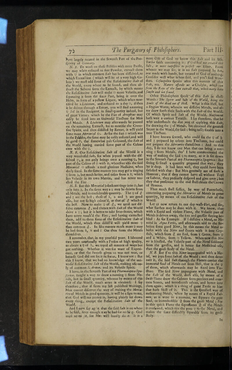 Sive largely treated in the Seventh Part of the Pro* fperity of Germany, N. H. To work on thefe Pebbles with more Profit, we may when reduced to fine Powder, excradt them with V in which common Salt has been diiroIved,to which Extradlion ( which will be of a very high Co¬ lour) we muff add fome of the Refufeitative Salt of the World, every where to be found, and then ab- ffradt the Solvent from theExtradf, by which means the Refufeitative Salt will make O more Volatile, and feparating it from the fixer Part, bring it over the Helm, in form of a yellow Liquor, which when mor¬ tified by zhixivinm^ and reduced to a dry 0, ifthen it be driven through a Retort, you will find a running ^ Sol in the Recipient, in fmall quantity indeed, but of great Virtue j which by the Fire of Artephius may eafily be fixed into an Univerfal Tindure for Men and Metals. A Lixivium may afterwards be poured on the remaining Extrad, for to mortifie the Cnrro- llve Spirits, and then diftilled by Retort, it wHl yield Tome more A/erewr/a/ O. As for the fixt 0 which was in the Pebbles, the fame may be eafily reduced,and will be good 0, tho’ fomewhat pale Coloured, the Salt of the W^orld having carried fome part of the Colour over with the N. B. Our Refufeitative Salt of the World is a very wonderful Salty for when joyned with the dif- folved O, it not only brings over a running y, but part of the Colour of O with it, wherefore alfo the faid Mercurial 0 affords a moft glorious Medicine, when duely fixed. In the fame manner you may get a tinging ^ from }), but much better, and cafier from a D, which lies Volatile in its own Matrix, and has never tou¬ ched the Fire. N. B. But this MfrcanW Ddoth not tinge into G, but only into D. Jn the fame way a y may be driven from all Metals, and in confiderable quantity. The 5 of (J and 5 are the heft ^ thofe of U and Jy are good alfo, but not fo high colour’d, as that of S which is the belt. Now to make >5 of c?, we need not dif- folve common S, and thence with Salt of the World drive a 5 •, but it is better to take Iron-ftones, which have never touch’d the Fire , and having extracted them, add to them fome of the Refufeitative Salt of the World, which then difiill’d will yield more § than common S. In like manner much more 0 may be had from b, ^ and ? Oar then from the Metals themfelves. I remember,that, in my youthful years, I laboured two years continually with a Perfon ot high quality, to obtain a 0 of 1?, we tryed all manner ot ways but got nothing. Whether it was for want of Experi¬ ence, or that the Procefs given us was not true, or becaufe God did not fee it fit forus, I know not: But this I know, that we had no knowledge of the uni¬ verfal Refufeitative Salt of the World, making ufe on¬ ly of common S. Arnton, and its Volatile Spirit. I have, in the Seventh Pirt of my Pharmacupceia Spa- ^yrica^ taught a way. to draw a running 0 from Me¬ tals, but in fmall quantity, whereas by means of this Salt of the World, much more is obtained. I lay rhereforc , that if from my lafi publiflied Writings, Men cannot difeover the way of making the Mercu- fieso^ Metals in good quantity, it will be a fign to me, that God will not permit it, having plainly fet down every thing, except the Refufeitative Salt of the World. And I now fay ag’‘n that the faid Salt is no where to be fold, fince enough n ay be had for no'hi ig. God mull JC'ea it, for Me; wi-’l hardly do it. It is a mere Gift of God to know this Salt and its life. Turba faith concerning it: If God had not created ibis Salt, it were impnffible to perfeT our Elixir. From whence we may fee, it is no Salt prepared by Art, nor made with hands, but created ot God of nothing. Confider well what is here faid, and you’l find Won¬ ders. Cofmopolitj fpeaks after this manner of this Salt^ viz. Nature affords us a Chalybs, which can from the Rays of the Sun extrahi thaty jvbich many have foUQ^ht and not found. Other Philofophers fpeak'of this Salt in thefe Words; The Spirit and Salt of the JVorldy bring the Souls of the dead out of Hell. What is this Hell, but a Stygian Water, wherein we dilTolve Metals, and af¬ ter draw forth their Souls with the Salt of the World. Of which Spirit and Salt of the World, Nuifement hath writ a curious Treatife. I lay therefore, that he who underftands the due ,way of applying this Salt^ for drawing the 5 of Metals, has obtained the greateft Secret in the World,the faid 5 being eafily fixable into a true Tindure. I have known feveral, who could fix the ^ of and 5 prepared by others into Tindures, but could not prepare the Mercuries themfelves ; And to this day, 1 do not know one Man that can bring a rnn- ning 5 from Metals, tho' I have communicated the way of making the faid ^ to many, as it is fet down in the Seventh Part of my Pharmacopeia Spagirica: But feeing fo fmall a quantity prepared that way, they let it drop. It had been well, they could have been fatisfied with that: But Men genwally are of fuch a Humour ^ that if they cannot have all without Toyl or Labour, they prefently defpond and give over y hue they that perfevere to the end Ihall obtain the Crown of Honour. Thus much (hall fuffice, by way of Parenthefis, concerning preparing the Mercuries of Metals in great quantity, by means of our Refufeitative Salt of the World. Let uS now return to our dry-wafli-Fire, ahd fee, what further may be done with it. We know, that with a Rapid and violent Flame, the Volatile part of Metals is driven away, the fixt and grolTer flaying be¬ hind : As for Example. If I diflblve a Metal, or Mi¬ neral in a4(jua Fortisy and afterwards add to the So¬ lution fome good Niter y by this means the Metal a- bides with the Nitre and Ihoots with it into Cry- flals, which from $ are Red, from ? Green, from ^ and n. White, from o Yellow. When now this Ni^ tre is kindled, the Volatile part of the Metal fublimes from the grofler, and is better for Medicinal ufe, than the grofs Body of the Metal. N. B. But if to this Niter impregnated with a Me¬ tal, we )oyn fome Salt of the World » and then deto¬ nate it, the faid Salt through the Flames carries the immortal Soul of Metals out from Hell, that is the $ of them, which afterwards may be fixed into Tin- <Sure. The faid Nitre impregnate with Metal, and the Salt of the World, doth alfo, by means of a fwift Flame draw the Colours from precious and com¬ mon Stones, and introduceth others, and better into them againwhich is a thing of great Profit to him that hath Skill of it. This is the fpeedieft way of meliorating Metals, when by means of a Rapid F«/- meuy as it were in a moment, wc feparate the pure Soul, or incomhnflible ^ from the grofs Metal : For in this quick Flame the fuperfluous ^ of the Metals is confwmed, which tics the pure 5 fo the Metal, and makes the fame difficultly feparable from its grofs Body. Jn