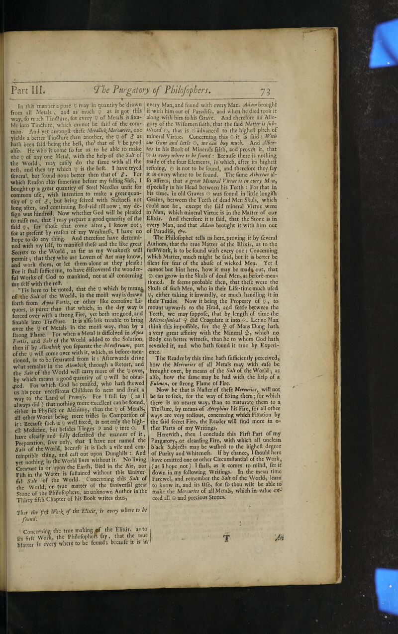 In this manlier a pure 5 may in (quantity be'drawn from all Metals , and as much ^ as is got this way, (o m.uch Tinfture, for every 5 of Metals is fixa¬ ble into Tindiure, which cannot be Paid of the com¬ mon. And yet amongft thefe MetallkliMercunes, one yields a better Tindfure than another, the ^ of (J as hath been faid being the bell, tho’ that of h be good alfb. He who is come fo far as to be able to make the 0 of any one Metal, with the help of the Suit of the World , may cafily do the fame with all the reft, and then try which ^ is the beft. I have tryed feveral, but found none better then that of ^. For which Reafon alfo fometime before my falling Sick, I bought up a great quantity of Steel Needles unfit for common ufe, with intention to make a great quan¬ tity of 5 of S-> but being feiied with Sicknefs not long after, and continuing Bed-rid till now ^ my de- fign was hindred. Now whether God will be pleafed to raife me, that I m.ay prepare a good quantity of the faid 5, for thofe that come after, I know not ^ for at prefent by reafon of my Weaknefs, I have no hope to do any thing- And therefore have determi¬ ned with my felf, to manifeft thefe and the like great Secrets to the World, as far as my Weaknefs will permit •, that they who are Lovers of Art may know, and work them, or let them alone as they pleafe ; For it fhall fuffice me, to have difeovered the wonder¬ ful Works of God to mankind, not at all concerning my felf with the reft. ,. , , ’Tis here to be noted, that the ^ which bymean^ of the Salt of the World, in the moift way is drawn forth from A(jHa Fertis, or other like corrofive Li¬ quors, is purer than that which, in the dry way is forced over with a ftrong Fire, yet both are good, and fixable into Tindure. It is alfo lefs trouble to bring over the 5 of Metals in the moift way, than by a ftiong Flame. For when a Metal is diffolved in Aqua Fortis, and Salt of the World added to the Solution, then if by Alembiek, you feparate the Mestfiruum, part of the y will come over with it, which, as before-men¬ tioned, is to be feparated from it -. Afterwards drive what remains in the Alembiek through a Retort, and the Salt of the World will carry more of the t?over, by which means a good quantity of y will be obtai¬ ned. For which God be praifed, who hath (hewed us his poor neceifitous Children fo near and ftrait a way to the Land of Prmife. For I ftill fay ( as I always did ) that nothing more excellent can be found, either in Phyfick or Alchimy,' than the 5 of Metals, all other Works being mere trifles in Comparifon of it Becaufe fuch a 0 well fixed, is not only the high- efl: Medicine, but befides Tinges » and § inte 0. ^ I have dearly and fully deferibed the manner of it. Preparation, fave only, that I have not named the Salt of the World, becaufe it is fuch a vile and con- tetnptible thing, and caft out upon Dunghils And vet nothing in the World lives without it. No living Creamre in or upon the Earth, Bird in the Air,^ nor Fifli in the Water is fuftained without this Univer- fal Salt of the World. Concerning this Salt of the World, or true matter of the Univerfal great Stone of the Philofophcts, an unknown Author in the Thirty fifth Chapter of his Book Writes thus, every Man, and found with every Man. Adam brought it with him out of Paradife, and vvhen he died took it along with him to his Grave. And therefore an Alle¬ gory of the Wife men faith,'that the faid Matter is fub- tiltzed 0, that is © advanced to the higheft pitch of mineral Virtue. Concerning this © it is faid: TVith our Gum and little O, vpe can buy much. And Alber- iHs in his Book of Minerals faith, and proves it, that O is every rvhere to be found : Becaufe there is nothing made of the four Elements, in which, after its higheft refining, © is not to be found, and therefore they fay it is-every where to be found. The fame Alberius al¬ io afferts, that a great Mineral Virtue is in every Man, efpecially in his Head between his Teeth : For that in his time, in old Graves © was found in little longifh Grains, between the Teeth of dead Men Skuls, which could not be, except the faid mineral Virtue were in Man, which mineral Virtue is in the Matter of our Elixir. And therefore it is faid, that the Stone is in every Man, and that Adam brought it with him out of Paradife, &c. The Philolbpher tells us here, proving it by feveral Authors, that the true Matter of the Elixir, as to the firftiWork, is to be found with every one ; Concerning which Matter, much might be faid, but it is better be filent for fear of the abufe of wicked Men. Yet I cannot but hint here, how it may be road^ out, that O can grow in the Skuls of dead Men, as before-men¬ tioned. It feems probable then, that thefe were the Skuls of fuch Men, who in their Life-time much ufed either taking it inwardly, or much handling it in their Trades. Now it being the Property of 5, to mount upwards to the Head, and fettle between the Teeth, we may fuppofe, that by length of time the Microcofmical ^ did Coagulate it into ©. Let no Man think this impoftible, for the ^ of Mans Dung hath a very great affinity with the Mineral which no Body can better witnefs, than he to whom God hath revealed if, and who hath found it true by Experi- chce. The Reader by this time hath fufficiently perceived,’ how the Mercuries of all Metals may with eafe be brought over, by means of the Saltot the World as alfo, how the fame may be had with the help of a Fulmen, or ftrong Flame of Fire. Now he that is Matter of thefe Mercuries, will not be far to feek, for the way of fixing them •, for which there is no nearer way, than to maturate them fo a. Tin<fture, by means of Attephius his Fire, for all other ways are very tedious, concerning which Fixation by the faid fecret Fire, the Reader will find more in o- ther Parts of my Writings. Herewith, then I conclude this Firft Part of ray Purgatory, or cleanfing Fire, \vith which all uncleaa black Subje6fs may be walked to the higheft degree of Purity and Whitenefs. If by chance, 1 fliould here have omitted one or other Circumftantial of the Work, (as I hope not) Khali, as it comes to mind, fet it down in my following Writings. In the mean time Farewel, and remember the Salt of the World, learn to know it, and its Ufe, for fo thou wilt be able to' make the Mercuries of all Metals, which in value ex¬ ceed all © and precious Stopes, That the frji Work of the Elixir, is every rthere to be found. Concerning the true making of the Elixir, as to ifs firft Work, the Philofophcr^ fay, that the true blatter is every wheie to be found i becaufe it is m' r