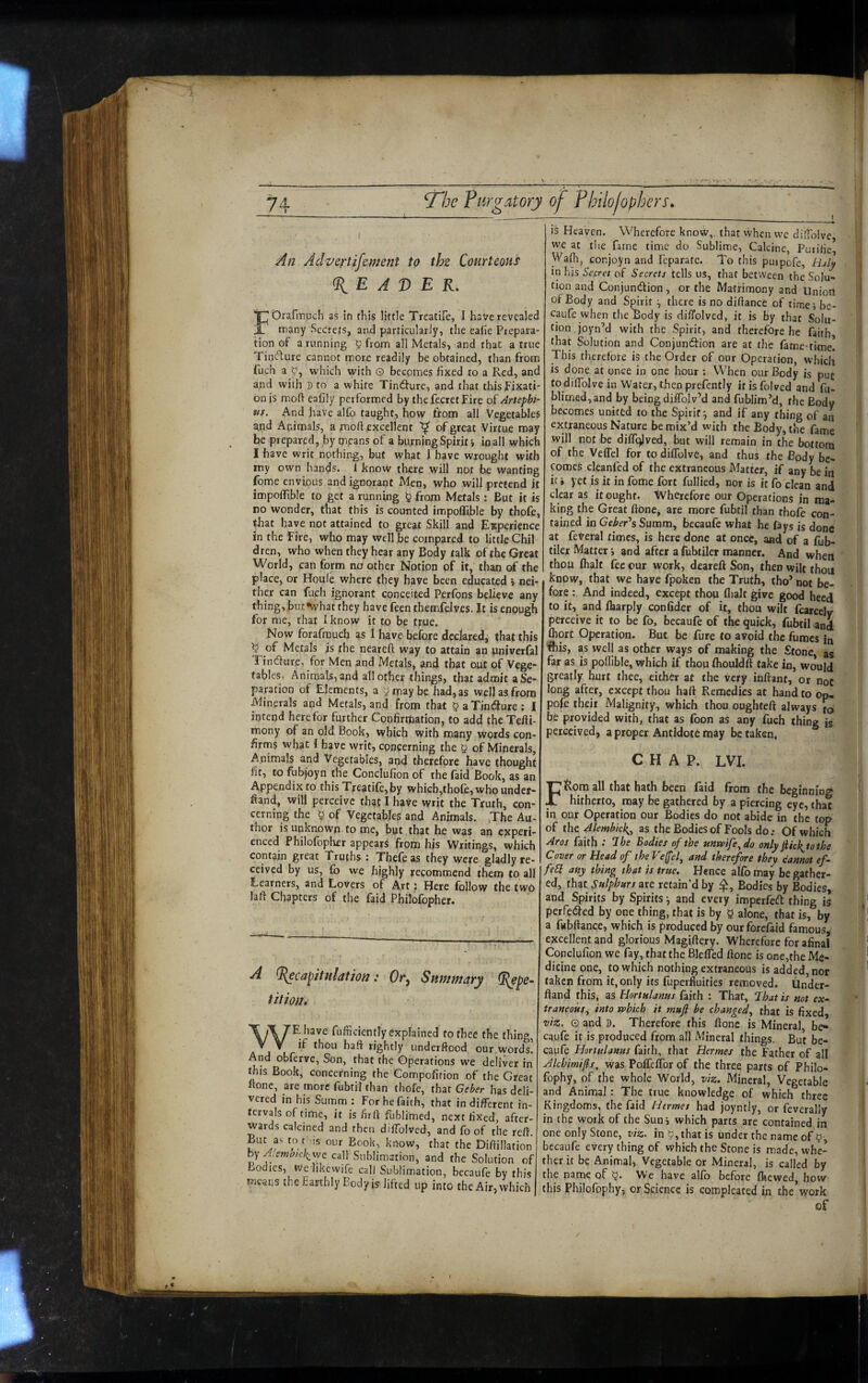 7 An Advertifement to the Courteous READER, FOrafirruch as in this little Treatife, I have revealed many Secrets, and particularly, the ealie Prepara¬ tion of a running ^ from all Metals, and that a true Tintfture cannot more readily be obtained, than from fuch a which with 0 bccpines fixed to a Red, and and with S to a white Tindture, and that this Fixati¬ on is moft ealily performed by thefecretFire of Artephi- tis. And have alfo taught, how from all Vegetables and Animals, a moft,excellent of great Virtue may be prepared, by means of a burning Spirit-, in all which I have writ nothing, but what i have wrought with my own hands. 1 know there will not be wanting feme envious and ignorant Men, who will pretend it impoffible to get a running § from Metals ; But it is no wonder, that this is counted impoffible by thofe, that have not attained to great Skill and Experience in the Fire, who may well be compared to little Chil dren, who when they hear any Body talk of the Great World, can form nO other Notion of it, than of the place, or Houle where they have been educated i neb ther can fuch ignorant conceited Perfons believe any thing, bu t •what they have feen themfelves. It is enough for me, that I know it to be true. Now forafrauch as I have before declared, that this ^ of Metals is the neareft way to attain an pniverfal Tin dure, for Men and Metals, and that out of Vege¬ tables, Animals, and all other things, that admit aSe- paration of Elements, a 5 may be had, as well as from Minerals and Metals, and from that ^aTindure: I intend here for further Coofirthation, to add the Tefli- mony of an old Book, which with many words con¬ firms what i have writ, concerning the y of Minerals, Animals and Vegetables, and therefore have thought fit, to fubjoyn the Conclufion of the faid Book, as an Appendix to this Treatife,by which,thole, who under- ftand, will perceive that I have writ the Truth, con¬ cerning the ^ of Vegetables and Animals. ,The Au¬ thor is unknown to me, but that he was an experi¬ enced Philofopher appears from his Writings, which contain great Truths : Thefe as they were gladly re¬ ceived by us, lb we highly recommend them to all Learners, and Lovers of Art: Here follow the two lafi Chapters of the faid Philofopher. A ^capitulation: Summary (J^epe- tition* WE have fufficiently explained to thee the thing, if thou haft rightly underftood our words! And obferve. Son, that the Operations we deliver in this Book, concerning the Compofirion of the Great «one, are more fubti! than thofe, that Geier has deli¬ vered in his Summ ; For he faith, that in different in¬ tervals of time, it is firfl fublimed, next fixed, after¬ wards calcined and then diffblved, and fo of the reft. But as to t'Ms our Book, know, that the Diftillation by Ajemc^ickiwe call Sublimation, and the Solution of Bodies, We likewife call Sublimation, becaufe by this means the Earthly Body isr lifted up into the Air, which 1 is Heaven. Wherefore know,, that when vve di'tolve we at t!ie farne time do Sublime, Calcine, Purified Wafh, cor.joyn and feparate. To this puipofe, Haly in his Secret of Secrets tells us, that between the Solu¬ tion and Conjunction, or the Matrimony and Union of Body and Spirit there is no diftance of timci be- caufe when the Body is diffolved, it is by that Solu¬ tion joyn’d with the Spirit, and therefore he faith, that Solution and Conjunction are at the fame-time. This therefore is the Order of our Operation, which is done at once in one hour ; When our Body is put todiffblvein Water, then prefcntly itisfolved and fu¬ blimed, and by being diffblv’d and fublim’d, the Body becomes unittd to the Spirit^ and if any thing of an extraneous Nature be mix’d with the Body, the fame will not be diffc^Jved, but will remain in the bottom of the Veflel for to diflblve, and thus the Body be¬ comes cleanfed of the extraneous Matter, if any be in ic i yet is it in fome fort fullied, nor is it fo clean and clear as it ought. Wherefore our Operations in ma¬ king the Great ftone, are more fubtil than thofe con¬ tained in Gfi»er’sSumm, becaufe what he fays is done at feVeral times, is here done at once, and of a fub- tilex Matter i and after a fubtiler manner. And when thou fhait fee our work, deareft Son, then wilt thou know, that we have fpoken the Truth, tho’ not be¬ fore ; And indeed, except thou flialt give good heed to it, and fliarply confider of it, thou wilt fcarccly perceive it to be fo, becaufe of the quick, fubtil and fhort Operation. But be fure to avoid the fumes in ibis, as well as other ways of making the Stone, as far as is poflible, which if thou fhouldft take in, would greatly hurt thee, either at the very inftant, or not long after, except thou haft Remedies at hand to op- pofr theii Malignity, which thou oughfeft always Jo be provided with, that as foon as any fuch thing is perceived, a proper Antidote tnay be taken, CHAP. LVI. FRom all that hath been faid from the beginning hitherto, may be gathered by a piercing eye, that in our Operation our Bodies do not abide in the top of the Alemhkk,^ as the Bodies of Fools do .• Of which Afos faith Ihe Bodies of the unaoife^do only jiick^tothe Cover or Bead of the P'e(fef and therefore they dannot <?/- feSi any thing that is true. Hence alfo may be gather¬ ed, that Snlphurs are retain’d by Bodies by Bodies, and Spirits by Spirits •, and every imperfeeft; thing is perfe<3^ed by one thing, that is by 0 alone, that is, by a fubflance, which is produced by our forefaid famous^ excellent and glorious Magifte^. Wherefore for afinal Conclufion we fay, that the Blefled ftone is one,the Me¬ dicine one, to which nothing extraneous is added, nor taken from it, only its fuperfiuities removed. Under- ftand this, as Hortulanus faith : That, fhat is not ex¬ traneous^ into rphich it mufi be changed^ that is fixed, viz. o and D. Therefore this ftone is Mineral, be¬ caufe it is produced from all Mineral things. But be¬ caufe Hortulanus faith, that Hermes the Father of all Jlchimifis^ was Poffeflbr of the three parts of Philo- fophy, of the whole World, viz. Mineral, Vegetable and Animal: The true knowledge of which three Kingdoms, the faid Hermes had joyntly, or feverally in the work of the Suni which parts are contained in one only Stone, viz. in 9, that is under the name of becaufe every thing of which the Stone is made, whe¬ ther it be Animal, Vegetable or Mineral, is called by the name of !?. We have alfo before flaewed, how this Philofophy, or Science is compleated in the’work of /