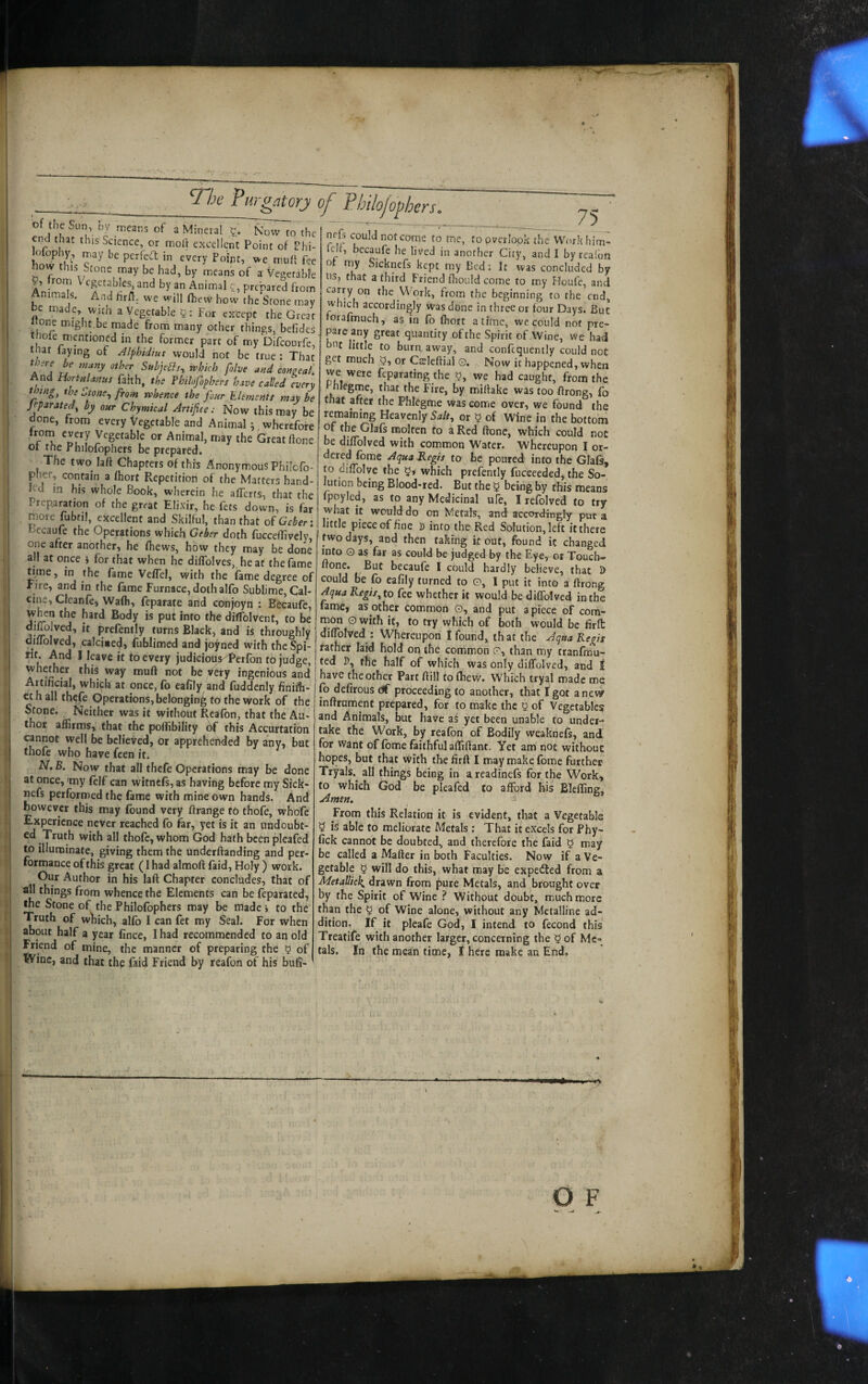 end that this Science, or moll excellent Point of Phi- lofophy, may be perfecT; in every Point, we muff fee how this Stone may be had, by means of a Vegetable , r rn cgetables, and by an Animal c, prepared from Animals. And Hrft. we will fhevv how the Stone may be made, with a Vegetable For except the Great «one might,be made from many other things, befidcs thole mentioned in the former part of my Difeourfe, that faying of Alphidiut would not be true : That there be many other Subje^s, rvhkh folve and conaeal. And Hort/tUnuf faith, the Fhilofophers have called every thing, the Ztone^ from whence the four ^Elements may be Jeparated^ by our Chymical Artifice; Now this may be done, from every Vegetable and Animal ^ wherefore 0*^ Animal, may the Great ftone Or tne rhilofbphers be prepared. The two laft Chapters of this Anonymous Philofo- plrer, contain a Ihort Repetition of the Matters hand¬ led m his whole Book, wherein he alTerts, that the Preparation of the great Elixir, he fets down, is far , more fubtil, excellent and Skilful, than that ofGeber: Bccaufe the Operations which doth fuccellively one after another, he fhews, how they may be done all at once } for that when he dilTolves, heat the fame dine, in the fame Velfel, with the fame degree of Fire, and in the fame Furnace, doth alfo Sublime, Cal¬ cine, Cleanfe, Wafli, feparate and conjoyn : Becaufc, when the hard Body is put into the diffolvent, to be 1 j’ “ Prefently turns Black, and is throughly dmolved, calci«e(J, fublimed and joined with the Spi¬ rit. And I leave it to every judicious^erfon to judge, whether this way muft not be /ety ingenious and Artificial, which at once, (b eafily and (uddenly finifb- et h all thefe Operations, belonging to the work of the Stone. Neither was it without Reafon, that the Au¬ thor affirms, that the polEbility ^ this Accurtation cannot well be believed, or apprehended by any, but thofe who have feen it. N, B. Now that all thefe Operations may be done at once, 'my felf can witnefs, as having before my Sick- nefs performed the fame with mine own hands. And however this may found very ftrange tn thofe, whbfe Experience never reached fo far, yet is it an undoubt¬ ed Truth with all thofe, whom God hath been pleafed to illuminate, giving them the underftanding and per¬ formance of this great (Ihad almoft faid, Holy ) work. Our Author in his laft Chapter concludes, that of all things from whence the Elements can be feparated, the Stone of the Philofophers may be made i to the Truth of which, alfo I can fet my Seal. For when about half a year fince, I had recommended to an old Friend of mine, the manner of preparing the 5 of Wine, and that the faid Friend by reafon of his bufi- overlook the Workbim- ielf, becaufe he lived in another City, and I by reaibn o uiy Sicknefs kept my Bed; It was concluded by ns, that a third Friend fliould come to my Floufe, and carry on the Work, from (he beginning to the end, which accordingly was done in three or four Days. But orafmuch, as m fo fhort a time, we. could not pre¬ pare any great quantity of the Spirit of Wine, we had bnc little to burn, away, and confcquenily could not get much or Cteleftial G. Now it happened, when we were feparating the o, we had caught, from the Phleg^e, that the Fire, by miftake was too ftrong, fo that after the Phlegme was come over, we found the remaining Heavenly 5^/#, or 5 of Wine in the bottom u molten to a Red ftone, which could not be diffolved with common Water. Whereupon I or¬ dered fome Aqua .Regis to be poured into the Glafs, to diftblve the y, which prefently fucceeded, the So¬ lution being Blood-red. But the y being by this means fpoyled, as to any Medicinal ufe, I refolved to try what it would do on Metals, and accordingly put a little piece of fine D into the Red Solution, left it there fwo days, and then taking it out, found it changed into o as far as could be judged by the Eye, or Touch- ftone. But becaufe I could hardly believe, that D could be fo eafily turned to G, I put it into a ftrong Aqua Regis, to fee whether k would be diffolved in the fame, as other common G, and put apiece of com¬ mon Gwith it, to try which of both would be firlt diffolved : Whereupon I found, that the Aqua Regis rather laid hold on the common G, than my tranfmu- ted D, tne half of which was only diffolved, and 1 have the other Part ftill to fhew. Which tryal made me fo defirous (if proceeding to another, that I got anew inftrument prepared, for to make the y of Vegetable? and Animals, but have ai yet been unable to under¬ take the Work, by reafon of Bodily weaknefs, and for Want of fome faithful afliftant. Yet am not without hopes, but that with the firft I may make fome further Tryals.^ all things being in a readinefs for the Work, to which God be pleafed to afford his Blefling, Amen, From this Relation it is evident, that a Vegetable y is able to meliorate Metals : That it excels for Phy- fick cannot be doubted, and therefore the faid y may be called a Mafter in both Faculties. Now if a Ve¬ getable y will do this, what may be expelled from a Metallick, drawn from pure Metals, and brought over by the Spirit of Wine ? Without doubt, much more than the y of Wine alone, without any Metalline ad¬ dition. If it pleafe God, I intend to fecond this Treatife with another larger, concerning the yof Me¬ tals. In the mean time, I here make an End, O F