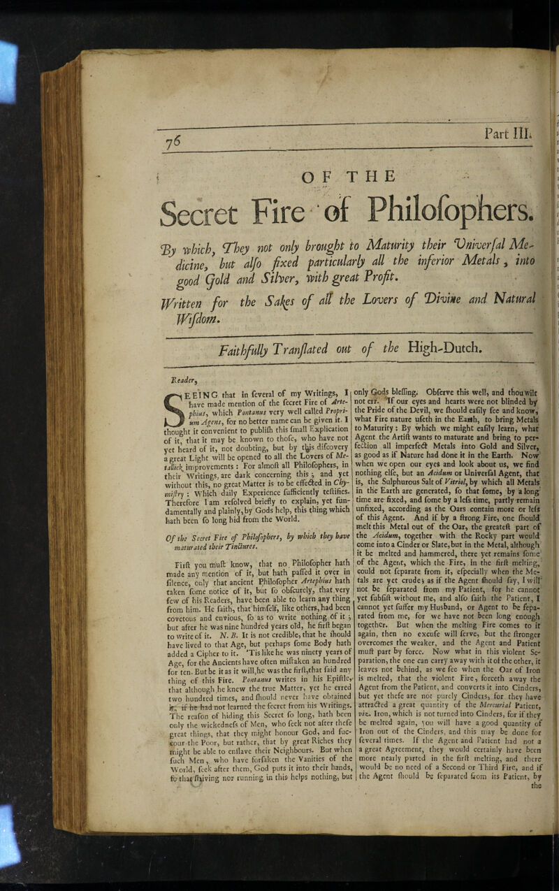 ^__ ;. ir - ^ = - r j| OF THE ! ' K ^ c-:'ij' tf ers. t; By rvhich, They not only brought to Maturity their Vniverfal Me^ ’ dicine,' but alfo fixed particularly all the inferior Metals, into :; good (fold and Silver^ TPith great Brofit^ • | Written for the Sahps of aff the Lovers of Divine and Natural ‘ Wifdom. ! Faithfully Tranfiated out of the High-Dutch. i F.eader, SE E*! N G that in feveral of my Writings, 1 have made mention of the fecrct Fire of ^rte- phhis^ which fontams very well called Propri¬ um Agens^ for no better name can be given it. I thought it convenient to publifh this fmall Explication of it, that it may be known to thofe, who have not yet heard of it, not doubting, but by t^^s difcovery a great Light will be opened to all the Lovers of Me¬ tallic]^ improvements : For almoft all Philofbphcrs, in their Writings, are dark concerning this ^ and yet without this, no great Matter is to be effected in Chy- tnifiry : Which daily Experience fufficiently teftifies. Therefore lam refolved briefly to explain, yet fun¬ damentally and plainly, by Gods help, this thing which hath been fo long hid from the World. Of the Secret Fire of PhilofopberSj by vpbich they have maturated their TinUures. Firft you mult know, that no, Philofopher hath made any mention of if, but hath paffed it over in filence, only that ancient Philofopher Artephius hath taken fome notice of it, but fo obfcurely, that very few of his Readers, have been able to learn any thing from him. He faith, that himfelf, like others, had been covetous and envious, fo as to write nothing of it \ but after he was nine hundred years old, he firft began to Write of it. N. B. It is not credible, that he fhould have lived to that Age, but perhaps fome Body hath added a Cipher to it. *Tis like he was ninety years of Age, for the Ancients have often miftaken an hundred for ten. But be it as it will,he was the firft,that faid any thing of this Fire. Fontanus writes in his Epiftle,- that although .he knew the true Matter, yet he erred two hundred times, and fhould never have obtained k:, if he had not learned the fecret from his Writings. The reafon of hiding this Secret fo long, hath been only the wickednefs of Men, who feek not after thefe great things, that they might honour God, and fuc- cour the Poor, but rather, that by great Riches they might be able to enllave their Neighbours. But when fuch Men, who have forfaken the Vanities of the World, feek after them, God puts it into their hands, fo that ftyving noi running in this helps nothing, but only Gods blcffing; Obferve this well, and thou wilt not erf. ^If our eyes and hearts were not blinded b/ the Pride of the Devil, we fhould eafily fee and know, what Fire nature ufeth in the Earth, to bring Metals to Maturity: By which we might eafily learn, what Agent the Artift wants to maturate and bring to per¬ fection all imperfetS Metals into Gold and Silver, as good as if Nature had done it in the Earth. Now when we open our eyes and look about us, we find nothing elfe, but an Acidum or Univerfal Agent, that is, the Sulphurous Salt of Vitriol, by which all Metals in the Earth are generated, fo that fome, by a long’ time are fixed, and fome by a lefs time, partly remain unfixed, according as the Oars contain more or lefs ® of this Agent. And if by a ftrong Fire, one fhould melt this Metal out of the Oar, the greateft part of the Acidum, together with the Rocky part would come into a Cinder or Slate, but in the Metal, although it be melted and hammered, there yet remains fome of the Agent, which the Fire, in the firft melting, could not feparate from it, efpecially when the Me¬ tals are yet crude’, as if the Agent fhould fay, I will’ not be feparated from my Patient, for he cannot yet fubfift without me, and alfo faith the Patient, I cannot yet fufter my Husband, or Agent to be fepa¬ rated from me, for we have not been long enough together. But when the melting Fire comes to it again, then no excufe will ferve, but the ftronger overcomes the weaker, and the Agent and Patient muft part by force. Now what in this violent Se¬ paration, the one can carry away with it of the other, it leaves not behind, as we fee when the Oar of Iron is melted, that the violent Fire, forceth away the Agent from the Patient, and converts it into Cinders, but yet thefe are not purely Cinders, for they have attracted a great quantity of the Mercurial Patient, 1 viz. Iron, which is not turned into Cinders, for if they I be melted again, you will have a good quantity of Iron out of the Cinders, and this may be done for 1 feveral times. If the Agent and Patient had not a ( a great Agreement, they would certainly have been \ more nearly parted in the firft melting, and there i would be no need of a Second or Third Fire, and if i the Agent ftiould be feparated fiom its Patient, by the