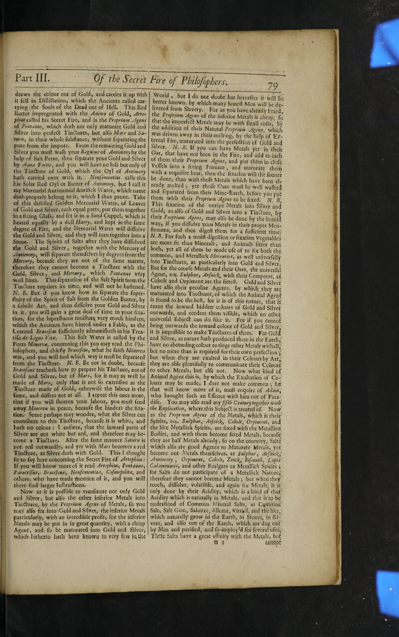 f i f I i. t I i draws the cblour out of Gold, and carries it up with it felf in Diftillation, which the Ancients called car¬ rying the Souls of the Dead out of Hell. This Red Butter impregnated with the Anima, of Gold, Arte^ fhiuf called his Secret Fire, and is the Proprium Agens of Pontanus^ which doth not only maturate Gold and Silver into perfed: Tinctures, but alfo Mars and Sa¬ turn., in their whole fubltance, without feparating the pure from the impure. From the remaining Gold and Silver you muft wafli your Kegulus oi Antimony help of Salt Peire, then feparate your Gold and Silver by Aqua Fortis, and you will have no lofs but only of the Tindure of Gold, which the Oyl of Antimony hath carried over with it. Neufementius calls this his Solar Red Oyl or Butter of Antimony, but I call it my Mercurial Antimonial Aurihek Water, which name doth properly belong to it, which I thus prove. Take of this diftilled Golden Mercurial Water, of Leaves of Gold and Silver, each equal parts, put them together in a fixing Glafs, and fet it in a Sand Cuppel, which is heated equally by a dull Harry, and kept in the fame degree of Fire, and the Mercurial Water will diflblve the Gold and Silver, and they will turn together into a Stone. The Spirits of Salts after they have diflblved the Gold and Silver, together with the Mercury of Antimony, will feparate themfelves by degrees from the Mercury, becaufe they are not of the fame matter, therefore they cannot become a TintSure with the Gold, Silver, and Mercury, which Pontanus very well hints. This feparation of the Salt Spirit from the Tinfture requires its time, and will not be battened. N. B. But if you know how to feparate the fuper- ftuity of the Spirit of Salt from the Golden Butter, by a fubtile Art, and then diflblve your Gold and Silver in it, you will gain a great deal of time in your fixa¬ tion, for the luperfluous moifturq very much hinders, which the Ancients have hinted under a Fable, as the Learned Bracefeus fufficiently admonifheth in his Trea- tife de Ligno Vit£, This Salt Water is called by the Poets Minerva, concerning this you may read the Phi- lofophcrs, and chiefly Bracefeus, what he faith Minerva was, and you will find which way it muft be feparated from the Tindrure. N. B. Be not in doubt, becaufe Bracefeus teacheth how to prepare his Tinfture, not of Gold and Silver, but of Mars, for it may as well be luade of Mars, only that is not fo extenfive as the Tin<^ure made of Gold, otherwife the labour is the fame, and differs not at all. I repeat this once more, that if you will fhorten your labour, you muft fend away Minerva in peace, becaufe (he hinders the fixa¬ tion. Some perhaps may wonder, what the Silver can contribute to this Tindfure, becaufe it is white, and hath no colour : I anfwer, that the inward parts of Silver are not white but red, and therefore may be¬ come a Tindture. After the fame manner Saturn is not red outwardly, and yet with Mars becomes a red Tindfure, as Silver doth with Gold. This I thought fit to fay here concerning the Secret Fire of Artephim: If you will know more of it read Artephius, Pontanus, Paracelfus, Bracefeus, Neufementius, Cofmopolita, and others, who have made Mention of it, and you will there find larger Inftrudions. Now as it is poflible to tranfmute not only Gold and Silver, but alfo the other inferior Metals into Tindures, by the Proprium Agens of Metals, fo you may alfo fix into Gold and Silver, the inferior Metals particularly, with an incredible profit, for the inferior Metals may be put in in great quantity, with a cheap Agent, and fo be maturated into Gold and Silver, which hitherto hath been known to very few in the Fire of Philofophcrs. World , but I do not doubt but hereafter it will Be better known, by which many honeft Men will bede- Slavery. For as you have already heard, the Proprium Agens of the inferior Metals is cheap fp that the imperfedl Metals may be with fmall cofts, by the addition of their Natural Proprium Agens, which was driven away in their melting, by the help of Ex'- ternal Fire, maturated into the perfedion of Gold and liver. N. B. If you can have Metals yet in their Oar, that have not been in the Fire, and add to cacK , Jem_ their Proprium Agens, and put them in clofe Vellels info a fixing Furnace, and maturate theni with a requifite hear, then the fixation will the fooner be done, than with thofe Metals which have been air ready melted j yet thofe Oars muft be well walhcd and feparated from their Mine-Earth, before you put them with their Proprium Agens to be fixed. AT. B. This fixation of the unripe Metals into Silver and Gold, as alfo of Gold and Silver into a Tincture, by their Proprium Agens, may alfo be done by the humid way, if you diflblve your Metals in their proper Mcn- ftruums, and then digeft them for a fufficient time!' N. S. For fuch a moift digeftion or fixation Vegetables are more fit than Minerals, and Animals fitter than both, yet all of them be made ufe of to fix both the common, and Metallick Mercuries, as well univerfally into Tinbfures, as particularly into Gold and Silver, But for the courfe Metals and their Oars, the univerfa! Agent, viz. Sulphur, Arfnhf, with their Compeers, as Cobolt and Qrpiment.are the fitteft. Gold and Silver have alfo their peculiar Agents, by which they are maturated into Tinbtures, of which the Animal AgenI is found to be the heft, for it is of this nature, that it turns the inward hidden colours of Gold and Silvet outwards, and renders them vifible, which no other, univerfal fubjed can do like it. for if you cannot bring outwards the inward colour of Gold and Silver it is impoffible to make Tinctures of them. For Goli and Silver, as nature hath produced them in the Earth,' have no abounding colour to tinge other Metals wifhall, but no more than is required for their own perfedlion 5 but when they are exalted in their Colours by Art, they are able plentifully to communicate their Colours to other Metals, but elfe not. Now what kind of Animal Agent this is, by which the Exaltation of Co¬ lours may be made, I dare not make common ^ he that will know more of it, muft enquire of Adam, who brought fuch an EfTence with him out of Para- dife. You may alfo read my fifth Century together with the Explication, where this Subjeft is treated of. Novir as the Proprium Agens of the Metals, which is theic Spirits, viz. Sulphur, Arfnich^, Cobolt, Orpiment, and! the like Metallick Spirits, are fixed with the Metalline Bodies, and with them become fixed Metals, becaufe they are half Metals already, fo on the contrary, Salts which alfo are good Agents to Maturate Metals, yet become not Metals themfelves, as Sulphur, Arfnkks,' Antimony , Orpiment, Cobolt, Zinck,, Bifmuth, Lapis CaUminaris, and other Realgars or Metallick Spirits i for Salts do not participate of a Metallick Nature,’ therefore they cannot become Metals but when they touch, diflblve, volatilife, and again fix Metals, it is only done by their Acidity, which is a kind of that Acidity which is naturally in Metals, and this is to be underftood of Common Mineral Salts, as Cpmmon Salt, Salt Gem, Salnitre, Allome, Vitriol, and the like, which naturally grow in the Earth, in Stones, in Ri¬ vers, and alfo out of the Earth, which are dug put by Men and purified, and fo-imploy’d for fcveral ufes. Thcfe Salts have a great affinity with the Medals, but O 2 iiUhdi