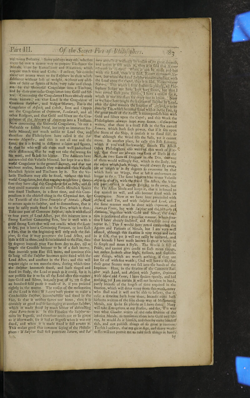 0/“ the Seem Fire of Fkildfobbers. 85 ■rial tomy Podcrity. Some perhaps may ask, ^vbecher there be not a nearer way to prepare Tindures for ivleitals, than by Exfradions and Fixations, wbicb require much time and CoHs. 1'anfwer, ’tis certain there are nearer ways to fix Szilphttrs in their whole -fubliance without lofs of weight, without any addi- j lion of Salts or Spirits of Salts, Very calie and cheap. VIZ. by the' irniverfal Coagulator into a Tindure, i and by their particular Coagulators into Gold and Sib I ver. Concerning the Coagulators I have already made ' them known,' viz. that Lead is the Coagulator of Common Sulphur^ and Vulgar‘Merc«ry, Tin-is the . Coagulator of Arfnkk^ and Cobalt^ Iron and Gbppei: are the Coagulators of Orpiment., Sandarach^ and all other Realgars, and that Gold and Silver are the Coa¬ gulators of ^ht^Mercury ApjjmoMj into a Tindure. Now concerning the Univerfal Coagulator, ’tis not a Malleable or futible Metal, but only an immature Vo¬ latile Mineral, not much unlike to Lead Oar, and'' therefore the Philofophers have called it the Sa¬ turnine Magnefta, and this is not all one and the fame, for it is found in different colours and figures, fo that he who will ufe them muft well underffand their difference, that he may not take the wrong for llis work, and fo lofe his labour. The Ancients have not revealed this Volatile Mineral, but kept it as a Uni¬ verfal Coagulator in the greatefl: fecrecy, and that not without reafon, becaufe they maturated their Volatile Metallick Spirits and Tindures by it. Yet the Vo¬ latile Tindures may alfo be fixed, without this Uni- j verfal Coagulator, but that requires much time *, there¬ fore they have ufed this Coagulator for an help, and fo |;j they could maturate the molt Volatile Metallick Spirits ^ into fixed Tindures, in a fhort time, and this Com¬ pendium is the chiefeft thing in the Chymical Art, fee ' ihc Treatife of Three Principles of Metals. «.'Now ; to return zgiin to Sulphur^ and to demonftrate, that it may be eafily made fixed in the Fire, which is thus; Take one part of Common Snlpljnr^ mix it with three or four parts ^pf Lead Afhes, put this mixture into a Itrong Earthen Cementing Box, lute it well with a good firong Lute that will not crackj when the Lute is’- dry, put it into a Cementing Furnace, or into fuch a Fire, that in the beginning will only melt the Saf- phur^ fo that it may penetrate the Lead Afhes, and hide it felf in them, and fo be initiated to the Fire, then by degrees increafe your Fire from day to .day, lijl at length the Crucible become to be of a dark brown, then increafe your Fire ftill more, and continue this fo long till the Sulphur becomes quite fixed with the • Lead Afhes, and conftant in the Fire i and this will require eight or ten months time, during which time the Sulphur becometh fixed, and bath tinged and fixed its Body, the Lead as much as it could, for it. is. , not poifible for it to fix all the Lead after this manner into Gold and Silver, but.only part of it, yet fb that an hundred-fold profit is made of it, if you proceed rightly in the matter. The reafon of the melioration of the Lead is this : If Saturn hath power to make a CotTibuhible Sulphur.^ incombuftible and fixed in the File, fo that it neither fumes nor burns, then it is certainly as good and fit for tinging as another which is made fixed by much labour of abllratfting Aqua Fortis from it. In this Fixation the Sulphur rc- rains its Ingrefs, and therefore needs not to be given to it afterwards, for it had an Ingrefs when it was not fixed, and when it is made fixed it fiill retains if. This makes good that common faying of the Philofo¬ phers If Sulphur (liall firfl penetrate Saturn.^ and S-a- r turn 3tffa?h.s if willingly byreafon of its great drynefs r and unjtes (r fdf with if, then it is faid that Naiurl I yfloyceth i.t ^Flature-: When'it can be made fed-hot 1 vvuh the Lead, then it is overcometh ■ but when the fixed remainsconflapt with t e cad upon the Cupel., thfn it is faid, atur-fretains : Nainre. This which I htsid decjaie fo plainly,'all Phi- lophers before me have kept <;ery fecret, but that I here reveal fuch great.rcci-bts’''t have a reafdh fpr it, : which is- -nor ntcclfary for eVer'y one to know. ' Nov^ as we haye here taught the ifix^tionof Sulphur by I after the'fame manner the fixation of ylrfnic}^ is who done by Tin,which bccomeVfixed with it iathe Fire to die great profit of the Arriff“itrecompenrefh him witfi Cold and Silver upon the Cupeland this Work the Philofophers -always kept very fecret. Cofuf^polit* writes, that there is a fmall Fifli in the Sea named ^ h-^ora, which hath fuch power, that if it fits upon the Stern of the Ship, it caufeth it to ftand Hill fo, tfiat although the Wind fills the Sails, yet it cannot move. In another place, he calls this Fifli Echmeis., which if yom read backward^, founds Tin Aflies. Other Philofophers alfo write of this work of fix- ^ K7^’ always two forts of Birds iri the NefRjar two forts of Dragons in.the Den, that-ene ot them would willingly flay, which is the Body, but the other whiefohath Wings, would always fly away, yet at length it is by degrees fo overcome by that which hath no Wings, that at laft it endeavours no longer to fly. '; The fame happens here to our Volatile Arfnick^. thaf is, with the fixed Tin Aflies, the Vola¬ tile part Arfniclijs always |friying to fly away, but the Tin Aflies binds and keeps it, that it is forced to Hay againfl: its will, and alfo become fixed with its Companion. Now as we have here proceeded with Arfnick^ and and with Sulphur and head., after the fame manner muff be done with Orptment, and Mars or Venus., bu^ with Sulphur-znd tbe^Mdrinsfy o£ Antimony^ together with-Gold and SilveF^ thd* fixa¬ tion is performed after a peculiar manner, whiemfixa- tion I hive already declared, and therefore need not repeat it, Thjs I would have noted concerning the Agents and Patients of Metals, but I am very* well affured, although this fixation is very mean and eafie in it felf, that yet it will not eafily be imitated, and that becaufe I have made known fo great a Secret in fo fimpleand mean a Style. The World is fuH of Pride, and cannot give credit to fuch mean things, but ratl^r looketh after high, tedious, and fopHifli- cate things, which are worth nothing, if they are but fet off with fine words •, God will have it ro,that thefe great Secrets may not fall into the hands of the Impious. Here, in the fixation of the Commoffya/- .phur with Lead, and Arfnick^ with Jupiter, Orpiment with^ Mars and Venus., I have fpoken openly, and hid nothing, yet I am certain it will not betaken in hand, partly becaufe of the length of time required in the fixation, which will deter many from this workymany who fliall read it will not be able to believe, that fo eafie a fixation hath been done, becaufe none hath* hitherto written of the like cheap way of Meliorating Metals, nor fpoke fo plainly as I have done. Many will take Exceptions at my Perfon, and fay, if it was true what Glauber writes of the eafie fixation of the inferior Metals, to tranfmure, them into Gold and Sil¬ ver, he would do it bimfeU, and thereby make himfelf* rich, and not publilh things of fo great a concern. To this I anfwer, that my great Age, and many weak- neffts will not permit me to take fuch things in hand.
