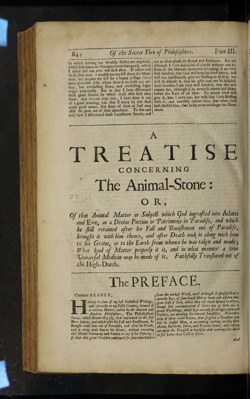 1; Of the Secret Fire of Philofoffers. Part IIP by which nothing but Worldly Riches arc acquired, which fotnetimes do Memnore hartii than good, which 1 never did nor ever will feck after# If others will do it, they may. I trouble not my felf about the Mam¬ mon, but prepare my felf for a happy pafTage into a more peaceable Life, where there is no Itrifc nor mi- fery, but eveilafting Peace, and everlafting Light reigns perpetually- But in that I have dilcovered thefe gteat Secrets, by which thofe who feek after them, may become very rich,^ t Have done it out of a good meaning, viz. that if many by this ftiall attain good means, that {bme of them at leaft may aflift the poor out of their abundance. To this end only have I diicovered thefe Lucriferous Secrets, and not at all to pleafe the Proud and GovetoUs. But yet although I have deferibed all plainly without any re- fyrve of the Manuals thereunto belonging, I am very Well fatisfied, that God will keep his hand over it, and will not indifferently give his BlelTing to all in it, but will fo difpofe it, that his gifts may not be mifufed. And therefore I am very well fatisfied, that Art will remain Art, although it be never fo clearly laid down before the Eyes of all Men. To whom God will give it, him I envy not, but wifh him Gods BleflTing with it, and earncftly exhort him, that when God hath blelTed him, that he by no means forget the Poor. • Arnett. TREATISE CONCERNING The Animal-Stone: O Ri Of that Animat Matter or SuhjeB yphich god ingrafted into Adam and Eve, as a Oivitie Portion or Tatrimonji in Taradije^ and y^hich he flill retained after his Fall and ^anijhnient out of Paradije^ brought it 'with him thence,^ arid after Death took^ it along with him % to his GraiDOy or to the Farth from whence he 'was taken and made ^ - What kind of Matter properly it is, and in what manner a true %)niverfal Medicin may he made of it 4 Faithfully Tranfated out of the High-Dutch. The PREFACE. t Curtcous READER, HAvitig in fame of my laji PuhJifhed and efpecially in my Fifth Century,, treated of a certain Matter,, called by the Ancient and Modern Phildfopheri, The PhilbfoFhers Stone, rvhich Matter they fdy^ Cod implanted in the jirfi Man Adam, and which after hU Fall and Banijhment, he brought with him out of Paradife,, and after hU Death,, tool{ it along with him to his Grave, without revealing this Divine Patrimony and Portion to any of his Pojierity ^ fo that this great Pteafure continued for fame time hidden from ihe widisd World, until at length it pie a fed God to open the Fyes of fame honeft Men to know and difeern this great Gift of God,- which they alfo made kyiown to others,, though this communication of theirs was of little ufe to proud Worldlings, whofe Eyes are only fixed upon outward Vifibles, not rhinding the inward Invifibles. Wherefore none of them could believe, that fo great a Preafure was bid in Sinful Man, as accounting nothing worthy their efieem, but Gold, Silver, and Precious Stones, and cafiing out upon the Dunghill as loathfom and contemptible what is far bettfr than Gold or Silver, And