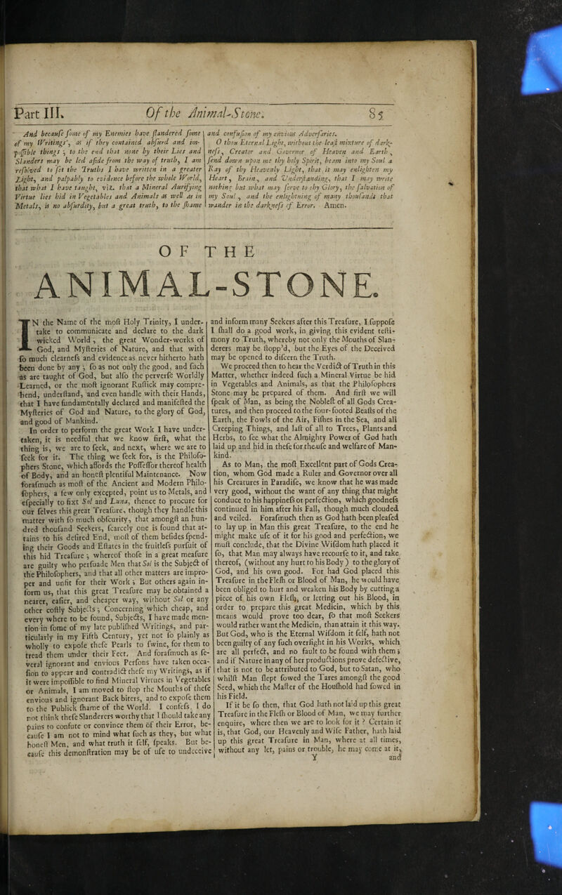 ■ And' becaufe jome of my 'Enemies have jlandered fame ef my fVriuylgs\ as tf they contained abfurd and im- fojjible things to the end that none by their Lies and Slanders may be led afide from the way of truth^ I am refolved to fet the 1 ruths I have written in a greater Light^ and palpably to evidence before the whole IVorhf that what I have taught^ viz. that a Mineral Aurifying Virtue lies hid in Vegetables and Animals as well as in Metals.) is no abfurdity^ but a great truthj to the Jhame and confufion of my envious Adverfiries. 0 thou Eternal Eighty without the leaf mixture of darky nefs^ Creator and Governor of Heaven and Earthy fend down upon me thy holy Spirit^ beam into my Soul a Kay of thy Heavenly Light) that it may enlighten my Hearty Brainy and Vnderjianding) that I may write nothing but what may jerve to thy Glory^ the falvition of my Soul , and the enlightning of many thoufandi that wander in the darkjiefs cf Error. Amen. OF THE ANIMAL-STONE. IN the Name of the mofl Holy Trinity, 1 under, take to communicate and declare to the dark wicked World, the great Wonder-works of God, and Myfterics of Nature, and that with {b much clearnefs and evidence as never hitherto hath been done by any \ fo as not only the good, and fuch as are taught of God, but alfo the perverfe Worldly Learned, or the moft ignorant Ruftick may compre¬ hend, underhand, and even handle with their Hands, that I have fundamentally declared and manifefted the Myftcries of God and Nature, to the glory of God, and good of Mankind. In order to perform the great Work I have under¬ taken, it. is needful that we know firft, what the thing is, we are to feek, and next, where we are to feck for it. The thing we feek for, is the Philofo- phers Stone, Which affords the PofTcfTor thereof health of Body, and an honeft plentiful Maintenance. Now forafmuch as moh of the Ancient and Modern Philo- fophers, a few only excepted, point us to Metals, and cfpecially to fixt Sol and Luna, thence to procure for our felves this great Treafure, though they handle this matter with fo much obfeurity, that amongll an hun¬ dred thoufand Seekers, fcarcely one is found that at¬ tains to his defired End, rood of them befides (pend¬ ing their Goods and Eftates in the fruitlefs purfuit of this hid Treafure whereof thofe in a great meafure are guilty who perfuade Men that So/ is the Subjedt of the Philofophers, and that all other matters are impro¬ per and unfit for their Work i But others again in¬ form us, that this great Treafure may be obtained a rearer, eafier, and cheaper way, without Sol or any other coftly Subjefts-, Concerning which cheap, and every where to be found, Subjedts, I have made men¬ tion in forae of my late publifhed Writings, and par¬ ticularly in my Fifth Century, yet not fo plainly as wholly to expofe thefe Pearls to Twine, for them to tread them under their Feet. And forafmuch as fe- veral ignorant and envious Perfons have taken occa- Eon to appear and contradidi thefe my Writings, as if it were impoflible to find Mineral Virtues in Vegetables or Animals, I am moved to flop the Mouths of thefe envious and ignorant Back biters, and to expofe them to the Puhlick fhame of the World. I confefs, I do rot think thefe Slanderers worthy that 1 fliould take any pains to confute or convince them of their Error, be- caufe I am not to mind what fuch as they, but what honeff Men, and what truth it felf, (peaks. But be¬ caufe this demonftration may be of ufe to undeceive | and inform many Seekers after this Treafure, I fuppofe I (hall do a good work, in giving this evident tefti- mony to Truth, whereby not only the Mouths of Slan^ derers may be Hopp’d, but the Eyes of the Deceived may be opened to difeern the Truth. We proceed then to hear the Verdi(3: of Truth in this Matter, whether indeed fuch a Mineral Virtue be hid in Vegetables and Animals, as that the Philpfophers Stone may be prepared of them. And firft we will fpeak of Man, as being the Nobleft of all Gods Crea¬ tures, and then proceed to the four-footed Beafts of thq Earth, the Fowls of the Air, Filhes in the Sea, and all Creeping Things, and laft of all to Trees, Plants and Herbs, to fee what the Almighty Power of God hath laid up and hid in thefe for the.ure and welfare of Man¬ kind. As to Man, the moft Excellent part of Gods Crea¬ tion, whom God made a Ruler and Governor over all his Creatures in Paradife, we know that he was made very good, without the want of any thing that might conduce to his happinefs or perfection, which goodne(s continued in him after his Fall, though much clouded and veiled, forafmuch then as God hath beenpleafed to layup in Man this great Treafure, to the end he might make ufe of it for his good and perfection, we muft conclude, that the Divine Wifdom hath placed it fo, that Man may always have recQurfe to it, and take thereof, (without any hurt fo his Body ) to the glory of God, and his own good. For had God placed this Treafure in theFlelh or Blood of Man, he would have been obliged to hurt and weaken his Body by cutting a piece of his own Flellj, or letting out his Blood, in order to prepare this great Medicin, which by this means would prove too dear, (b that moft Seekers would rather want the Medicin, than attain it this way. But God, who is the Eternal Wifdom it felf, hath not been guilty of any fuch overfight in his Works, which are all perfect, and no fault to be found with them i and if Nature in any of her productions prove defective, that is not to be attributed to God, but to Satan, who whilft Man (lept fowed the Tares amongft the good Seed, which the Mailer of the Houlhold had fowed in his Field. If it be fo then, that God hath not laid up this great Treafure in the Fle(h or Blood of Man, we may further enquire, where then we are to look for it ? Certain it is, that Godj our Heavenly and Wife Father, hath laid up this great Treafure in Man, where at all times, without any let, pains or trouble, he may come at it,. Y and