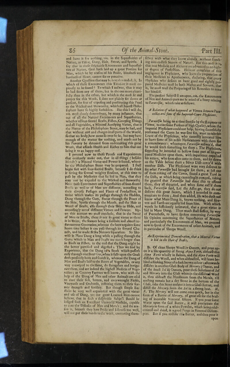 and have it for nothing, viz., in the Superfluities of Nature, as ITri ie, Dung, Hair, Sweat, and Spittle. I fay that in thefe ddpicable Excrements and Superflui¬ ties of Nature, God hath laid up a great Portion for Man, which he by reafon of his Pride, blindnefs and hardnefs of Heart, cannot fee or perceive. Another Queftion that may be here demanded, is, In which of thefe Excrements this Trcalure is moll co- pioully to be found ? To which I anfwer, that it may be had from any of them, but in the one more plenti¬ fully than in the ether, but which is the moft fit and proper for this Work, I dare not plainly fet down at prefent, for fear of expofing and proflituting this Pearl to the Wicked and Unworthy, which all honeft Philo- fophers have fo highly forbidden. But this I will do, viz. moft clearly demonftrate, by many inftances, that out of all the Natural Excrements and Superfluities, whether offour-footed Beafts, Fifties, Creeping Things and all Vegetables, a Mineral Aurifying Virtue, that is the Matter of the Philofophers Stone, may^behad,and that without coft and charges in all parts of the World, fo that no body,how mean fo ever he be, but may have enough of the matter for nothing, and needs not by his Poverty be deterred from undertaking this great Work, that affords Health and Riches to him that can bring it to an happy end. I proceed now to thofe Proofs and Experiments that evidently make out, that in all things (befides Metals) a Mineral Virtue and Power is found, where¬ by the Philofophers Stone may be prepared. I fliall begin firft with four-footed Beafts, becaufe I do think it fitting for feveral weighty Reafons, at this time to pafs by the Myfteries that lie hid in Man, that they may not be expofed to the Wicked and Unworthy. Now thefe Excrements and Superfluities offour-footed Ei'cfts as well as of Man are different, according to their diverfe Paffages and Places of Produ(5tion, as Urine which makes its paffage through the Bladder, Dung through the Guts, Sweat through the Pores of the Skin, Spittle through the Mouth, and the Hair or Wooll of Beafts, alfo through their Skin or Hide, and accordingly are of different Virtues and Powers. Up¬ on this account we muft conclude, that in the Sweat of Men or Beafts, there is not fo great virtue as there is in Urine, the former being a fuddain and almoft in- ftantaneous Generation,whereas the later requires (bme hours time before it can pafs through its feveral Cha¬ nels, and be made fit for Natures feparation. So like- wife is Mans Dung a long while a paffing through the GutSj which in Man and Beafts are much longer than in Birds or Fifties, to the end that the Dung might be Experience, that the Dung of*a Stork which paffeth only through one ftiort Gut,when it falls upon the Grafs doth prefently burn and fcorch it, whereas the Dung of Men and Beafts laid fo the Roots of Vegetables, or any way conveyed to the fame, do ftrengthen and invigo¬ rate them, and are indeed the higheft Medicin of Vege¬ tables i as Country Farmers well know, who with the help of the Dung of Men and other Animals are ufed to cure their fick, barren, and overwrought Fields, Vineyards and Orchards, reftoring them fo their for¬ mer ftrength and fertility. But though Ample Ru- fticks be very well acquainted with the great virtue and life of Dung, yet our great Learned Men cannot believe, that in fuch a defpicable Subje(ft ftiould be lodged fuch an Excellent Univerfal Medicin, capable to cure the Difeafes of Men and Metals •, and the rea¬ fon is, becaufc they love Pride and Idlenefs too well, will not put their hands to the work, contenting them- felvcs with what they know already, .without fearch- ing into endlefs Secrets of Nature. For this caufe it is that true Medicin and Alcliimy areadvanced to no high¬ er degree of Perfedfion. Hehmnt complains of this negligence in Phyficians, who leave the preparation of their MedicinS to Apothecaries, declaring, that every Phyfician who defires to have good and rightly pre¬ pared Medicine muft be both Mailer and Servant, that is, he muft truft the Preparing of his Remedies to none but himfelf. The prefent Subjedl I am upon, z//?;, the Excrements of Men and Animals puts me in mind of a Story relating to Paractlfiii, which take as follows. A Relation of what happened at Vienna betweenVztt- cdCas and fame of the Imperial-Court Phyftdans, Paracelfuf being on a time fent for by the Emperor to Vienna, tocurefome Perfonsof high Quality,whom the Imperial Phyficians could not help, having fuccefsfully . performed the Cures he was fent for, went to take his Leave of the Phyficians, who earneftly intreated him to leave fome of his noble Medicaments with them for a remembrance •, whereupon Paracelfus anfwer’d that he would fetch fomething for them i The Phyficians fuppofing he,intended to beftow fome part of fiispre^ pared Medicins upon them, with impatience expected his return, who foon after came to them, and fet down on the Table before them a Silver Difb cover’d with another Difti. The Phyficians were very deCrous to fee what Paracelfus had brought for them j at laft one of them faking off the Cover, found a great Turd in the Difli, at which being exceedingly enraged, taking for granted that Paracelfus had done this to affroiS them, they all departed, and when fome call’d them back, Paracelfus faid, Let the Affes go, they do npc deferve this great Secret, which I intended to com¬ municate to them •, And then added, He who doth not know what Mans Dung is, knows nothing, and Hea¬ ven and Earth are equally hid from him. With which words he fufficiently intimated, that a great virtue is hid in Mans Dung. Thus much fhall fuffice, by way of Parenthefis, to have fpoken concerning Paracelfw his Opinion concerning the Superfluities of Nature, and particularly the Excrements of Man, wc proceed now to fpeak of the Excrements of other Animals, and in particular of Sheeps Wooll. An Experimental Vemonfiratio»^ that a Mineral Virtu* in hid in the Hair ef Beall r. on it a like quantity of ftrong .Aqua Fortis, abftrad this Aqua Fortis wholly in Balneo, and the Aqua Fortis will diffolve the Wooll, and when abftradlcd, will leave be¬ hind a ftinking Stone of a dark brown colour»afterwards diffolve in another Glafs Body of Mercury j Ounce, and of the fineft 5o/ iij Ounces, pour thefe Solutions of 5o/ and Mercury into the Glafs wherein thediffolvsd Wool is, then abftrad the Menftruum from the Metals, till nothing remain but a dry Stone in the bottom of the Glafs, take this Stone and put it into a Glafs Retort, and diftill the Mercury from the Sol in a ftrong heat. N, B. The Mercury will not come over quick, but in the* form of a Butter of Mercury, of great ufe for the heal¬ ing of incurable Venereal Ulcers. If you pour fome Wafer upon the faid Butter, it will precipitate the Mercury in form of a white Powder, which being edul¬ corated and dried, is a good Purge in Venereal olftem- pers. But if you, redifie thi< Butter, and then pour it upon