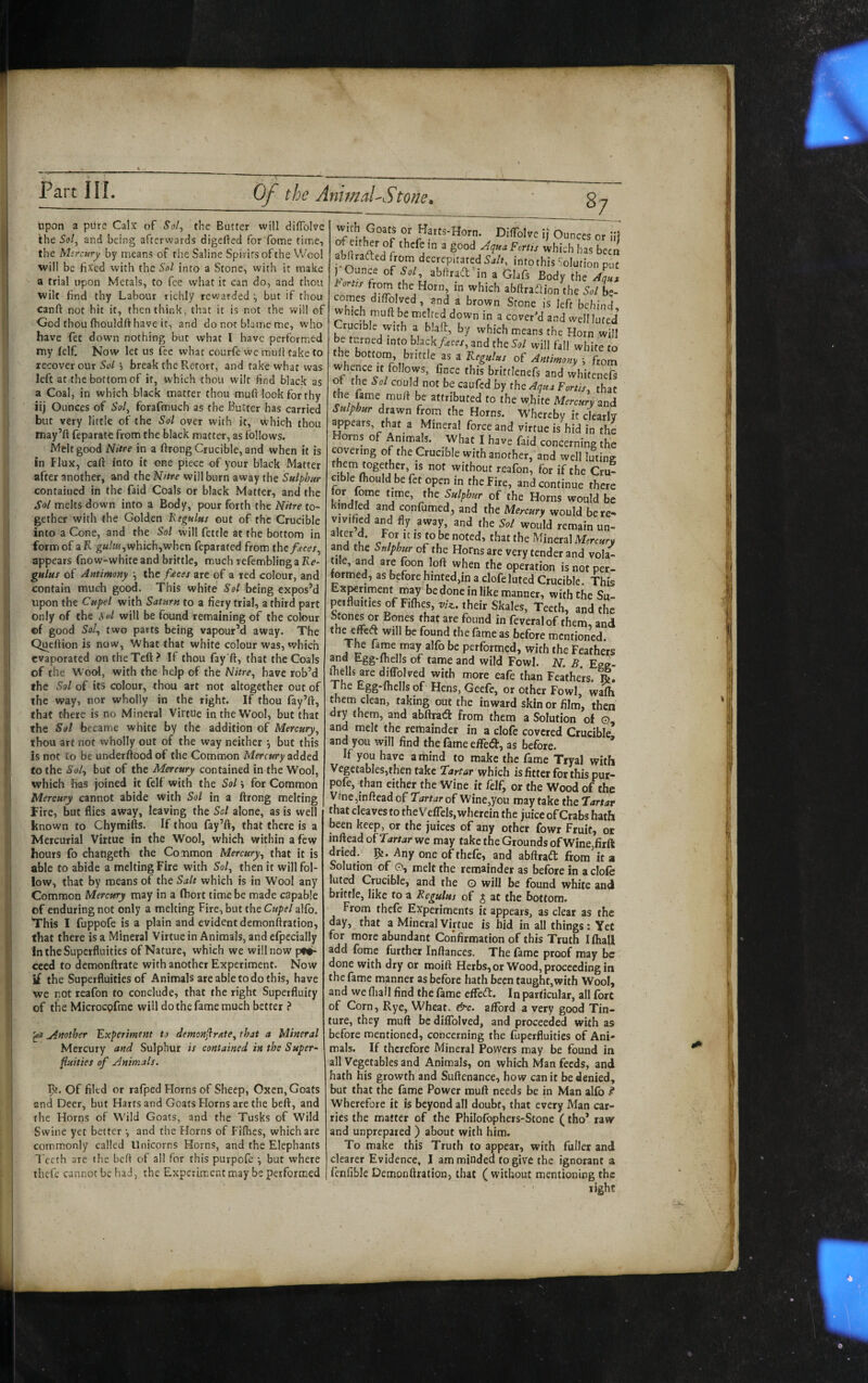 upon a piire Calx of 5o/, the Butter will diffolve the Sol^ and being afterwards digefted for fome time, the Mercury by means of the Saline Spirits of the Wool will be fixed with the Sol into a Stone, with it make a trial upon Metals, to fee what it can do, and thou wilt find thy Labour richly rewarded ^ but if thou canft not hit it, then think, that it is not the W'ill of God thou (houldft have it, and do not blame me, who have fet dowm nothing but what I have performed my felf Now let us lee what courfc wc muli take to recover our Sol h break the Retort, and take what was left at the bottom of it, which thou wilt find black as a Coal, in which black matter thou muft look for thy iij Ounces of Sol, forafmuch as the Butter has carried but very little of the Sol over with it, which thou may’ft feparat-e from the black matter, as follows. Melt good Nitre in a firong Crucible, and when it is in Flux, caft into it one piece of your black Matter after another, and the Nitre will burn away the Sulphur contained in the faid Coals or black Matter, and the Sol melts down into a Body, pour forth the Nitre to¬ gether with the Golden Hegulus out of the Crucible into a Cone, and the Sol will fettle at the bottom in form of a R which,when feparated from the/^cer, appears fnow-white and brittle, much refemblinga Ke- gulus of Antimony \ the f£ces are of a red colour, and contain much good. This white Sol being expos’d upon the Cupel with Saturn to a fiery trial, a third part only of the Sol will be found remaining of the colour of good 5o/, two parts being vapour’d away. The Quertion is now, What that white colour was, which evaporated ontheTeft? If thou fay’ft, that the Coals of the Wool, with the help of the Nitre, have rob’d the Sol of its colour, thou art not altogether out of the way, nor wholly in the right. If thou fay’ft, that there is no Mineral Virtue in the Wool, but that the Sol became white by the addition of Mercury, thou art not wholly out of the way neither j but this is not to be underftood of the Common Mercury added to the Sol, but of the Mercury contained in the Wool, which has joined it felf with the Sol •, for Common Mercury cannot abide with Sol in a ftrong melting Fire, but flies away, leaving the Sol alone, as is well known to Chymifts. If thou fay’ft, that there is a Mercurial Virtue in the Wool, which within a few hours fo chaUgeth the Common Mercury, that it is able to abide a melting Fire with Sol, then it will fol¬ low, that by means of the Salt which is in Wool any Common Mercury may in a fhort time be made capable of enduring not only a melting Fire, but the Cupel alfb. This I fuppofe is a plain and evident demonftration, that there is a Mineral Virtue in Animals, and efpecially in the Superfluities of Nature, which we will now pf*- ceed to demonftrate with another Experiment. Now if the Superfluities of Animals are able to do this, have we not reafon to conclude, that the right Superfluity of the Microcpfme will do the fame much better ? ^ Another Experiment to demenjirate, that a Mineral Mercury and Sulphur // contained in the Super- fixities of Animals. Of filed or rafped Horns of Sheep, Oxen, Goats and Deer, but Harts and Goats Horns are the heft, and the Horns of Wild Goats, and the Tusks of Wild Swine yet better and the Horns of Fiflies, which are commonly called Unicorns Horns, and the Elephants Teeth are the beft of all for this purpofc •, but where thtfe cannot be had, the Experiment may be performed with Goats or Harts-Horn. Diflblve i; Ounces or iii abftrafted from decrepitated Salt, into this Solution put I Ounc= of W aWtaft'in a Glafs Body (he from the Horn in which abftraSion the 5./ L comes diftblved, and a brown Stone is left behind which muft be melted down in a covered and wellluted Crucible with a blaft, by which means the Horn will be turned into black/ece/, and the Sol will fall white to the bottom, brittle as a Kegulus of Antimony \ from whence It follows, fince this brittlenefs and whitenefs ot the Sol could not be caufed by the Aqua Fortis, that the fame mu/1 be attributed to the white Mercury and Sulphur drawn from the Horns. Whereby it clearly ^pears, that a Mineral force and virtue is hid in the Horns of Animus. What I have faid concerning the covering of the Crucible with another, and well luting without reafon, for if the Cru¬ cible fhould be fet open in the Fire, and continue there tor fome time, the Sulphur of the Horns would be kindled and confumed, and the Mercury would here- vivified and fly away, and the Sol would remain un- A r /w ^^ineral Mercury and the of the Horns are very tender and vola¬ tile, and are foon loft when the operation is not per¬ formed, as before hinted,in a clofeluted Crucible. This Experiment m^ be done in like manner, with the Su- peifluitiesofFiflieSjt//^. their Skales, Teeth, and the Stones or Bones that are found in feveralof them, and Vu r mentioned. The fame may alfo be performed, with the Feathers Egg-lhells of tame and wild Fowl. N. B. Ege- iTells are diffolved with more eafe than Feathers. R. The Egg-fliells of Hens, Geefe, or other Fowl, wafh them clean, taking out the inward skin or film, then dry them, and abftracfl; from them a Solution of o and melt the remainder in a clofe covered Crucible’ and you will find the fame eHbtSt, as before. * If you have a mind to make the fame Tryal with Vegetables,then take Tartar which is fitter for this pur- pofe, than cither the Wine it felf, or the Wood of the Vine ,inftead of Tartar of Wine,you may take the Tartar that cleaves to the Veffels, wherein the juice of Crabs hath been keep, or the juices of any other fowr Fruit, or inftead of Tartar we may take the Grounds of Wine,firft dried. Any one of thefe, and abAraft from'it a Solution of 0, melt the remainder as before in a dole luted Crucible, and the G will be found white and brittle, like to a Regulus of J at the bottom. From thefe Experiments it appears, as clear as the day, that a Mineral Virtue is hid in all things; Yet for more abundant Confirmation of this Truth Khali add fome further Inftances. The fame proof may be done with dry or moift Herbs, or Wood, proceeding in the fame manner as before hath been taught,with Wool, and we fliall find the fame effed:. In particular, all fort of Corn, Rye, Wheat. &c. afford a very good Tin- ture, they muft be diffolved, and proceeded with as before mentioned, concerning the fuperfluitics of Ani¬ mals. If therefore Mineral Powers may be found in all Vegetables and Animals, on which Man feeds, and hath his growth and Suftenance, how canit be denied, but that the fame Power muft needs be in Man alfo Wherefore it is beyond all doubt, that every Man car¬ ries the matter of the Philofophers-Stone (tho’ raw and unprepared ) about with him. To make this Truth to appear, with fuller and clearer Evidence, I am minded to give the ignorant a fenfible Demonftration, that ( without mentioning the right ..x-.