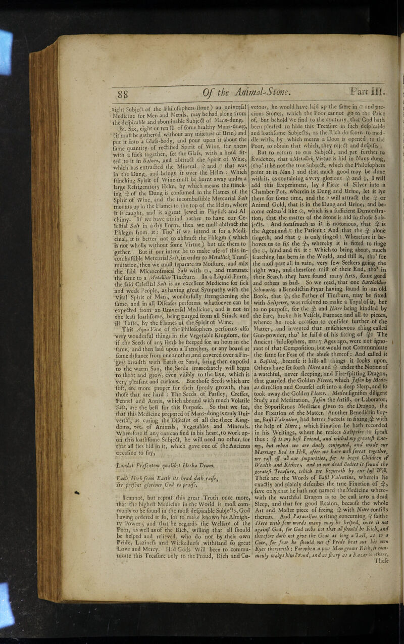 right Subjeft of Jhe Phiiofophers-llone) an univerfall Medicine for Men and Metals, may be had alone trom the dcfpicable and abominable Subjedf of I\ians-dung. Six, eight or tenth of fome healthy Mans-dung, (it mult be gathered without any mixture ot Urin) and put it into a Glafs-body, and pour upon it about the fame quantity of redihed Spirit of Wine, ftir them with a (tick together, fet the Glafs, with a head fit¬ ted to it in Bjlnco, asd abllracT: the Spirit of Wine, which has extraded the Mineral and that was in the Dung, and brings it over the Helm : Which ftincking Spirit of Wine muft be burnt away under a large Refrigeratory Helm, by which means the ftinck- ing of the Dung is confumed in the Flames of the Spirit of wine, and the incombuftible Mercurial Salt mounts up in the i lames to the top of the Helm, where it is caught, and is a great Jewel in Phylick and A1 chimy. If we have amind rather to have our Ce- leftial Salt in a dry Form, then we mull abllrad the Phlegm from it; Tho’ if we intend it for a Medi cinal, it is better not to abftrad the Phlegm ( which is not wholly without fbme Virtue) but ufethemto gether. But if our intent be to make ufe of this in- combuftible Mercurial5j/f, in order to Metallick^Ttznj- mutation, then we muft feparate its Moifture, and mix the faid Microcofmical Salt with O, and maturate the fame to a Metalline Tindaie. In a Liquid Form, the faid Celeftial Sa/t is an excellent Medicine for fick and weak People, as having great Sympathy with the Vital Spirit of Man, wonderfully ftrengthening the fame, and in all Difeafes performs whatfoever can be expeided from an Univerfal Medicine •, and is not in the leaft loathfome, being purged from all Stinck and ill Tafte, by the Flames of the Spirit of Wine. This J(jHa Vtt£. of the Philofgphers performs alfo very wonderful things in the Vegetable Kingdom, for if the Seeds of any Herb be fteeped for an hour in the fame, and then laid upon a Trencher, or any board at fome diftance from one another,and covered over a Fin¬ gers breadth with Farther Sand,^ being then expofed to the warm Sun, the Seeds immediately will begin to (hoot and grow, even vilibly to the Eye, which is very pleafant and curious. Butthofe Seeds which are Foft, are more proper for their fpeedy growth, than thofe that are hard : The Seeds of Parlley, CrelTes, Fennel and Annis, which abound with much Volatile Salt-, are the belt for this Purpofo. So that we fee, that this Medicine prepared of Mans-dungis truly Uni- verfa!, as curing the Difeafes of all the three King¬ doms, T>iz. of Animals, Vegetables and Minerals. Wherefore if any one can find in his heart, to work up¬ on this loathfome Subjedf, he will need no other, for that all lies hid in it, which gave one of the Ancients occafion to fay, Laticlat Pr£feiitem qnxlibit Herba Deum. \ Each Herb from Earth its bead doth raife^ Its prefent glorious^Cod to praife, I cannot, but repeat this great Truth once more, that the higheft Medicine in the World is molt com¬ monly to be found in the raoft dcfpicable Subjects, God having ordered it fo, for to make known his Almigh¬ ty Power and that he regards the Welfare of the Poor, as well as of the Rich, willing that all fhould be helped and relieved, who do not by their own Pride, La^inefs and Wickednefs withftand fo great Love and Mercy. Had Gods Will been to commu¬ nicate this Treafure only to the Proud, Rich and Co¬ vetous, he would have laid isp the fame in O and pre¬ cious Stones, which the Poor cannot go to the Price of, but behold we find to the contrary, that God hath been pleafed to hide this Treafure in fuch dcfpicable and loathfome Subjedts, as the Rich do fcorn to med¬ dle with, by which means a Door is opened to the Poor, to obtain that which, they rejedt and defpife. , But to return to our Subjedf, and yet further to Evidence, that a Metallick^Vixtuc is hid in Mans dung, (tho’it be not the trueSubjedf, which the Philofophers point at in Man ) and that much good may be done with it, as containing a very glorious and P, I will add this Experiment, lay a Piece of Silver into a Chamber-Pot, wherein is Dung and Urine, let it lye there for fome time, and the i) will attradf the ^ or Animal Gold, that is in the Dung and Urine, and be¬ come colour’d like O, which is a fufficient Demonftra- tion, that the matter of the Stone is hid in thofe Sub- jedts. And forafmuch as in is notorious, that ^ is the Agent and ^ the Patient : And that the ^ alone tingeth, and that 0 is only tinged : Wherefore it be¬ hoves us to fix the whereby it is fitted to tinge the 5, bind and fix it : Which to bring about, much learching has been in the World, and ftill is, tho’ for the inoft part all in vain, very few Seekers going the right way, and therefore mift of their End, tho’ in their Search they have found many Arts, fome good and others as bad. So we read, that one Bartholdus Schwartz, a Benedidin Fryar having found in an old Book, that the Father of Tindture, may be fixed with Saltpetre^ was refolved to make a Tryalof it, but to no purpofe, for the ^ and Nitre being kindled by the Fire, broke his VefTels, Furnace and all to pieces, whence he took occafion to conlider further of the Matter, .and invented that mifehievous thing called Gun-powder, tho’ he fail’d of his fixing of The Ancient Philofophers, many Ages ago, were not igno- ! rant of that Compofition, but would not Communicate I the fame for Fear of the abufe thereof: And called it a Bafilisk^^ .becaufe it kills all things it looks upon. ; Others have fet forth Nitre and ^ under the Notion of ! a watchful, never fleeping, and Fire-fpitting Dragon, ' that guarded the Golden Fleece^ which Jafo» by Mede¬ la as diredtion and Counfel caft into a deep Sleep, and fo ! took away the Golden Fleece. fignifies diligent ! Study and Meditation, Jafon the Artift, or Laborator, the'Soporiferous Medicine given to the Dragon, the j|due Fixation of the MaWer. Another BencdRlin Fry- , ar, Baftl Valentine^ had better Succefs in fixing,^ with the help of Nitre -, which Fixation he hath recorded in his Writings, where he makes Saltpetre to fpeak thus : ^ is my befi Friend^ and rviihal my greatefl Ene¬ my, but when we are duely conjoytted, and made our Marriage Bed in HeV^ after we have weV fweat together, we caji off all our Impurities, for to beget Children of Wealth and Riches and in our dead Bodies is found the gveateff Freafure, which we bequeath by our lafi Will. Thefe are the Words of Baftl Valentine, wherein He cxadlly and plainly deferibes the true Fixation of J fave only that he hath not named the Medicine wherc- : with the watchful Dragon is to be caft info a dead I Sleep, and that for good Realon, becaufe the whole Art and Mafter piece of fixing with Nitre conitds therein. And writing concerning faith: Here with few words many may be helped, wire it not againji God, for God wills not that alljhoutd be Rich, and therefore doth not give the Goat as long a lail, as to a Cow, for fear he (hould out of Tride beat out his ortn Eyes therewith : For when a poor Man grows Rich, it com- meuly makps him Vroud, and as Jharp as a Raz.or :o ethers. Thefe