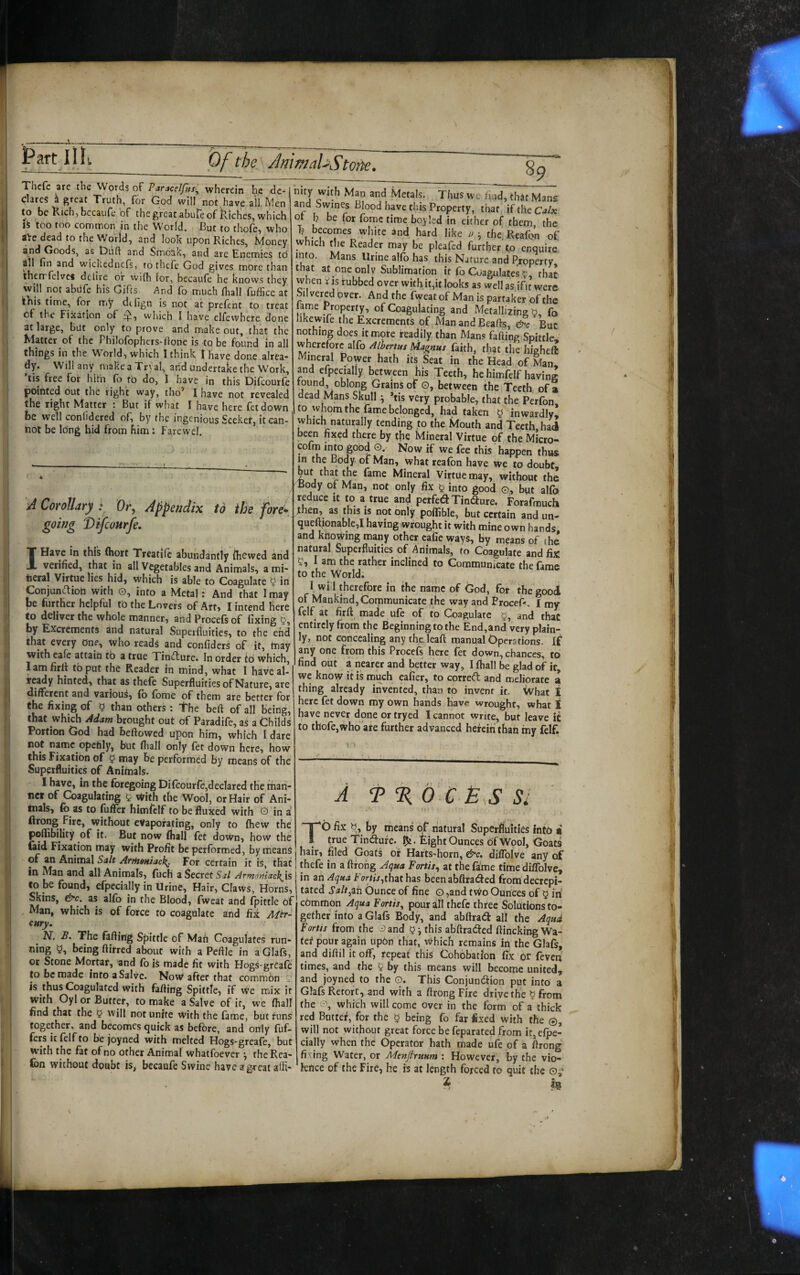 Thcfc are the Words oF Paracelfus^ wherein he de¬ clares ^ great Truth, for God will not.have all. Men to be Kich, bccaufe of the great abuTe of l^iches, which is too too common in the World. But to thofe, who a>e dead to t!ie Worlds and look upon Riches, hdoney and Goods, as t)uft and Smoak, and are Enemies to dll fin and wickednefs, tothefe God gives more than therrfelvcs delire or wilh lor, becaufe he knows they will not abUfc his Gifts. And fo much fiiall fuffice at lEis time, for my diijgn is not at prefent to treat of the Fixation of which I have elfewhere done at large, but only to prove and make out, that the Klatter of the Philolophcrs-lione is to be found in all things in the World-, which I think 1 have done alrea* dy. Will any makeaTryal, arid undertake the Work, ’tis free for hiiii fo to do, 1 have in this Difeourfe pointed out the right way, tho’ I have not revealed the right Matter : But if what I have here fetdown be well conlidered of, by the ingenious Seeker, it can- hot be Idng hid from him: Farewel. 89 'A Corollary : Or, Appendix to the fore^ going Difeourfe. IHayc in this (hort Treatifc abundantly (hewed and verified, that in all Vegetables and Animals, a roi- tieral Virtue lies hid, which is able to Coagulate 5 in Conjunftion with O, into a Metal: And that I may be further helpful tb the Lovers of Art, I intend here to deliver the whole manner, and Procefs of fixing 5, by Excrements and natural Superfluities, to the end that every one, who readi and confiders of it, tnay with eafe attain tb a true Tindure. In order id which, lam firlt tb put the Reader in mind, what I have al¬ ready hinted, that as thele Superfluities of Nature, are different and various, fo fome of them are better for the fixing of 5 than others ; The bed of all being, that Which Mam brought out of Paradife, as a Childs Portion God had beftowed upon him, which I dare not namc^opchly, but fliall only fet down here, how this Fixation of 5 tnay be performed by means of the Superfluities of Animals. I have, in the foregoing Di(cour(e,decIared the man¬ ner of Coagulating 5 tvith the Wool, or Hair of Ani- tnals, fo as to fufller himfolf to be fluxed with O in a firong Fire, without evaporating, only to (hew the poflibility of it. But now (ball fot down, how the (aid Fixation may with Profit be performed, by means of an Animal Sa/t AfrttoHiack^ For certain it is, that in Man and all Animals, fucH a Secret Sj/ Armoniack^is to be found, efpccially in Urine, Hair, Claws, Horns, Skins, &c. as alfo in the Blood, fweat and (pittle of Man, which is of force to coagulate and fix Mtr- cury. ^ N. B. The fading Spittle of Man Coagulates run¬ ning being dirred about with a Pedle in aGlafs, or Stone Mortar, and fo is made fit with Hogs-grCafe to be made into a Salve. Now after that common ^ is thus Coagulated with fading Spittle, if We mix it with Oyl or Butter, to make a Salve of it, we (hall find that the 5 will not unite With the (ame, but funS together, and becomes quick as before, and only dif¬ fers it felf to bejoyned with melted Hogs-greafe, but with the fat of no other Animal whatfoever •, theRea- nity with Man and Metals. Thus we find, that Mans and Swines Blood have this Property, that if the Calx ot h be for fomc time boyled in either of them, the T? becomes white and hard like u the.Reafon of which the Reader may be pleafed further'to enquire into. Mans Urine alfo has this Nature and Property t at at^one only Sublimation it fo Coagulates that when V is rubbed over with it,it looks as well as.ifit were Silvered ipver. And the fweat of Man is partaker of the lame Property, of Coagulating and Metallizing b, fo hkewife the Excrements of Man and Beads, But nothing does it mote readily than Mans fading Spittle wherefore alfo AIbertus Magnus faith, that the highe({ Mineral Power hath its Seat in the Head of Man, and efpecially between his Teeth, he himfelf having tound, oblong Grains of O, between the Teeth of a dead Mans Skull ^ *tis very probable, that the Perfon to whom the fame belonged, had taken § inwardly! which naturally tending to the Mouth and Teeth, had been fixed there by tfie Mineral Virtue of the Micro- cofm into good o. Now if we fee this happen thus in the Body of Man, what reafon have we to doubt, put that the fame Mineral Virtue may, without the Body of Man, not only fix 5 into good ©., but alfo reduce it to a true and pctfei^ Tincture. Forafmuch then, as this is not only poflible, but certain and un- qu^ionable,! having wrought it with mine own hands, and kfiowing many other cafie ways, by means of the natural Superfluities of Animals, to Coagulate and fix 5, I am the rather inclined to Communicate the fame to the World. I, will therefore in the name of God, for the good of Mankind, Communicate the way and ProceP. I my feif at fir(t made ufe of to Coaguiate and that entirely from the Beginning to the End,and very plain¬ ly, not concealing any theleaft manual Operations. If any one from this Procefs here fet down, chances, to find out a nearer and better way, I fhall be glad of it, we know it is much eafier, to correft and meliorate a thing already invented, than to invent it. What I here fet down my own hands have wrought, what I have never done or tryed I cannot write, but leave it fo thofe,who are further advanced herein than my felf. A T %b C SI TO fix by means of natural Superfluities into a true Tindufe. Eight Ounces of Wool, Goats hair, filed Goafs of Hafts-horn, e^c. diffolve any of thefe in a flfong Aqua Fortis^ at the fame time diffolve, in an Aqua For/jr,that has been abftraded from decrepi¬ tated Salt^zh Ounce of fine o ,and two Ounces of 5 in ebrnmon Aqua Fortis^ pour all thefe three Solutions to¬ gether into aGlafs Body, and abftrad all the Aqud Fortis from the ^ and § j this abftracaed flinching Wa- fef pour again upon that, which remains in the Glafs, and diftil it off, repeat this Cohobatfon fix Or feveri times, and the 5 by this means will become united, and joyned to the O. This Conjunction put into a Glafs Retort, and with a ftrong Fire drive the ? from the o, which will come over in the form of a thick red Buttef, for the 5 being fo far fixed with the ©, will not without great force be feparated from it, efpe¬ cially when the Operator hath made ufe of a flrong . 1 , . , ^ -■> - fixing Water, or Menjlruum: However, by the vio- lon without doubt is, bccaufe Swine have agreat alfl- 'knee of the Fire, he is at length forced to quit the ©;■