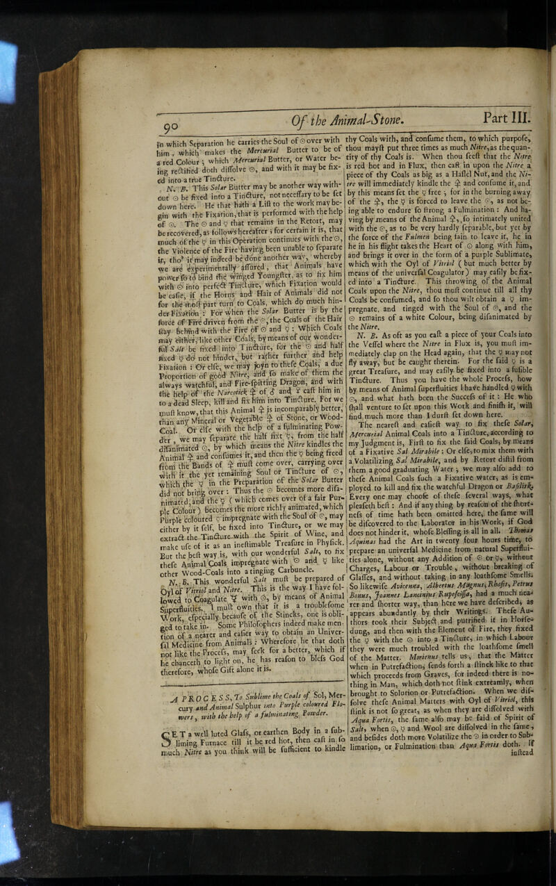 9° , Scnaraiion he catiies the Soul of 0 over wi.h thy Coals with, anl confumc them, to which putpofe, in which cp Mercurial Butter to be of thou mayft put three times as much M/ire,as thequan- whkh “w Bu.,er or Wau, be- .i„ of .1?, £oals is. When rhou feeft <ha, ,he\,re is red hot and in Flux, then caft in upon the Nitre a piece of thy Coals as big as a Haflel Nut, and the Ni~ tre will immediately kindle the ^ and confume it, and by this means fet the 5 free ^ for in the burning away of the the ^ is forced to leave the 0, as not be¬ ing able to endure fo ftrong a Fulmination : And ha¬ ving by means of the Animal ^,,fo intimately united with the 0, as to be very hardly feparable,'but yet by the force of the Fulmen being fain to leave it, he in he in his flight takes the Heart of © along with him, and brings it over in the form of a purple Sublimate, which with the Oyl of Vitriol ( but much better by means of the univerfal Coagulator) may cafily be fix¬ ed into a Tindurc. This throwing of the Animal Coals upon the Nitre., thou malt continue till all thy Coals be confumed, and fo thou wilt obtain a 5 im¬ pregnate, and tinged with the Soul of ©, and the 0 remains of a white Colour, being difanimated by the Nitre. N. B, As oft as you caft a piece of your Coals into the VelTel where the Nttre in Flux is, you mufl im¬ mediately clap on the Head again, that the 0 may not fly away, but be caught therein. For the faid ^ is a great Trcafure, and may eafily be fixed into a fufible Tindure. Thus you have the whole Procefs, how by means of Animal fuperfluitics 1 ha^e handled 5 with 0, and what hath been the Succefs of it : He who (hall venture to fet upon this Work and finilh it, will find, much more than I durft fet down here. The neareft and eafieft way to fix thefe Salary Mercurial Animal Coals into a Tindure, according to my Judgment is, Firft to fix the faid Coals, by means of a Fixative Sal Mirabile ; Or dfe,tomix them with a Volatilizing Sal Mirabile., and by Retort diftil from them a good graduating Water y we may alfo add to thefe Animal Coals fuch a Fixative Water, as is em¬ ployed to kill and fix the watchful Dtagon or Bafilis^ Every one may choofe of thefe feveral ways, what pleafeth beft : And if any thing by reafon of the (hort- nefs of time hath been omitted here,, the fame will be difcovered to the Laborator in his Work, if God does not hinder it, whofe Bleffing is all in all. Ihomaf ing redified doth dilTolve O, and with it may be fix¬ ed into a tixie Tindure. N-, -B. This Solar Butter may be another way with¬ out ©be fixed into a Tindure, notncceffary to be fet down here. He that hath a Lifl to the work tnay be¬ gin with the Fixation, that is performed with the help of O The © and 5 that remains in the Retort, may be recovered, as follow's hereafter i for certain it is, that much of: the g in this Operation continues with the©, the Violence of the Fire^having been unable to feparate ft, tho’ it'may indeed be done another wav, whereby we are e^erimebtaliy^ dlTbr^d, that Animals have pnwer'fo tO bind thd winded Youngfter, as to fix him with 0 info perfed Tiitdure, which Fixation would be cafie, if the Horns and Hair of Animals for the-morf partdurn.to Coals, which do much hin¬ der Fiiaii^’,: Forvvhen the Solar Butter is by the (bred Fife driven from thdf G, the Coals of the^air flay beifind with the Fire of © and 5 ; Which Coals may FithW^like other Cdals, by means of our wonder- be fixed ' into Tindure, for the © fixed g d3not hinder,, but rather further ahd help fixation : Or clfe, we tnay Joyn to thefe ^ Proportion of go6d Nitre, drid fo make of them the always watchful, and Fire-fpitting Dragon, |nd with the help of 4'he Narcoiick ^ of S and ^ caft him in to a dead Sleep, kill and fix him into Tindure For We muft know, that this Animal^ is incomparably better, than any Mineral or Vegetable ^ of Stone, or Wood- Coal. Or elfe with the helj) of a fulminating Pow¬ der , we may feparate the^half fi.^t from the ha^lf difanimated G, by which meatis the Nitre kindles the Animal ^ an^ confumes it, and then the 9 being freed from^ the Bands of ^ muft come over, carrying over v^ith it the yet remaining Soul or Tind^ure of 0, which the y in the Preparation of the Solar Butter did not brifig over : Thus the 0 becomes more difa- nimated,and the y C which comes over of a fair Pur¬ ple Colour) becomes the more richly animated,which Purple coloured y impregnate with the Soul of 0, may cither by it felf, be fixed into Tindure, oj we may extrad the Tindure^with Treafure in Vh\{kk. inquinas had the’Art in twenty four hours time, to Ifirwlthr, wcIfeM iX .0 «xlpr’pare an univerfal Medicine ftom na.u.al Superflui- But the ^ imoreenate with © and y like ties alone, without any Addition of G or y, without J,^her wTd CMl into a tinging Carbuncle. ‘ I Charges, Labour or Trouble , vaiehout breaking of This wonderful sfit muft be prepared of Glafles. and without taking in any loa.hfome Smells. So likewife Avicenna., Alhertus Mi^nunKhafisy Petrus BonuSy Joannes Lancinius Kupefctjfay had a much nea.^ rer and (hotter way, than here we have deferibed^ as appears abu*dantly by their Writings. Thefe Au¬ thors took their Subjed and putrified it in Horfe- dung, and then with the Element of Fire, they fixed the y with the © into a Tindure, in which Labour they were much troubled with the loathfbme fmcll of the Matter. Morienus tells us, that the Matter when in Putrefadion, fends forth a ftinck like to that which proceeds from Graves, for indeed there is no¬ thing in Man, which doth not frink extreamly, when brought to Solution or Putrefadion. When we dif- folve thefe Animal Matters with Oyl of Vitriol, this ftink is not fo great, as when they are diffolved with ylqua Fortis, the fame alfo may be faid of Spirit of Salty when ©, y and Wool are diffolved in the fame, and befides doth more Volatilize the © in order to Sub¬ limation, or Fulmination than Aqtto Fonts doth. If ff..B.,,This wondctful Suft ^ . Ovlof Vimd and Wire. This is the way I have fol¬ lowed toCbagulate V wi(h,0, by means of Animal Slipetflulties., I mull own that it is a erpubleforoe W'oik efpccially becaufe of the Stincks, one isobli- ecd to’take ii. Some Philofophcrs indeed make men. fion of. a nearer and caller way to obtain an Un.ver- f,l Mefctne fiom Aninhals : Wherefore he that doth no. like the Procefs, may M for a better, which if he chanccih to light on, he has reafon to blefs God therefore, whofe Gift alone it is. M F RO C E S S, To Sublime the Coals of Sol, Mer¬ cury and Animal Sni^hnx into Purple coloured Flo- with the kelp of a fulrninamg Powder. K>ers. SE T a well luted Glafs, or earthen Body tn a fub- liming Furnace till it be red hot, then caft much Nitre as you think will be fuffictient to kindle