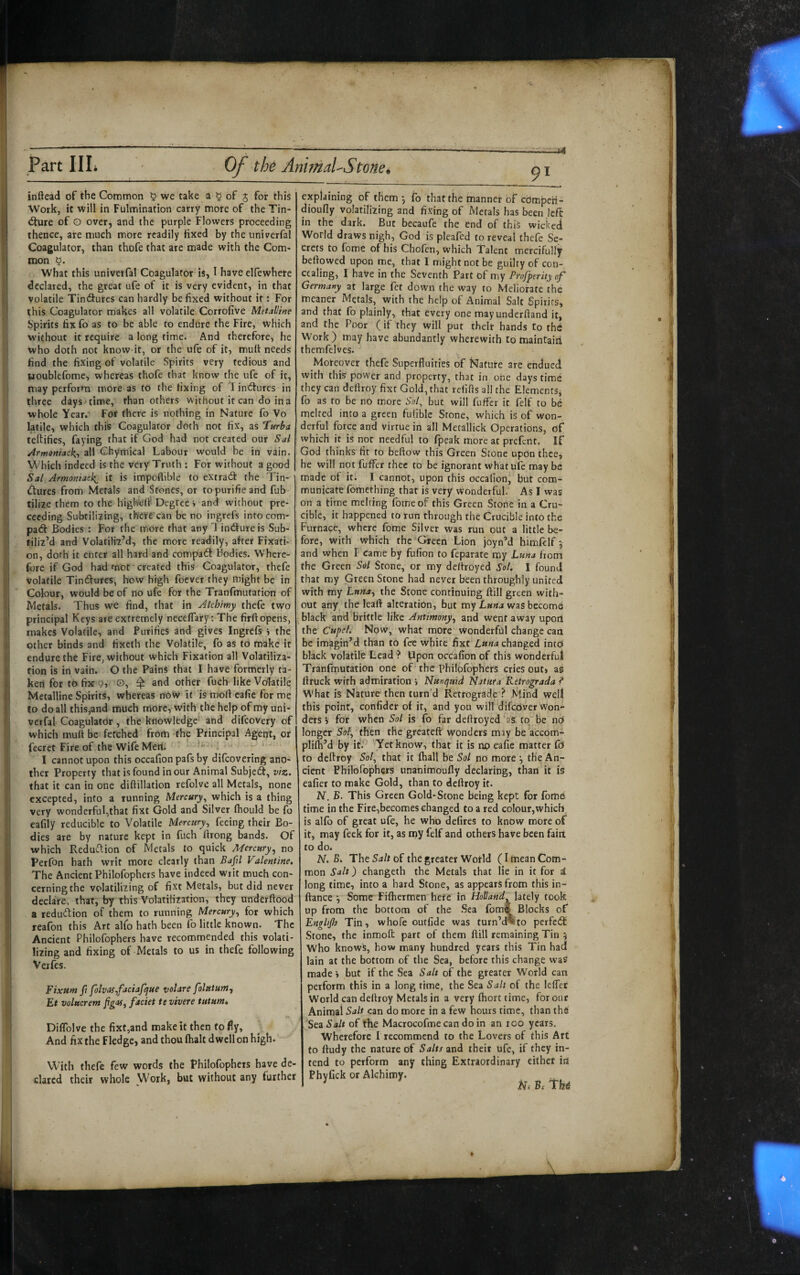 inftead of the Common ^ we take a ^ of j for this Work, it will in Fulmination carry more of the Tin- <fture of O over, and the purple Flowers proceeding thence, are much more readily fixed by the univerfal Coagulator, than thofe that are made with the Corn- mon What this univerfal Coagulator is, 1 have elfewhete declared, the great ufe of it is very evident, in that volatile Tin(9ures can hardly be fixed without it: For this Coagulator makes all volatile Corrofive Metalline Spirits fix fo as to be able to endure the Fire, which without it require a long time. And therefore, he who doth not know it, or the ufe of it, mult needs find the fixing of volatile vSpirits very tedious and uoublefome, whereas thofe that know the ufe of it, may perform more as to the fixing of 1 indtures in three days time, than others without it can do in a whole Year.' For there is nothing in Nature fo Vo latile, which this Coagulator doth not fix, as ‘Turba teftifies, faying that if God had not created our Sal Armoniack.^ all Chymical Labour would be in vain. Which indeed is the very Truth ; For without a good Sal Armoniack^ it is impoflible to extract the Tin¬ ctures from Metals and Stones, or topurifieand fub tilize them to the highicdf Degree » and without pre- ceeding Subtilizing, th'ere can be no ingrefs into corn- pat^ Bodies : For the more that any 1 indureis Sub¬ tiliz’d and Volatiliz’d, the more readily, after Fixati¬ on, dofh it enter all hard and compaCt Bodies. Where¬ fore if God had mot' created this Coagulator, thefe volatile Tindures, how high foever they might be in Cobur, would be of no ufe for the Tranfmutation of Metals. Thus we find, that in Akhimy thefe two principal Keys are extremely necelTary: The firft opens, makes Volatile, and Purifies and gives Ingrefs i the other binds and fixeth the Volatile, fo as to make it endure the Fire, without which Fixation all Volatiliza¬ tion is in vaiu. O the Pains that I have formerly ta¬ ken for to fix 9, O, $ and other fuefi like Volatile Metalline Spirits, whereas now it is molf cafie for me to do all this,and much more, with the help of my uni¬ verfal Coagulator, the knowlfedge' and difeovery of which mufi be fetched frorti -the Principal Agent, or fecret Fire of the Wife Meri. i ‘ I cannot upon this occafion pafs by difeovering ano¬ ther Property that is found in our Animal Subjed, viz. that it can in one diftillation refolvc all Metals, none excepted, into a running Mercury^ which is a thing very wonderful,that fixt Gold and Silver Ihould be fo eafily reducible to Volatile Uerairy^ feeing their Bo¬ dies are by nature kept in fuch ftrong bands. Of which ReduClion of Metals to quick Mercury.^ no Perfon hath writ more clearly than Ba^d Valentine, The Ancient Philofophers have indeed writ much con¬ cerning the volatilizing of fixt Metals, but did never declare, that, by this Volatilization, they underftood a redudion of them to running Mercury^ for which reafon this Art alfo hath been fo little known. The Ancient Philofophers have recommended this volati- I lizing and fixing of Metals to us in thefe following I Veifes. 1 Fixum ft folvasifaciafcjue votare folutur». Et volucrem faciet te vivere tutum* r» i Diflblve the fixt,and make it then fo fly, : And fix the Fledge, and thou (halt dwell on high. I With thefe few words the Philofophers have de¬ clared their whole Work, but without any further explaining of them y fo that the manner of edmpeh- dioufly volatilizing and fixing of Metals has been left: in the dark. But becaufe the end of this wicked World draws nigh, God is pleafed to reveal thefe Se¬ crets to fome of his Chofen, which Talent mercifully beftowed upon me, that I might not be guilty of con¬ cealing, I have in the Seventh Part of my Profperityof Germany at large fet down the way to Meliorate (he meaner Metals, with the help of Animal Salt Spirits, and that fo plainly, that every one may underftand it, and the Poor (if they will put their hands to the Work) may have abundantly wherewith to maintairi themfelves. Moreover thefe Superfluities of Nature are endued with this power and property, that in one days time they can deflroy fixt Gold, that relifls all the Elements^ fo as to be no more Sol, but will fuffer it felf to be melted into a green fulible Stone, which is of won¬ derful force and virtue in all Metallick Operations, df which it is not needful to fpeak more at preferit. If God thinks fit to beftow this Green Stone upon thee, he will not fuffer thee to be ignorant what ufe maybe made of it. I cannot, upon this occafion, but com- muuicate fomething that is very wonderful. As I was on a iime melting fome of this Green Stone in a Cru¬ cible, it happened to run through the Crucible into the Furnace, where fome Silver was run out a little be¬ fore, with which the Green Lion joyn’d himHelf *, and when I came by fufion to feparate my Luna from the Green Sol Stone, or my dcltroyed Sol. I found that my Green Stone had never been throughly united with my Lun^, the Stone continuing ftill green with¬ out any the leaft alteration, but my Luna was become ^ black and brittle like Antimony^ and went away upoil the Cupel. Now, what more wonderful change can be imagin’d than to fee white fixt changed into black volatile Lead ? Upon occafion of this wohderfui Tranfmutation one of the Philofophers cries out, as ftruck with admiration i Nunquid Natura Retrograda ? What is Nature then turn’d Retrograde ? Mind well this point, confider of it, and you will difeOver won* ders V for when Sol is fo far deftroyed‘as: to“be no longer Sol^ then the greateft wonders may be accom* plifla’d by it.'^ Yet know, that it is np ea(ie matter fo* to deflroy Sol, that it (ball be Sol no more *, the An¬ cient Philofophers unanimoufly declaring, than it is eafier to make Gold, than to deflroy it. N. B. This Green Gold-Scone being kept for (bme time in the Fire,becomes changed to a red colour,which. is alfo of great ufe, he who defires to know more of it, may feek for it, as rny felf and others have been fain to do. N. The of the greater Wotld (Imean Com¬ mon Salt) changeth the Metals that lie in it for i long time, into a hard Stone, as appears from this in- flance •, Some Filhermen here in Holland lately took up from the bottom of the Sea fomf Blocks of Enghjh Tin, whofe outfide was turn’d%to perfedf Stone, the inmoft part of them flill remaining Tin 5 who knows, how many hundred years this Tin had lain at the bottom of the Sea, before this change was made h but if the Sea Salt of the greater World can perform this in a long time, the Sea Salt of the lefler World cal) deflroy Metals in a very (hort time, for our Animal Salt can do more in a few hours time, than th6 Sc^ Salt of the Macrocofme can do in an 100 years. Wherefore f recommend to the Lovers of this Art to fludy the nature of Salts znd their ufe, if they in¬ tend to perform any thing Extraordinary cither in Phyfick or Alchimy. Ni Bi Tlb(i