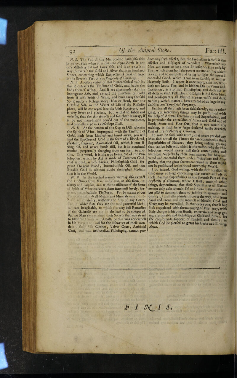 AT. A. The Suit oV the Microcofme hath'alfo this property, that when it is put into Aquu Fortii it not on'y di'Tc^lves Sul but Lunct alfoj and is an excellent way to extra T the Gold and Silver that is in Sand and Scones, concerning which Extraction I treat at large in the Seventh Part of the Profperity of Germany. N. B. Another virtue of this IViicrocofmical S^lt is, that it extracts the Tinfture of Gold, and leaves the Body thereof white. And if we afterwards take this impregnate Salt, and extraeft the TinfSure of Gold from it with Spirit of Wine, and burn away the faid Spirit under a Refrigeratory Helm or Head, then the Celeftia! Salt, or the Water of Life of the Philofo- phers, will be conveyed into the Glafs Receivers, and is very fweet and pleafant, but withal fo fubtil and volatile, that the Air attradsand fnatcheth it away, if it be not immediately pour’d out of the recipients, an d carefully kept in a clofe ftopt Glafs. N. B. At the bottom of the Cup or Difh wherein the Spirit of Wine, -impregnate with the TinCture of Gold, hath been kindled and burnt away, you will find the Tindure of Gold in the form of a Blood-red, pleafant, fragrant, Aromatical Oil, which is true li¬ ving Sol, and never (lands (lill, but is in continual motion, perpetually changing from one form to ano¬ ther. In a word, it is the true living Sol of the Phi- lofophers, which by Art is made of Common Gold, that is dead, which Living Philofophick Gold, fra¬ grant Dragons Blood, Incombuftible Oil, and true Potable Gold is without doubt the higheft Medicin that is in the World. N B. In the forefaid manner we may alfo extraCf the rinClures from iFlars and Venm, as alfo from timony acd Sulphur, and with the afliftanceof the flame of Spblt of Wine maturate them into mod lovely, fra- grap', incombuftible TinCfures. For by means of our T icrocofrnical Saltii] Metals and Minerals may be re- S -c’d o Potibility, without the help of any Corro- f)V< in which (late they are the moft powerful Medi- caiiicnts imaginable, to which the very beft Remedies of the Galcnifts are not in the lead to be compared. But no Man ever attained thefe Secrets that was afraid to fmut his Hands with Coals, or that was not earned in his Prayers to God for the difeovery of thefe won¬ ders , their Silk Clothes, Velvet Coats, Artificiali Cant, and vain Aiidotelical Philofophy, cannot pro^ > duce any fuch effeds, but the Fire alone which is the I effeder and difplaycr of Wonders. Wherefore no -I Man can cotne to be a true Philolbpher fave only by Fire,^ which alone hath the power to remo ve that which k is evil, and to manifed and bring to light the inward V concealed Good, which is true in an Earthly as well as Heavenly fenfe. I repeat it onCe more, that he, who- doth not know Fire, and its hidden Divine Virtue and Operation, is a pitiful Philofopher, ^nd doth not at ' all deferve that Title, for the Light is hid from him  ' and confequently all Nature appears vail’d and dark to him which matter I have treated of at large in my Celeftial and Ferrefirial Purgatory. ^ Befidcs all that hath been faid already, many other great, yea incredible, things may be performed with the help of Animal Excrements and Superfluities and * in particular the extraction of Silver and Gold out of Sand; Stone arid Poor Oar, that is not worth the melting, as (hall be at large declared in the Seventh ' Fart of my Profperity of Germany, It may be faid with truth, that never yet did any Man find out all the Virtues that are contained in thefe Superfluities of Nature, they being indeed greater tt- than Can be believed, which is the reafon, why the Phi- lofopheis would never call thefe contemptible and; loathfom SubjeCts by their own names, but have co¬ vered and concealed them under Metaphors and Alle¬ gories, that the great fecrets contained in them might not be proftituted to the Proud unworthy World. I do intend, God willing, with the firft occafion to treat more at large concerning the- nature and ufe of thefe Animal Superfluities in the Seventh Part of tho * Profperity of Germany, whtve I (hall, amongft other things, demonffrate, that thefe Superfluities of Nature» : are not.only able to exalt Sol and Luna in their colours j but alfo to augment them to infinity in quantity and i quality ; Khali alfo plainly difeover the way, how from ; Sand and Stone and the meaneft of Metals, Gold and I Silver may be extraded, fo that every one, that is but little acquainted with the managing of Fire, (nay, with little charges in his own Houfe, entertain and keep go¬ ing a profitable and dch Mine of Gold and Silver, for I the comfortable fupport of himfelf and family, to which God be pleafed to grant his Grace and Blefting» Arnetts * i F 1 ^